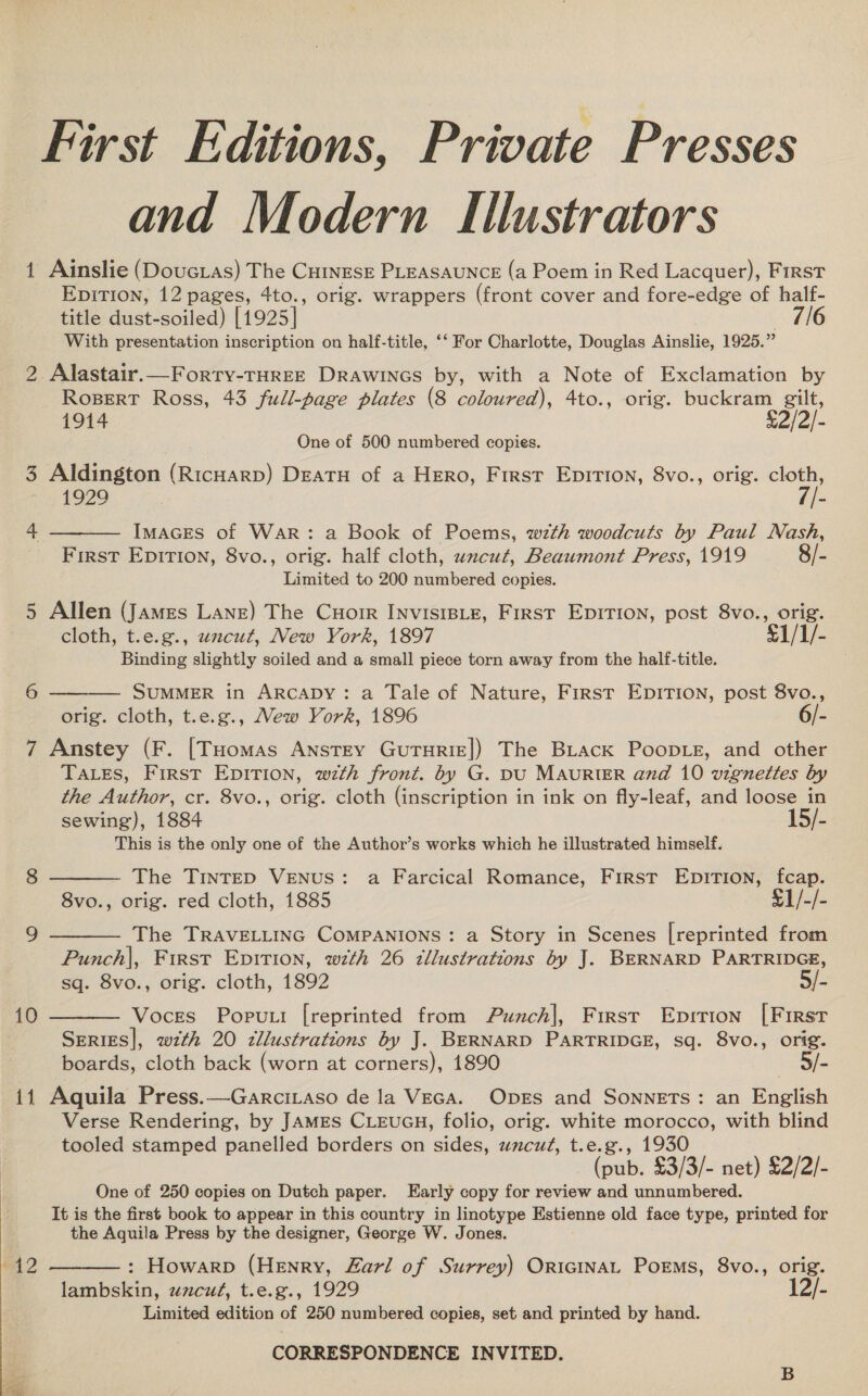 First Editions, Private Presses and Modern Illustrators 1 Ainslie (Doucias) The Cuinese PLEASAUNCE (a Poem in Red Lacquer), First Epirion, 12 pages, 4to., orig. wrappers (front cover and fore-edge of half- title dust-soiled) [1925] hi With presentation inscription on half-title, ‘‘ For Charlotte, Douglas Ainslie, 1925.” 2 Alastair.—Forry-THREE Drawincs by, with a Note of Exclamation by Rogpert Ross, 43 full-page plates (8 coloured), 4to., orig. buckram gilt, 1914 £2/2/- One of 500 numbered copies. 3 Aldington (Ricuarp) Deats of a Hero, First Epirion, 8vo., orig. cloth,  1929 . rie 4 IMAGES of War: a Book of Poems, wth woodcuts by Paul Nash, First EDITION, 8vo., orig. half cloth, uncut, Beaumont Press, 1919 8/- Limited to 200 numbered copies. 5 Allen (James Lane) The Cuorr INVISIBLE, First EpiTion, post 8vo., orig. cloth, t.e.g., uncut, New York, 1897 S1/1/- Binding slightly soiled and a small piece torn away from the half-title. 6  SUMMER in ArRcADY: a Tale of Nature, First EpITIon, post 8vo., orig. cloth, t.e.g., Mew York, 1896 6/- 7 Anstey (F. [THomas Anstey GuTurize]) The BLack Poop.e, and other TALES, First EDITION, wzth front. by G. pU MAURIER and 10 vignettes by the Author, cr. 8vo., orig. cloth (inscription in ink on fly-leaf, and loose in sewing), 1884 15/- This is the only one of the Author’s works which he illustrated himself.    8 The TinteED VENUS: a Farcical Romance, First EpiTion, fcap. 8vo., orig. red cloth, 1885 ¥1/-/- 9 The TRAVELLING COMPANIONS: a Story in Scenes [reprinted from Punch|, First Epition, w7th 26 zllustrations by J. BERNARD PARTRIDGE, sq. 8vo., orig. cloth, 1892 5/- 10 Voces Popu.i [reprinted from Punch], Firsr Epirion [First Series], with 20 zllustrations by J. BERNARD PARTRIDGE, sq. 8vo., orig. boards, cloth back (worn at corners), 1890 5/- 11 Aquila Press.—Garcitaso de la VEGA. Opes and Sonnets: an English Verse Rendering, by JAMES CLEUGH, folio, orig. white morocco, with blind tooled stamped panelled borders on sides, uncut, t.e.g., 1930 (pub. £3/3/- net) £2/2/- One of 250 copies on Dutch paper. Early copy for review and unnumbered. It is the first book to appear in this country in linotype Estienne old face type, printed for the Aquila Press by the designer, George W. Jones.  wid 2 : Howarp (Henry, Zarl of Surrey) OricINAL PorEMs, 8vo., orig. lambskin, uzcut, t.e.g., 1929 12/- Limited edition of 250 numbered copies, set and printed by hand. CORRESPONDENCE INVITED. 