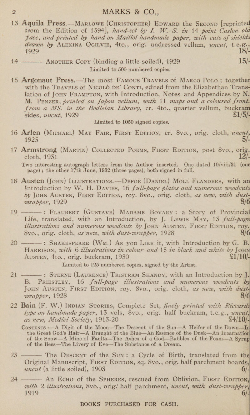 13 Aquila Press.—-Martowe (CuristoPpHER) Epwarp the Srconp [reprinted from the Edition of 1594], hand-set by I. W. S. in 14 point Caslon old Face, and printed by hand on Maillol handmade paper, with cuts of shields drawn by ALEXINA OGILVIE, 4to., orig. undressed vellum, wacuz, t.e.8.5 1929 18/- — ANOTHER Copy (binding a little soiled), 1929 15/- Limited to 500 numbered copies.  14 15 Argonaut Press.—The most Famous TRAVELS of Marco Potro ; together with the TRAVELS of NICOLO DE’ ConrtTl, edited from the Elizabethan Trans- tation of JoHN FramPpTON, with Introduction, Notes and Appendices by N. M. PENZER, printed on Japon vellum, with 11 maps and a coloured front. from a MS. in the Bodletan Library, cr. 4to., quarter vellum, buckram sides, uncut, 1929 £1/5/- Limited to 1050 signed copies. 16 Arlen (MicuaeL) May Fair, First Eprrion, cr. 8vo., orig. cloth, wacudé, 4925 5/- 17 Armstrong (Martin) CoLitecreD Poems, First Epirion, post 8vo., orig. cloth, 1931 12/- Two interesting autograph letters from the Author inserted. One dated 19/viii/31 (one page) ; the other 17th June, 1932 (three pages), both signed in full. 18 Austen (Joun) ILLUsTRATIONS.-—DEFOE (DaAntEL) MoLL FLANDERS, with an Introduction by W. H. Daviess, 16 full-page plates and numerous woodcuts éy JoHN AUSTEN, First EDITION, roy. 8vo., orig. cloth, as new, with dust- wrapper, 1929 8/6 19 —_——_: FLAUBERT (GusTAVE) MapaME Bovary: a Story of Provincial Life, translated, with an Introduction, by J. Lewis May, 13 full-page tllustrations and numerous woodcuts by JouN AUSTEN, First EDITION, roy, 8vo., orig. cloth, as new, with dust-wrapper, 1928 20 ——-— : SHAKESPEARE (Wm.) As you Like it, with Introduction by G. : HARRISON, wth 6 tllustrations in colour and 15 in black and white by JouN AUSTEN, 4to., orig. buckram, 1930 pe Limited to 125 numbered copies, signed by the Artist. 21 ————: SrTerne (LavurENcE) TRISTRAM SHANDY, with an Introduction by J. B. Prissttey, 16 full-page dllustrations and numerous woodcuts by Joun AusTEN, First EDITION, roy. 8vo., orig. cloth, as new, with dust. wrapper, 1928 8/6 22 Bain (F. W.) Inpian Srorizs, Complete Set, finely printed with Riccardi type on handmade paper, 13 vols, 8vo., orig. half buckram, t.e.g., inode as new, Medict Soctety, 1913-20 £4/10/- Conrents :—A Digit of the Moon—The Descent of the Sun—A Heifer of the Dawn—In the Great God’s Hair—A Draught of the Blue—An Essence of the Dusk—-An Incarnatio: of the Snow—A Mine of Faults—The Ashes of a God—Bubbles of the Foam-—A Syru of the Bees—The Livery of Eve—The Substance of a Dream. | 23 ———— The Descent of the Sun: a Cycle of Birth, translated from the Original Manuscript, First Epirion, sq. 8vo., orig. half parchment boards, uncut (a little soiled), 1903 24 ———— An Ecuo of the SPHERES, rescued from Oblivion, First Epition, with 2. tllustratzons, 8vo., orig. ‘half parchment, uncut, weth dust-wrapper, 1919 ’    