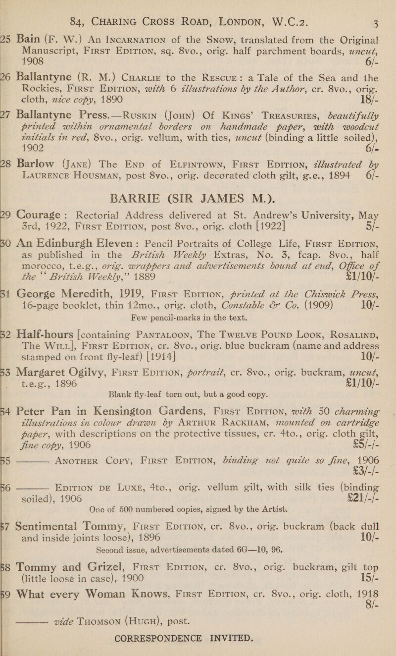 25 Bain (F. W.) An INcARNATION of the SNow, translated from the Original Manuscript, First Epirion, sq. 8vo., orig. half parchment boards, wncuz, 1908 6/- 26 Ballantyne (R. M.) Cuar.iz to the RESCUE: a Tale of the Sea and the | Rockies, First EpITion, wth 6 tllustrations by the Author, cr. 8vo., orig.  cloth, xzce copy, 1890 18/- 7 Ballantyne Press.—Rusxin (Joun) Of Kines’ Treasuries, beautifully ) printed within ornamental borders on handmade paper, with woodcut | initials tn red, 8vo., orig. vellum, with ties, wxcu¢ (binding a little wae | 1902 6/- 8 Barlow (Jane) The Enp of Exrinrown, First Eprrion, zllustrated by LAURENCE Housman, post 8vo., orig. decorated cloth gilt, g.e., 1894 6/- BARRIE (SIR JAMES M.). 9 Courage: Rectorial Address delivered at St. Andrew’s University, May 3rd, 1922, First Epirion, post 8vo., orig. cloth [1922] 5/- O An Edinburgh Eleven: Pencil Portraits of College Life, First Eprrion, as published in the Avritish Weekly Extras, No. 3, fcap. 8vo., half morocco, t.e.g., orig. wrappers and advertisements bound at end, Office of the * British Weekly,” 1889 £1/10/- 1 George Meredith, 1919, First Epirion, printed at the Chiswick Press, 16-page booklet, thin 12mo., orig. cloth, Constable &amp; Co. (1909) 10/- Few pencil-marks in the text. 52 Half-hours [containing PANTALOON, The TwEeLveE Pounp Loox, ROSALIND, The Wittl, First Epirtion, cr. 8vo., orig. blue buckram (name and address     : stamped on front fly-leaf) [1914] 10/- 33 Margaret Ogilvy, First Epition, gortrazt, cr. 8vo., orig. buckram, uncut, | t.e.g., 1896 £1/10/- Blank fly-leaf torn out, but a good copy. tllustrations tn colour drawn by ARTHUR RACKHAM, mounted on cartridge paper, with descriptions on the protective tissues, cr. 4to., orig. cloth gilt, jine copy, 1906 : ee ANOTHER Copy, First EpiTIon, dinding not qutte so fine, 1906  EpITION DE LUxE, 4to., orig. vellum gilt, with silk ties (binding soiled), 1906 £21/-/- One of 500 numbered copies, signed by the Artist.  67 Sentimental Tommy, Firsr Epirion, cr. 8vo., orig. buckram (back dull | and inside joints loose), 1896 10/- Second issue, advertisements dated 6G—10, 96. 68 Tommy and Grizel, First Enpition, cr. 8vo., orig. buckram, gilt top (little loose in case), 1900 15/- 59 What every Woman Knows, First Eprrion, cr. 8vo., orig. cloth, 1918 vide THomson (Hucu), post. 