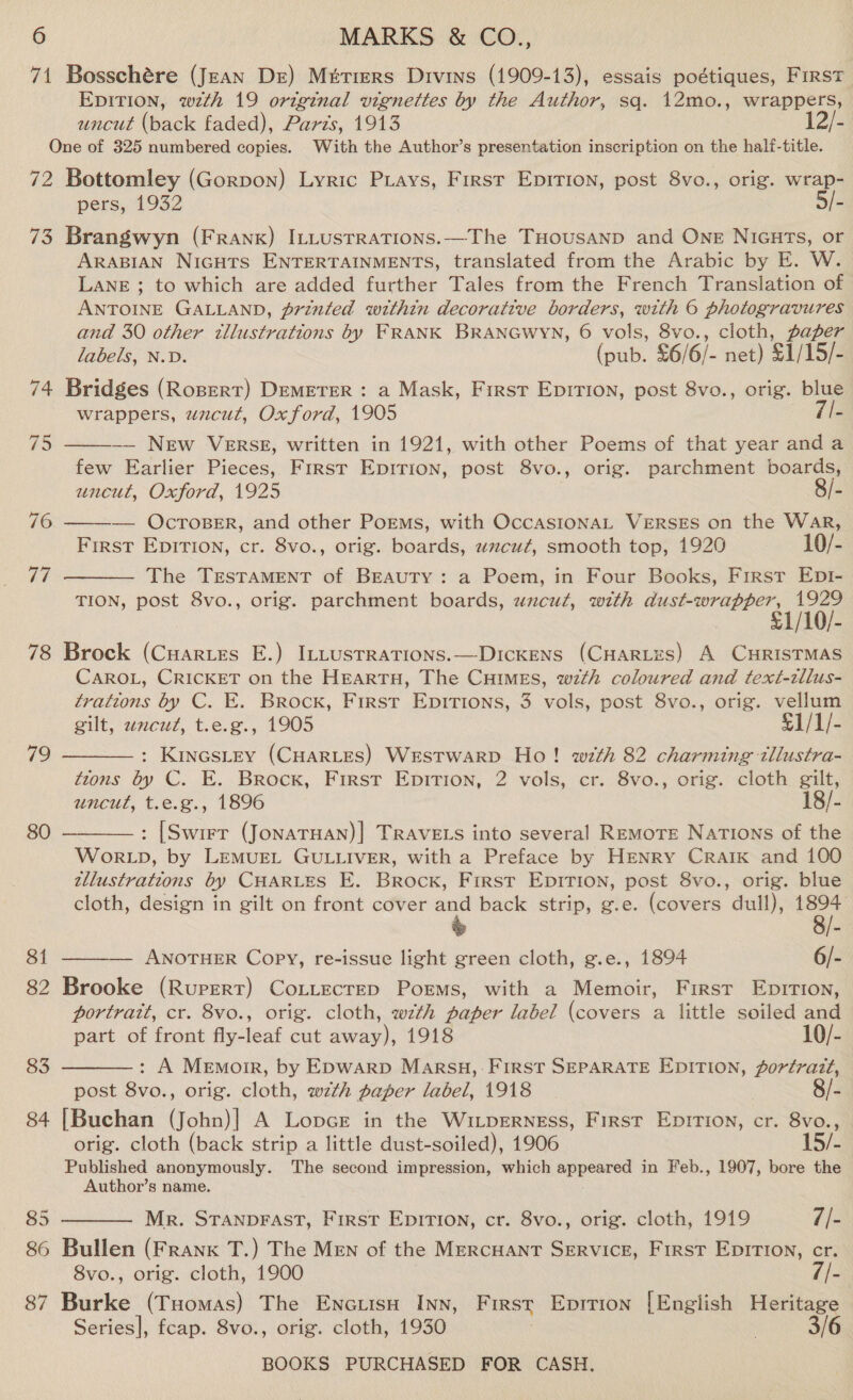 71 Bosschére (Jean Dre) Métiers Divins (1909-13), essais poétiques, First EDITION, wzth 19 original vignettes by the Author, sq. 12mo., wrappers, uncut (back faded), Pards, 1913 12/- One of 325 numbered copies. With the Author’s presentation inscription on the half-title. 72 Bottomley (Gorpon) Lyric Piays, Firsr Epirion, post 8vo., orig. wrap- pers, 1932 - 73 Brangwyn (Frank) ILLustrations.—The THousanp and Ong NIGHTS, or ARABIAN NIGHTS ENTERTAINMENTS, translated from the Arabic by E. W. LANE ; to which are added further Tales from the French Translation of ANTOINE GALLAND, printed within decorative borders, with 6 photogravures and 30 other tllustrations by FRANK BRANGWYN, 6 vols, 8vo., cloth, paper labels, N.D. (pub. £6/6/- net) $1/15/- 74 Bridges (Ropert) DEMETER : a Mask, First Epirion, post 8vo., orig. blue wrappers, wacut, Oxford, 1905 -   5 —— New VERSE, written in 1921, with other Poems of that year anda few Earlier Pieces, First Epirion, post 8vo., orig. parchment boards, uncut, Oxford, 1925 8/- 76 — OCTOBER, and other PoEMs, with OccASIONAL VERSES on the War, First Epirtion, cr. 8vo., orig. boards, uxcuz, smooth top, 1920 10/- Vi The TESTAMENT of BEAUTY: a Poem, in Four Books, Firsr Ept-  TION, post 8vo., orig. parchment boards, uncut, with plete! 1929 £1/10/- 78 Brock (Cuartes E.) ItLustrations.—Dickens (CHARLES) A CHRISTMAS CAROL, CRICKET on the HEARTH, The Cuimes, wth coloured and text-tllus- trations by C. E. Brock, First Epirions, 3 vols, post 8vo., orig. vellum gilt, zncut, t.e.g., 1905 £1/1/- : Kincstey (CHARLES) Westwarp Ho! wth 82 charming tllustra- tzons by C. E. Brock, First Epirion, 2 vols, cr. 8vo., orig. cloth gilt, uncut, t.e.g., 1896 18/- : [Swirr (JonatHan)| TRAVELS into several RemoTE Nations of the WoORLD, by LEMUEL GULLIVER, with a Preface by HENRY CRAIK and 100 tllustrattons by CHARLES E. Brock, First Epirion, post 8vo., orig. blue cloth, design in gilt on front cover and back strip, g.e. (covers dull), 1894 79  80  81 ———-— ANOTHER Copy, re-issue light green cloth, g.e., 1894 6/- 82 Brooke (Rupert) CoLLecreD Poems, with a Memoir, First Epirrion, portrait, cr. 8vo., orig. cloth, wth paper label (covers a little soiled and  part of front fly-leaf cut away), 1918 10/- 83 : A Memoir, by Epwarp Marsu, First SEPARATE EDITION, porfrazt, post 8vo., orig. cloth, wth paper label, 1918 8/- 84 [Buchan (John)| A Lopce in the WivLpeRNEss, First Epirion, cr. oc orig. cloth (back strip a little dust-soiled), 1906 15/- Published anonymously. The second impression, which ot in Feb., 1907, bore the Author’s name.  85 Mr. STANDFAST, First Epirion, cr. 8vo., orig. cloth, 1919 7/- 86 Bullen (Frank T.) The MEN of the Mercuant Service, First Epirtion, cr. 8vo., orig. cloth, 1900 //- 87 Burke (Tuomas) The Encuisu Inn, First Epirion [English Heritage Series], fcap. 8vo., orig. cloth, 1930 3/6