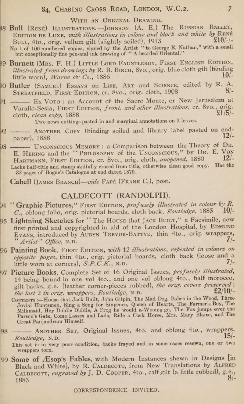    WITH AN ORIGINAL DRAWING. 68 Bull (René) ILLustRaTions.—JOHNSON (A. E.) The Russian Batier, | EDITION DE Luxe, wth dllustrations in colour and black and white by RENE BuLL, 4to., orig. vellum gilt (slightly soiled), 1913 £16/-/- No 1 of 100 numbered copies, signed by the Artist ‘‘to George E. Nathan,” witha small but exceptionally fine pen-and-ink drawing of ‘‘ A bearded Oriental.” 39 Burnett (Mrs. F. H.) Lirrte Lorp Fauntieroy, First ENciisH Eprrion, illustrated from drawings by R. B. Brrcu, 8vo., orig. blue cloth gilt (binding little worn), Warne &amp; Co., 1886 10/- 90 Butler (Samuer) Essays on Lire, Arr and SCIENCE, edited by R. A. STREATFIELD, First Epition, cr. 8vo., orig. cloth, 1908 8/- 4 ———— Ex Voro: an Account of the Sacro Monte, or New Jerusalem at Varallo-Sesia, First Epirion, front. and other illustrations, cr. 8vo., orig. cloth, clean copy, 1888 £1/5/- Two news cuttings pasted in and marginal annotations on 2 leaves. 92 -——— Anotuer Copy (binding soiled and library label pasted on end- paper), 1888 ¥2). 93 ———— Unconscious MEmMory: a Comparison between the Theory of Dr. E. Herne and the ‘‘ Pattosopuy of the Unconscious,” by Dr. E. Von HartTMAnn, First Epirion, cr. 8vo., orig. cloth, unopened, 1880 12/- Lacks half-title and stamp skilfully erased from title, otherwise clean good copy. Has the 32 pages of Bogue’s Catalogue at end dated 1879. Cabell (James Brancu)—vide Part (FRANK C.), post. CALDECOTT (RANDOLPH). a ese 4 ‘‘ Graphic Pictures,” Firsr Epirion, profusely illustrated in colour by R. , C., oblong folio, orig. pictorial boards, cloth back, Routledge, 1883 10/- 5 Lightning Sketches for “‘ The House that Jack Burtt,” a Facsimile, now first printed and copyrighted in aid of the London Hospital, by EDMUND Evans, introduced by AuByN TREvorR-BaTTYE, thin 4to., orig. wrappers, ** Artist’? Office, N.D. Vis 6 Painting Book, First Epirion, w7th 12 tllustrations, repeated tn colours on opposite pages, thin 4to., orig. pictorial boards, cloth back (loose and a : little worn at corners), S.P.C.K., N.D. Eis | : : 7 Picture Books, Complete Set of 16 Original Issues, profusely tllustrated, | 14 being bound in one vol 4to., and one vol oblong 4to., half morocco, gilt backs, g.e. (leather corner-pieces rubbed), the orig. covers preserved ; the last 2 in orig. wrappers, Routledge, N.D. £2/10/- Conrents :—House that Jack Built, John Gilpin, The Mad Dog, Babes in the Wood, Three Jovial Huntsmen, Sing a Song for Sixpence, Queen of Hearts, The Farmer’s Boy, The Milkmaid, Hey Diddle Diddle, A Frog he would a-Wooing go, The Fox jumps over the Parson’s Gate, Come Lasses and Lads, Ride a Cock Horse, Mrs. Mary Blaize, and The Great Panjandrum Himself. 98 ———— ANOTHER SET, Original Issues, 4to. and oblong 4to., wrappers, Routledge, N.D. 15/- This set is in very poor condition, backs frayed and in some cases resewn, one oF two wrappers torn. 99 Some of /Esop’s Fables, with Modern Instances shewn in Designs [in Black and White], by R. Catpscotr, from New Translations by ALFRED |  CaLpEcorTtT, engraved by J. D, Cooper, 4to., calf gilt (a little rubbed), g. vy 1883 |-