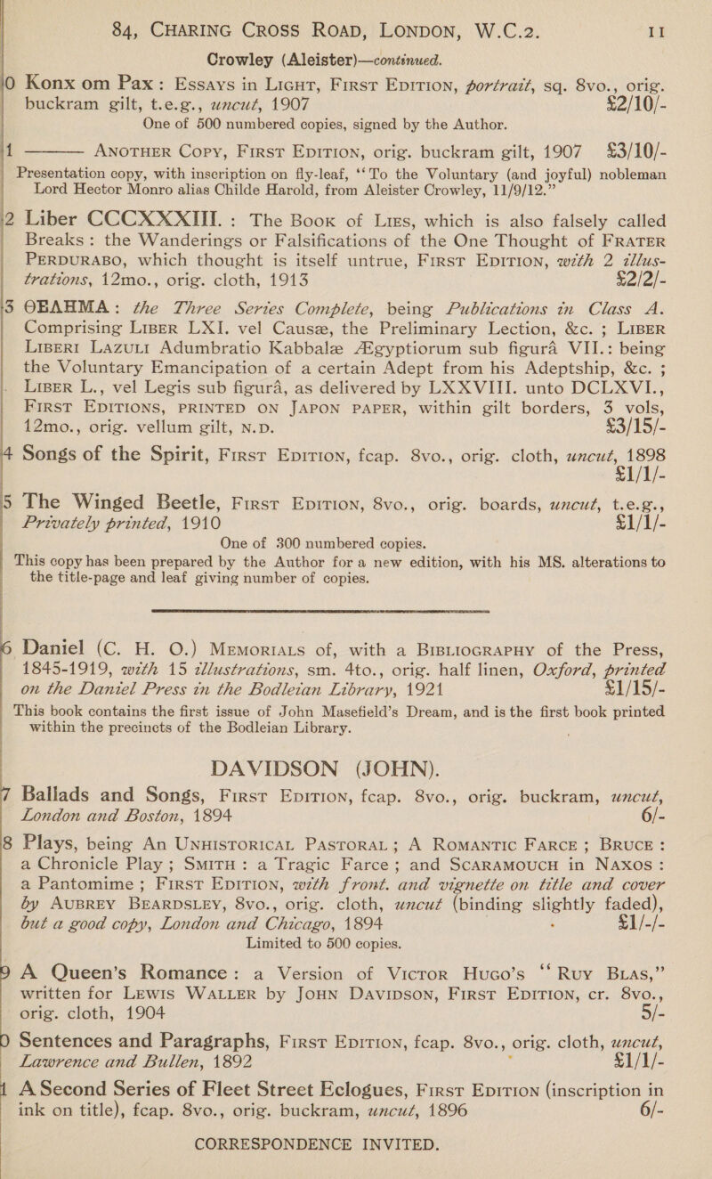Crowley (Aleister)—continued. 10 Konx om Pax: Essays in Licut, First Eprition, portrait, sq. 8vo., orig. | buckram gilt, t.e.g., wncut, 1907 £2/10/- One of 500 numbered copies, signed by the Author. 4 ——— Anoruer Copy, First Epition, orig. buckram gilt, 1907 £3/10/- | Presentation copy, with inscription on fly-leaf, ‘‘To the Voluntary (and joyful) nobleman Lord Hector Monro alias Childe Harold, from Aleister Crowley, 11/9/12.” 2 Liber CCCXXXIII. : The Boox of Lies, which is also falsely called _ Breaks: the Wanderings or Falsifications of the One Thought of FRATER PERDURABO, which thought is itself untrue, First Epirion, wth 2 zllus- trations, 12mo., orig. cloth, 1913 £2/2/- ‘3 OBAHMA: the Three Series Complete, being Publications in Class A. | Comprising Liser LXI. vel Cause, the Preliminary Lection, &amp;c. ; LIBER LiseR!1 Lazutt Adumbratio Kabbale A®gyptiorum sub figura VII.: being the Voluntary Emancipation of a certain Adept from his Adeptship, &amp;c. ; LiBeR L., vel Legis sub figura, as delivered by LX XVIII. unto DCLXVI., First EDITIONS, PRINTED ON JAPON PAPER, within gilt borders, 3 vols,  | 12mo., orig. vellum gilt, N.p. £3/15/- 4 Songs of the Spirit, First Epirton, fcap. 8vo., orig. cloth, uacut, 1898 $1/1/- 5 The Winged Beetle, First Epition, 8vo., orig. boards, uncut, t.e.g., Privately printed, 1910 £1/1/- One of 300 numbered copies. This copy has been prepared by the Author for a new edition, with his MS. alterations to the title-page and leaf giving number of copies.  Daniel (C. H. O.) Memoriats of, with a BrstiocRapHy of the Press, 1845-1919, wth 15 tllustrations, sm. 4to., orig. half linen, Oxford, printed on the Daniel Press tn the Bodleian Library, 1921 1 /15/- This book contains the first issue of John Masefield’s Dream, and is the first book printed within the precincts of the Bodleian Library. Fe a, Tee eg Sh) Sa a DAVIDSON (JOHN). Ballads and Songs, First Epirtion, fcap. 8vo., orig. buckram, wncuz, London and Boston, 1894 6/- 8 Plays, being An UnuistoricaL PastoraL; A Romantic Farce; BRUCE: a Chronicle Play ; SmirH: a Tragic Farce; and ScARAMOUCH in Naxos: a Pantomime; First EpitTion, with front. and vignette on title and cover by AUBREY BEARDSLEY, 8vo., orig. cloth, uncut (binding se oa faded), but a good copy, London and Cteaee. 1894 €1/-/- Limited to 500 copies. A Queen’s Romance: a Version of Vicror Huco’s ‘“* Ruy Buas,” written for LEwis WALLER by JoHN Davipson, First EpITIon, cr. 8vo., orig. cloth, 1904 5/- 0 Sentences and Paragraphs, Firsr Epition, fcap. 8vo., orig. cloth, ae _ Lawrence and Bullen, 1892 §1/1/- A Second Series of Fleet Street Eclogues, First Epition (inscription in ink on title), fcap. 8vo., orig. buckram, uncuz, 1896 6/-