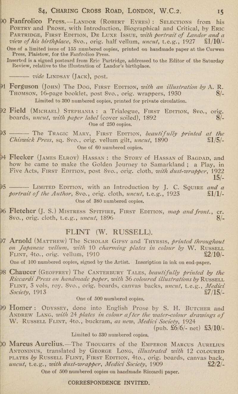  dO y, I Fanfrolico Press.-_-_Lanpor (Rospert Eyres): SeLecrions from his PoETRY and PRosE, with Introduction, Biographical and Critical, by Eric PARTRIDGE, First EpiTion, Dr Luxe Issur, wth portratt of Landor and a view of his birthplace, 8vo., orig. half vellum, uncut, t.e.g., 1927 £1/10/- Press, Plaistow, for the Fanfrolico Press. Review, relative to the illustration of Landor’s birthplace. ——— vide Linpsay (Jack), post. Ferguson (Joun) The Doc, First Epirion, wth an illustration by A. R. Tuomson, 16-page booklet, post 8vo., orig. wrappers, 1930 8/- Limited to 300 numbered copies, printed for private circulation. Field (MicHaeL) STepHANIA: a Trialogue, First Eprrion, 8vo., orig. boards, uncut, with paper label (cover soiled), 1892 8/- One of 250 copies.  — The Tracic Mary, First EpitTion, beautifully printed at the Chiswick Press, sq. 8vo., orig. vellum gilt, zzcuz, 1890 £1/5/- One of 60 numbered copies. Flecker (James Etroy) Hassan: the Story of Hassan of Bacpapb, and how he came to make the Golden Journey to Samarkland; a Play, in Five Acts, First Epirion, post 8vo., orig. cloth, wth dust-wrapper, 1922 1  — Limitep EpirTion, with an Introduction by J. C. Squire and a portratt of the Author, 8vo., orig. cloth, uncut, t.e.g., 1923 S1/1/- One of 380 numbered copies. Fletcher (J. S.) Mistress Spirrire, First Epition, map and front., cr. 8vo., orig. cloth, t.e.g., wzcut, 1896 8/- FLINT (W. RUSSELL). Arnold (Matruew) The Scnoiar Gipsy and Tuyrsis, printed throughout on Japanese vellum, with 10 charming plates in colour by W. RUSSELL FLINT, 4to., orig. vellum, 1910 £2/10/- One of 100 numbered copies, signed by the Artist. Inscription in ink on end-paper. Chaucer (Grorrrey) The Canrersury Tass, beautifully printed by the Riccardi Press on handmade paper, with 36 coloured tllustrations by RUSSELL FLINT, 3 vols, roy. 8vo., orig. boards, canvas backs, uncut, t.e.g., Medict Soctety, 1913 £//45)- One of 500 numbered copies. Homer: Opyssey, done into English Prose by S. H. ButcHer and ANDREW LANG, with 24 plates tn colour after the water-colour drawings of W. RusSELL FLINT, 4to., buckram, as new, Medici Society, 1924 (pub. £6/6/- net) £3/10/- Limited to 530 numbered copies. Marcus Aurelius.—The TuHoucuts of the Emprror Marcus AURELIUS ANTONINUS, translated by GEORGE LONG, Zllustrated with 12 COLOURED PLATES Oy RUSSELL FLINT, First EDITION, 4to., orig. boards, canvas back, uncut, t.e.g., with dust-wrapper, Medict Society, 1909 S2/2/- One of 500 numbered copies on handmade Riccardi paper.