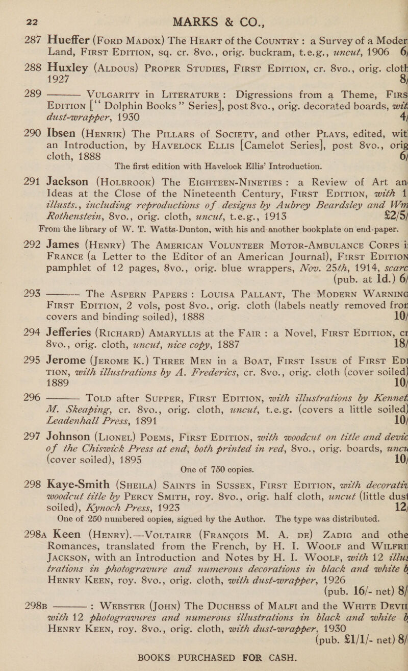 287 Hueffer (Forp Mapox) The Heart of the Country : a Survey of a Moder Land, First Epirion, sq. cr. 8vo., orig. buckram, t.e.g., uncut, 1906 6, 288 Huxley (Atpous) Prorer Stupies, First Epition, cr. 8vo., orig. i 1927 | VULGARITY in LITERATURE: Digressions from a Theme, Firs Eprtion [‘‘ Dolphin Books” Series], post 8vo., orig. decorated boards, wt dust-wrapper, 1930 4) 290 Ibsen (Henrik) The Pitiars of Society, and other Piays, edited, wit an Introduction, by Havetock Exiis [Camelot Series], post 8vo., orig cloth, 1888 289  The first edition with Havelock Ellis’ Introduction. 291 Jackson (Ho.tsroox) The EIGHTEEN-NINETIES: a Review of Art an Ideas at the Close of the Nineteenth Century, First Epirion, wth 1 tllusts., including reproductions of . designs by Aubrey Beardsley and Wm Rothenstetn, 8vo., orig. cloth, wzcur, t.e.g., 1913 $2/5) From the library of W. T. Watts-Dunton, with his and another bookplate on end-paper. 292 James (Henry) The AMERICAN VOLUNTEER MoTor-AMBULANCE CORPS ii FRANCE (a Letter to the Editor of an American Journal), Frrst Eprrion pamphlet of 12 pages, 8vo., orig. blue wrappers, Mov. 257h, 1914, scarc (pub..at Id.) 6 —~ The AspERN Papers: Louisa PALLANT, The MopERN WARNING First Eprrion, 2 vols, post 8vo., orig. cloth (labels neatly removed fror covers and binding soiled), 1888 10/ 299  294 Jefferies (RicHarD) AMARYLLIS at the Farr: a Novel, First Epirtion, ct 8vo., orig. cloth, wxcut, nice copy, 1887 | , 295 Jerome (Jerome K.) THREE MEN in a Boat, First Issue of First Ep! TION, with illustrations by A. Frederics, cr. 8vo., orig. cloth (cover soiled) 1889  296 Totp after Supper, First Epirion, with dllustrations by Kennet M. Skeaping, cr. 8vo., orig. cloth, uncut, t.e.g. (covers a little soiled) Leadenhall Press, 1891 10/ 297 Johnson (Lionet) Poems, First Epirion, with woodcut on title and devtc of the Chiswick Press at end, both printed in red, 8vo., orig. boards, unen (cover soiled), 1895 10, One of 750 copies. 298 Kaye-Smith (Syria) Saints in Sussex, First Epirion, wth decoratet woodcut title by Percy SMITH, roy. 8vo., orig. half cloth, wncut (little dust soiled), AKynoch Press, 1923 12, One of 250 numbered copies, signed by the Author. The type was distributed. 298a Keen (Henry).—Vottarre (Francois M. A. DE) Zapic and othe Romances, translated from the French, by H. I. Woortr and WILFRE JACKSON, with an Introduction and Notes by H. I. Woo r, wth 12 zllus trations in photogravure and numerous decorations in black and white b sacsigses KEEN, roy. 8vo., orig. cloth, wth dust-wrapper, ne (pub. 16/- net) 8/ : WEBSTER (JoHN) The Ducuess of Mari and the Wuite Devit wth 12 photogravures and numerous tllustrattons in black and white 6b HENRY KEEN, roy. 8vo., orig. cloth, wth dust-wrapper, 19350 (pub. £1/1/- net) 8/ 298B 