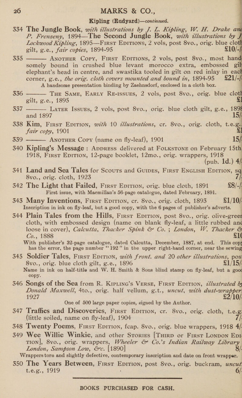 Kipling (Rudyard)—continued. q 334 The Jungle Book, with tllustrations by J. L. Kipling, W. H. Drake an P. Frenzeny, 1894—The Second J ungle Book, wzth tllustrations by Lockwood Kipling, 1895—First Epirions, 2 vols, post 8vo., orig. blue clot gilt, g.e., fazr copies, 1894-95 £10/-/ ANOTHER Copy, First Epitions, 2 vols, post 8vo., most hane somely bound in crushed blue levant morocco extra, embossed :    335  elephant’s head in centre, and swastika tooled in gilt on red inlay in eac corner, g.e., the ortg. cloth covers mounted and bound in, 1894-95 21/- A handsome presentation binding by Zaehnsdorf, enclosed in a cloth box. 4 336  THE SAME, EARLY RE-ISSUES, 2 vols, post 8vo., orig. blue cloth gilt, g.e., 1895 LATER IssuEs, 2 vols, post 8vo., orig. blue cloth gilt, g.e., 189% and 1897 | 338 Kim, First Epirion, with 10 cllustrations, cr. 8vo., orig. cloth, t.e.g.. far copy, 1901 $1 339 ANOTHER Copy (name on fly-leaf), 19014 15/ 340 Kipling’s Message : Appress delivered at FoLKsTone on February 15th 1918, First Epirion, 12-page booklet, 12mo., orig. wrappers, 1918 (pub. 1d.) 4): 341 Land and Sea Tales for Scours and Guipes, First Enciisu Epirion, sq. 8vo., orig. cloth, 1923 // 342 The Light that Failed, First Epirion, orig. blue cloth, 1891 £8/-/ First issue, with Macmillan’s 56-page catalogue, dated February, 1891. | 343 Many Inventions, First Epirion, cr. 8vo., orig. cloth, 1893 £1/10/. Inscription in ink on fly-leaf, but a good copy, with the 6 pages of publisher’s adverts. 344 Plain Tales from the Hills, Firsr Eprrion, post 8vo., orig. olive-greet cloth, with embossed design (name on blank fly-leaf, a little rubbed anc loose in cover), Calcutta, Thacker Spink &amp; Co. ; London, W. Thacker &amp; Co., 1888 T1( With publisher’s 32-page catalogue, dated Calcutta, December, 1887, at end. This copy has the error, the page number ‘'192” in the upper right-hand corner, near the sewing 345. Soldier Tales, First Epirion, wth front. and 20 other cllustrations, pos’ 337   8vo., orig. blue cloth gilt, g.e., 1896 £1/15/ Name in ink on half-title and W. H. Smith &amp; Sons blind stamp on fly-leaf, but a gooc copy. 346 Songs of the Sea from R. Kipiinc’s VerseE, First Epition, zllustrated hy Donald Maxwell, 4to., orig. half vellum, g.t., uncut, with dust-wrapper 1927 £2/10/ One of 500 large paper copies, signed by the Author. 347 Traffics and Discoveries, First Epirion, cr. 8vo., orig. cloth, t.e.g. (little soiled, name on fly-leaf), 1904 348 Twenty Poems, First Epirion, fcap. 8vo., orig. blue wrappers, 1918 4/ 349 Wee Willie Winkie, and other Srortes [Tuirp or First Lonpon Eprtr. TION|, 8vo., orig. wrappers, Wheeler &amp; Co.’s Indian Railway Library London, Sampson Low, €c. [1890] 8/. Wrappers torn and slightly defective, contemporary inscription and date on front wrapper. 350 The Years Between, First Epirion, post 8vo., orig. buckram, uncut t.e.g., 1919 . 6/: 