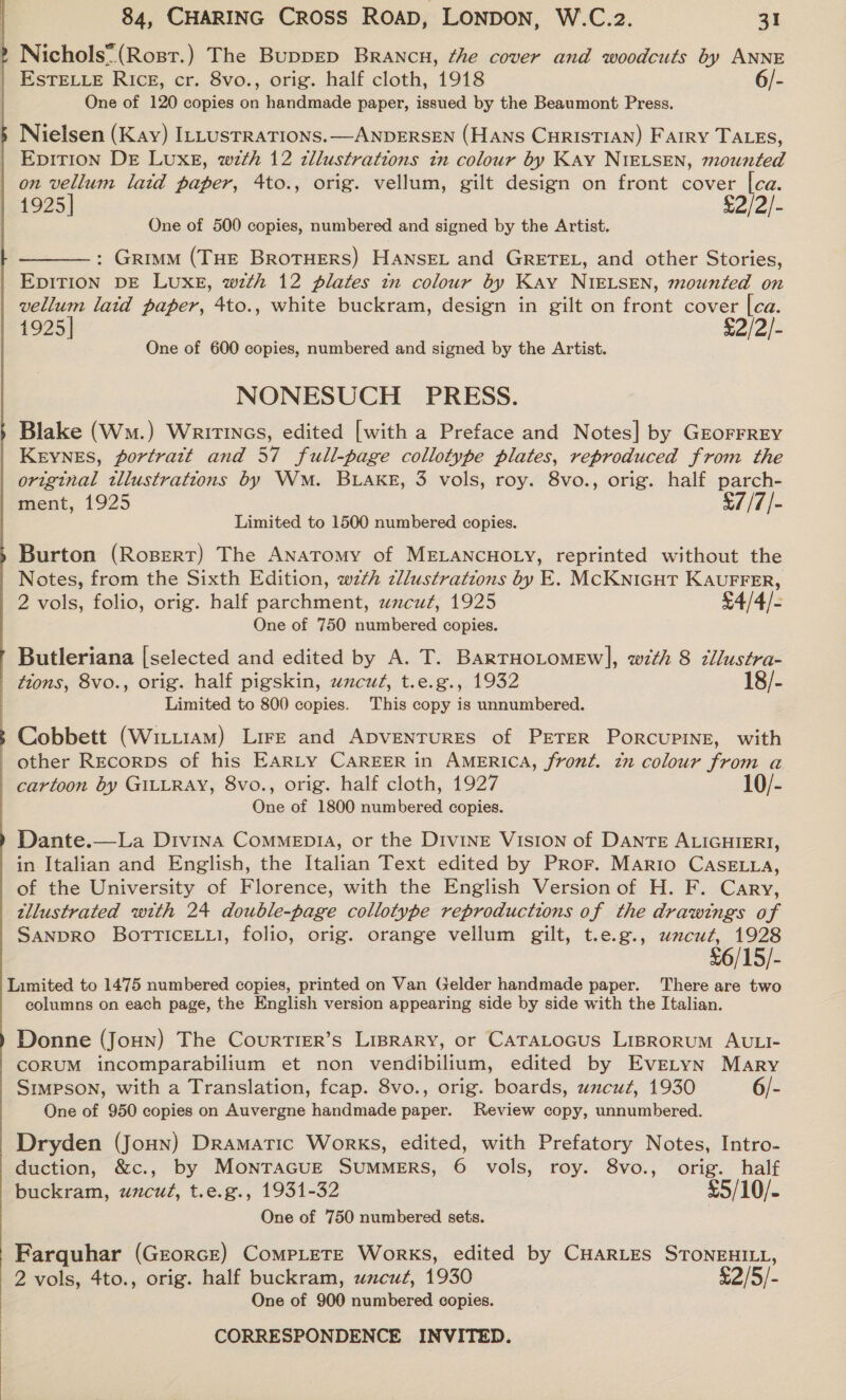 Nichols: (Rosr.) The BuppED Brancu, éhe cover and woodcuts by ANNE EsTELLE Rice, cr. 8vo., orig. half cloth, 1918 6/- One of 120 copies on handmade paper, issued by the Beaumont Press. Nielsen (Kay) ILLusTRATIONS.—ANDERSEN (HANS CHRISTIAN) Farry TALES, Epition Dr LUXE, wth 12 zllustrations in colour by Kay NIELSEN, mounted on vellum laid paper, 4to., orig. vellum, gilt design on front cover [ca. 1925] £2/2/- One of 500 copies, numbered and signed by the Artist. : Grimm (THE BRoTHERS) HANSEL and GRETEL, and other Stories, EDITION DE LUXE, with 12 plates tn colour by Kay NIELSEN, mounted on vellum laid paper, 4to., white buckram, design in gilt on front cover |ca. 1925] £2/2/- One of 600 copies, numbered and signed by the Artist. NONESUCH PRESS. Blake (Wm.) Writincs, edited [with a Preface and Notes] by GEOFFREY Keynes, portratt and 57 full-page collotype plates, reproduced from the original tllustrations by Wm. BLAKE, 3 vols, roy. 8vo., orig. half parch- ment, 1925 $7/7/- Limited to 1500 numbered copies. Burton (Ropert) The Anatomy of MELANCHOLY, reprinted without the Notes, from the Sixth Edition, wth zllustrations by E. MCKNIGHT KAUFFER, 2 vols, folio, orig. half parchment, uncut, 1925 £4/4/- One of 750 numbered copies. Butleriana [selected and edited by A. T. BARTHOLOMEW], with 8 cllustra- tions, 8vo., orig. half pigskin, uzcuz, t.e.g., 1932 18/- Limited to 800 copies. This copy is unnumbered.  3 Cobbett (WittraM) Lire and Apvenrures of PETER Porcupine, with other Recorps of his Earty CAREER in AmeErRIcA, front. tn colour from a cartoon by GILLRAY, 8vo., orig. half cloth, 1927 10/- One of 1800 numbered copies. Dante.—La Divina Commenpi4, or the Divine Vision of DANTE ALIGHIERI, in Italian and English, the Italian Text edited by Pror. Mario CaseELa, of the University of Florence, with the English Version of H. F. Cary, tllustrated with 24 double-page collotype reproductions of the drawings of SANDRO BoTTICELLI, folio, orig. orange vellum gilt, t.e.g., wncut, 1928 $6/15/- Limited to 1475 numbered copies, printed on Van Gelder handmade paper. There are two columns on each page, the English version appearing side by side with the Italian. Donne (Joun) The Courtier’s Lisrary, or CaTaLtocus Lisrorum AULI- CORUM incomparabilium et non vendibilium, edited by EvELYN Mary Srmpson, with a Translation, fcap. 8vo., orig. boards, wncur, 1930 6/- One of 950 copies on Auvergne handmade paper. Review copy, unnumbered. Dryden (Joun) Dramatic Works, edited, with Prefatory Notes, Intro- duction, &amp;c., by MonTaGuE SUMMERS, 6 vols, roy. 8vo., orig. half buckram, uncut, t.e.g., 1931-32 £5/10/- One of 750 numbered sets. Farquhar (GEoRGE) CoMPLETE Works, edited by CHARLES STONEHILL, 2 vols, 4to., orig. half buckram, uzcut, 1930 £2/5/- One of 900 numbered copies.
