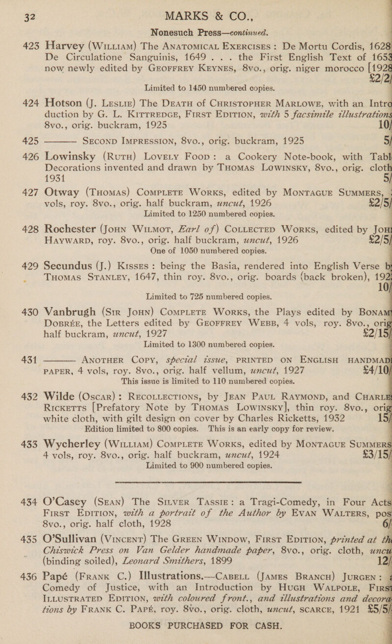 ALS 424 425 426 427 428 432 433 434 435 436 MARKS &amp; CO., { Nonesuch Press—continued. ; Harvey (Wizi1am) The AnatomicaL Exercises : De Mortu Cordis, cal De Circulatione Sanguinis, 1649... the First English Text of 165% now newly edited by Grorrrey KryneEs, 8vo., orig. niger morocco [192 £2/2,  Limited to 1450 numbered copies. Hotson (J. Leste) The Deatu of CuristopHER MARLOWE, with an Intro duction by G. L. KirrrepcE, First Epirion, w7zth 5 facsimile tllustrations 8vo., orig. buckram, 1925 SEcoND IMPRESSION, 8vo., orig. buckram, 1925 5/  Lowinsky (Ruta) Lovety Foop: a Cookery Note-book, with Tabl Decorations invented and drawn by THomas Lowinsky, 8vo., orig. cloth 1931 | Otway (THomas) CompLete Works, edited by MonraGue SUMMERS, 4 vols, roy. 8vo., orig. half buckram, uncut, 1926 £2/5/ Limited to 1250 numbered copies. : rr         Rochester (Joun Wimot, Zarl of) CottecreD Works, edited by Jom HAYWARD, roy. 8vo., orig. half buckram, uncut, 1926 £2/5/ One of 1050 numbered copies. Secundus (J.) Kisses: being the Basia, rendered into English Verse D} Tuomas STANLEY, 1647, thin roy. 8vo., orig. boards {back broken), 192, Limited to 725 numbered copies. Vanbrugh (Sir Joun) Compete Works, the Plays edited by Bonam DosrkeE, the Letters edited by GEOFFREY WEBB, 4 vols, roy. 8vo., orig half buckram, wncut, 1927 Limited to 1300 numbered copies. ANOTHER Copy, speczal issue, PRINTED ON ENGLISH HANDMAD PAPER, 4 vols, roy. 8vo., orig. half vellum, wacut, 1927 54/10; This issue is limited to 110 numbered copies. :  Wilde (Oscar): RECOLLECTIONS, by JEAN PauL Raymonp, and CHARLE Ricketts [Prefatory Note by Tuomas Lowinskyl, thin roy. 8vo., orig white cloth, with gilt design on cover by Charles Ricketts, 1932 15/ Edition limited to 800 copies. This is an early copy for review. j Wycherley (Witr1am) CoMPLETE Works, edited by MonTAGUE SUMMERS 4 vols, roy. 8vo., orig. half buckram, uncut, 1924 £3/15) Limited to 900 numbered copies. re. : aa “4 O’Casey (SEAN) The Sitver Tassiz: a Tragi-Comedy, in Four Acts FIRST EDITION, with a portrart of the Author by EVAN WALTERS, pos 8vo., orig. half cloth, 1928 j O’Sullivan (Vincent) The GreEN Winpow, First Epirion, printed at ¢ Chiswick Press on Van Gelder handmade paper, 8vo., orig. cloth, uncu (binding soiled), Leonard Smithers, 1899 12/ Papé (Frank C.) Illustrations.—Casert (James Brancu) JURGEN: ¢ Comedy of Justice, with an Introduction by HuGH Watpo.eg, Firsi ILLUSTRATED EDITION, wth coloured front., and tllustrations and decora tions by FRANK C. Park, roy. 8vo., orig. cloth, uncut, SCARCE, — 5/5) BOOKS PURCHASED FOR CASH.    