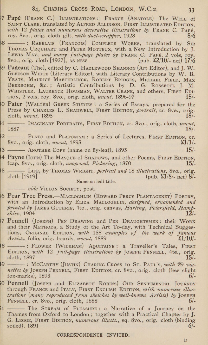 17 Papé (Frank C.) ILttustrations: FRANCE (ANATOLE) The WELL of SAINT CLARE, translated by ALFRED ALLINSON, First ILLUSTRATED Epirtion, with 12 plates and numerous decorative illustrations by FRANK C. Papt, roy. 8vo., orig. cloth gilt, w7zth dust-wrapper, 1928 8/6 : Rapecars (FRANcots) CoMpLETE Works, translated by Sir THOMAS URQUHART and PETER MoTTEuUx, with a New Introduction by J. Lewis May, and many full-page plates by FRANK C. Part, 2 vols, roy 8vo., orig. cloth [1927], as NEw (pub. £2/10/- net) 17/6 $9 Pageant (The), edited by C. HazLewoop SHannon (Art Editor), and J. W Gieeson Wuirt (Literary Editor), with Literary Contributions by W. B. YEATS, MAvurRIcCE MAETERLINCK, ROBERT BripGEs, MicHarL Fietp, Max BEERBOHM, &amp;c.; Artistic Contributions by D. G. Rossetti, J. M. WHISTLER, LAURENCE HOUSMAN, WALTER CRANE, and others, First Ept- TION, 2 vols, roy. 8vo., orig. cloth, wnzcut, 1896-97 15/- O Pater (WaLTER) GREEK STUDIES: a Series of Essays, prepared for the Press by CHARLES L. SHADWELL, First EDITION, fortrazt, cr. 8vo., orig.      cloth, zncut, 1895 18/- 1 IMAGINARY PorRTRAITS, First EDITION, cr. 8vo., orig. cloth, wcuz, 1887 18/- Z — PLATo and PLATONISM: a Series of Lectures, First Eprrion, cr. 8vo., orig. cloth, uncut, 1893 £1/1/- 3 ANOTHER Copy (name on fly-leaf), 1893 j5/- 4 Payne (Joun) The Masque of SHADows, and other Poems, First Epition, fcap. 8vo., orig. cloth, wnopened, Pickering, 1870 15/- 5 — Lire, by THomas Wricnt, portrait and 18 tllustrations, 8vo., orig cloth [1919] (pub. £1/8/- net) gi. Name on half-title. ——— wide VILLON SOCIETY, post. 6 Pear Tree Press.—Mactocuuin (Epwarp Percy PLANTAGENET) Poetry, with an Introduction by ExtizA MAcLOGHLIN, designed, ornamented and printed by JAMES GUTHRIE, 4to., orig. canvas, Harting, Petersfield, Hamp- shire, 1904 12/- 7 Pennell (JoszerH) Pen Drawinc and PEN DRAUGHTSMEN: their Work and their METHODs, a Study of the Art To-day, with Technical Sugges- tions, ORIGINAL EDITION, wth 158 examples of the work of famous Artists, folio, orig. boards, uncut, 1889 £1/10/- —: Flower (WickHAM) AQUITAINE: a Traveller’s Tales, First EpiTion, wth 12 full-page illustrations by JOSEPH PENNELL, 4to., orig. cloth, 1897 15/- —: McCartuy (Justin) CuHarinc Cross to St. Paut’s, with 39 vig- nettes by JOSEPH PENNELL, First EDITION, cr. 8vo., orig. cloth (few slight fox-marks), 1893 6/- 0 Pennell (JoszpH and ExizaBetH Rosins) Our SENTIMENTAL JOURNEY through FRANCE and ITALY, First ENGLISH EDITION, wzth numerous ztllus- trations (many reproduced from sketches by well-known Artists) by JosEPH PENNELL, cr. 8vo., orig. cloth, 1888 }-   The STREAM of PLEASURE: a Narrative of a Journey on the Thames from Oxford to London ; together with a Practical Chapter by J. G. Lecce, First Epirion, numerous tllusts., sq. 8vo., orig. cloth (binding soiled), 18914 6/-  