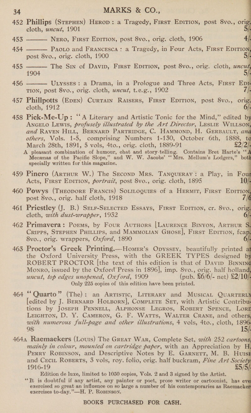 452 Phillips (SrrpHen) HEeRop: a Tragedy, First EpiTion, post 8vo., orig cloth, wncut, 1901 | 453 _—_—_— Nero, First EpirTion, post 8vo., orig. cloth, 1906 4/ 454 ———— Paoto and Francesca : a Tragedy, in Four Acts, First EpITIon post 8vo., orig. cloth, 1900     455 — The Sin of Davin, First EpITIon, post 8vo., orig. cloth, uncut 1904 | 456 UtyssEes : a Drama, in a Prologue and Three Acts, First Eve TION, post 8vo., orig. cloth, wacuz, t.e.g., 1902 7/- 457 Phillpotts (Epen) Currain Raisers, First EpItrion, post 8vo., orig. cloth, 1912 6/. 458 Pick-Me-Up: “‘A Literary and Artistic Tonic for the Mind,” edited by ANGELO Lewis, profusely tllustrated by the Art Director, LESLIE pee and RAVEN Hit, BERNARD PARTRIDGE, C. HamMonp, H. GERBAULT, ana others, Vols. 1- 5, comprising Nugibers 1-130, October 6th, 1888, to March 28th, 1891, 5 vols, 4to., orig. cloth, 1889-91 $22). A pleasant Sombiintion of humour, chat and story-telling. Contains Bret Harte’s ‘‘A Meceenas of the Pacific Slope,” and W. W. Jacobs’ ‘‘ Mrs. Mellum’s Lodgers,” botl specially written for this magazine.        459 Pinero (ArtHuUR W.) The Seconp Mrs. TANQUERAY: a Play, in Fout Acts, First EpitTion, portrait, post 8vo., orig. cloth, 1895 10/- 460 Powys (THEropore Francis) SotiLogures of a Hermit, First Epirion;, post 8vo., orig. half cloth, 1918 | 461 Priestley (J. B.) SeLr-SeLectep Essays, First EpirIion, cr. 8vo., orig, cloth, wth dust-wrapper, 1932 | 462 Primavera: Poems, by Four AuTHors |LAuRENCE Binyon, ARTHUR S, Cripps, STEPHEN PHILLIPS, and MaMMOoLIAN GuHosE], First EpITIon, fcap, 8vo., orig. wrappers, Oxford, 1890 463 Proctor’s Greek Printing.—Homer’s Opyssry, beautifully printed af the Oxford University Press, with the GREEK TYPES designed by ROBERT PROCTOR |the text of this edition is that of Davin Brnnine Monro, issued by the Oxford Press in 1896], imp. 8vo., orig. half holland, uncut, top edges unopened, Oxford, 1909 fpuk. £6/6/- net) £2/10/. Only 225 copies of this edition have been printed. : 464 “‘ Quarto” (The): an Artistic, Lirerary and Musica, QUARTERLY [edited by J. BERNARD Hoxgorn], CompLete Set, with Artistic Contribu- tions by JOSEPH PENNELL, ALPHONSE LEGROS, ROBERT SPENCE, LORD LercHtTon, D. Y. Cameron, G. F. Watts, WALTER CRANE, and others, with numerous full-page and other tllustrations, 4 vols, 4to., cloth, 8 98 15/. 464, Raemaekers (Louis) The Great War, Complete Set, wt 252 cartoons. mainly in colour, mounted on cartridge paper, with an Appreciation by H. PERRY RoBINSON, and Descriptive Notes by E. Garnett, M. B. HUISE and CECIL ROBERTS, 3 vols, roy. folio, orig. half buckram, Fznze Art or 1916-19 5/9) Kdition de luxe, limited to 1050 copies, Vols. 2 and 3 signed by the Artist. “Ft is doubtful if any artist, any painter or poet, prose writer or cartoonist, has J exercised so great an influence on so large a number of his contemporaries as Raemaeke exercises to-day.” —H. P. Ropinson. BOOKS PURCHASED FOR CASH.   