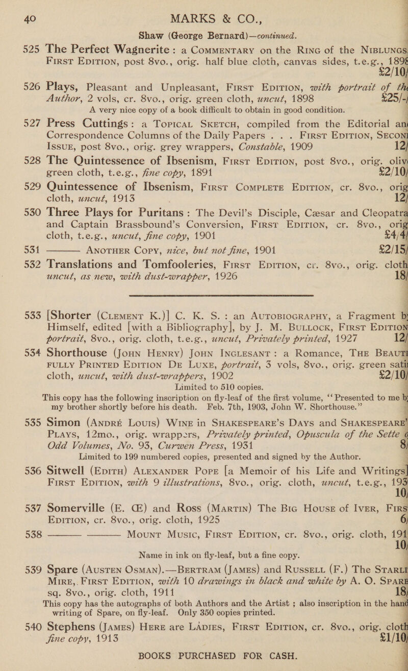 Shaw (George Bernard)—continued. ; 525 The Perfect Wagnerite : a Commentary on the Rinc of the NieLunes First Epirion, post 8vo., orig. half blue cloth, canvas sides, t.e.g., 1898 3 £2/10) 526 Plays, Pleasant and Unpleasant, First Epirion, wth portrait of th Author, 2 vols, cr. 8vo., orig. green cloth, uncut, 1898 425/- A very nice copy of a book difficult to obtain in good condition. 4 527 Press Cuttings: a Topica, SKETCH, compiled from the Editorial an Correspondence Columns of the Daily Papers . . . First EpiTion, SECON! ISSUE, post 8vo., orig. grey wrappers, Constable, 1909 12/ 528 The Quintessence of Ibsenism, First Epirion, post 8vo., orig. oliv green cloth, t.e.g., five copy, 1891 %2/10, 529 Quintessence of Ibsenism, First CompLere Epirion, cr. 8vo., orig cloth, wnzcut, 1913 12) 530 Three Plays for Puritans: The Devil’s Disciple, Caesar and Cleopatra and Captain Brassbound’s Conversion, First Epirion, cr. 8vo., orig cloth, t.e.g., uncut, fine copy, 1901 54/4 5314 ANOTHER Copy, mzce, but not fine, 1901 £2/15/ 532 Translations and Tomfooleries, Frrsr Enpirion, cr. 8vo., orig. ‘s  uncut, as new, with dust-wrapper, 1926 533 [Shorter (CLemenr K.)] C. K. S.: an AurosrocrapHy, a Fragment i Himself, edited [with a Bibliography], by J. M. BULLocK, First EDITION portrait, 8vo., orig. cloth, t.e.g., uncut, Privately printed, 1927 12/ 534 Shorthouse (Joun Henry) Jonn INcLtesant: a Romance, THE BEAUTI FULLY PRINTED EpiT1Ion De Luxe, portrazt, 3 vols, 8vo., orig. green satii cloth, uncut, with dust-wrappers, 1902 £2/10) Limited to 510 copies. This copy has the following inscription on fly-leaf of the first volume, ‘* Presented to me : my brother shortly before his death. Feb. 7th, 1903, John W. Shorthouse.”  535 Simon (AnprE Louis) WINE in SHAKESPEARE’S Days and SHARESTEAR Pays, 12mo., orig. wrappers, Privately printed, Opuscula of the Sette ( Odd Volumes, No. 93, Curwen Press, 1931 8 Limited to 199 numbered copies, presented and signed by the Author. 536 Sitwell (Eprrn) ALEXANDER Pope [a Memoir of his Life and wae First Epition, with 9 dllustrations, 8vo., orig. cloth, wncut, t.e.g., 193 10, 537 Somerville (E. GZ) and Ross (Martin) The Bic House of Iver, F IRS EDITION, cr. 8vo., orig. cloth, 1925 6)   538 Mount Music, First Epition, cr. 8vo., orig. cloth, 191 Name in ink on fly-leaf, but a fine copy. 539 Spare (Austen OsMAN).—BERTRAM (James) and Russet (F.) The STaril Mire,. First Epirion, wth 10 drawings in black and white by A. O. SPARE sq. 8vo., orig. cloth, 1911 18) This copy aa the autographs of both Authors and the Artist ; also inscription in the han¢ writing of Spare, on fly-leaf. Only 350 copies printed. : 540 Stephens (James) Here are LApies, First Epition, cr. 8vo., orig. clod jine copy, 1913 