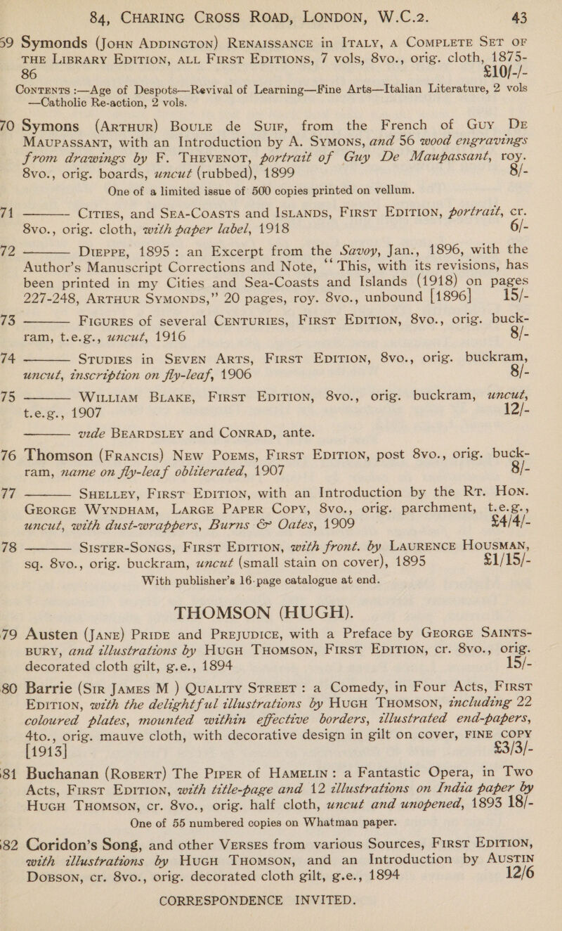 59 Symonds (Joun AppinGTON) RENAISSANCE in ITALY, A COMPLETE SET OF THE LIBRARY EDITION, ALL First Epirtions, 7 vols, 8vo., orig. cloth, 1875- 86 £10/-/- Contents :—Age of Despots—Revival of Learning—Ffine Arts—lItalian Literature, 2 vols —Catholic Re-action, 2 vols. 70 Symons (Artuur) BouLte de Suir, from the French of Guy DE MAUvPASSANT, with an Introduction by A. Symons, and 56 wood engravings from drawings by F. Tuevenot, portrait of Guy De Maupassant, roy. 8vo., orig. boards, uncut (rubbed), 1899 8/- One of a limited issue of 500 copies printed on vellum. 71  - Cities, and Sra-Coasts and Istanps, First Epition, porérazt, cr. 8vo., orig. cloth, wth paper label, 1918 6/- Dtepre, 1895: an Excerpt from the Savoy, Jan., 1896, with the Author’s Manuscript Corrections and Note, “‘ This, with its revisions, has been printed in my Cities and Sea-Coasts and Islands (1918) on pages 227-248, ArTHUR Symonps,” 20 pages, roy. 8vo., unbound [1896] 15/- 72     73 Ficures of several CenTurIES, First Epirion, 8vo., orig. buck- ram, t.e.g., uwacut, 1916 8/- 74 Stupies in SEveN Arts, First Epirion, 8vo., orig. buckram, uncut, tnscription on fiy-leaf, 1906 8/- 75 WitiiamM BLaKeE, First EpiTion, 8vo., orig. buckram, uncut, t.e.g., 1907 12/-  vide BEARDSLEY and CONRAD, ante. 76 Thomson (Francis) New Poems, First Epirion, post 8vo., orig. buck- ram, nxame on fly-leaf obliterated, 1907 8/- 77 SHELLEY, First Epirion, with an Introduction by the Rr. Hon. GEORGE WyNnpDHAM, LARGE PAPER Copy, 8vo., orig. parchment, t.e.g., uncut, with dust-wrappers, Burns &amp; Oates, 1909 £4/4/- SIsTER-Soncs, First Epirion, wth front. by LAURENCE HOUSMAN, sq. 8vo., orig. buckram, uacut (small stain on cover), 1895 £1/15/- With publisher’s 16-page catalogue at end. THOMSON (HUGH). 79 Austen (JANE) Pripe and Preyupicre, with a Preface by GEORGE SAINTS- BURY, and illustrations by HuGH Tuomson, First EpirTIon, cr. 8vo., orig. decorated cloth gilt, g.e., 1894 15/- 80 Barrie (Str James M ) Quatiry STREET: a Comedy, in Four Acts, First Epition, wth the delightful illustrations by HucH THomson, zncluding 22 coloured plates, mounted within effective borders, tllustrated end-papers, 4to., orig. mauve cloth, with decorative design in gilt on cover, FINE COPY [1913] £3/3/- 81 Buchanan (Rosert) The Pirer of Hametin: a Fantastic Opera, in Two Acts, First Epirion, wth title-page and 12 tllustrations on India paper by Hucu Tuomson, cr. 8vo., orig. half cloth, wxcut and unopened, 1893 18/- One of 55 numbered copies on Whatman paper.  78  82 Coridon’s Song, and other Verses from various Sources, First EDITION, with tllustrations by Hucu Tuomson, and an Introduction by AUSTIN Dogsson, cr. 8vo., orig. decorated cloth gilt, g.e., 1894 12/6