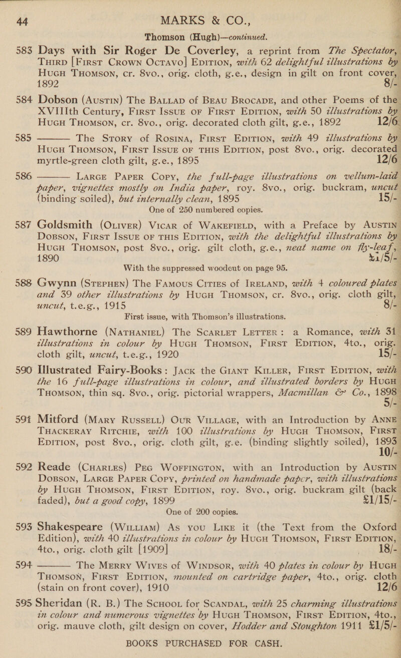 583 584 585 586 587 588 589 590 59t 592 593 594 595 Thomson (Hugh)—continued. 4 Days with Sir Roger De Coverley, a reprint from The Spectator, Tuirp [First Crown Ocravo] Epition, wth 62 delightful illustrations by Hucu THomson, cr. 8vo., orig. cloth, g.e., design in gilt on front Oren 1892 “ij Dobson (Austin) The BALLap of BEAU Brocapz, and other Poems of the . XVIIIth Century, First Issu— oF First Epirion, wth 50 zllustrations byl Hucu Tuomson, cr. 8vo., orig. decorated cloth gilt, g.e., 1892 12/6. The Srory of Rosina, First Epition, wth 49 illustrations by HucuH THomson, First Issuz oF THIS EDITION, post 8vo., orig. decorated myrtle-green cloth gilt, g.e., 1895 12/6 — LarcEeE Paper Copy, the full-page tllustrations on vellum-laid paper, vignettes mostly on India paper, roy. 8vo., orig. buckram, uncut (binding soiled), du¢ znternally clean, 1895 1 Sia One of 250 numbered copies. Goldsmith (Oxtver) Vicar of WAKEFIELD, with a Preface by AvsTial Dosson, First ISSUE OF THIS EDITION, wth the delightful tllustrations by HucH TuHomson, post 8vo., orig. gilt cloth, g.e., xeat name on fl-leaf, 1890 41/5/- With the suppressed woodcut on page 95. }   Gwynn (SrepHeN) The Famous Cities of IRELAND, wth 4 coloured plates and 39 other zllustrations by HuGH Tuomson, cr. 8vo., orig. cloth gilt, uncut, t.e.g., 1915 8/- First issue, with Thomson’s illustrations. Hawthorne (NaTHaANrEL) The ScaRLeT LETTER: a Romance, wth 3i9 tllustrations tn colour by HucuH Tuomson, First EDITION, 4to., orig. cloth gilt, uncut, t.e.g., 1920 is) Illustrated Fairy-Books: Jack the Giant Kutter, First Eprtion, with the 16 full-page tllustrations in colour, and tllustrated borders by HucH TuHomson, thin sq. 8vo., orig. pictorial wrappers, Macmzllan &amp; Co., 1898 4 : Mitford (Mary RussELL) Our ViLLacE, with an Introduction by ANNE THACKERAY RircHise, wth 100 7zllustrations by Hucu THomson, FIRstT_ EDITION, post 8vo., orig. cloth gilt, g.e. (binding slightly soiled), Oln Reade (Cuartes) PEG WorFincTon, with an Introduction by AUSTIN’ Dosson, LARGE PAPER Copy, printed on handmade paper, wth wllustratins by Hucn THomsSON, First EpITIon, roy. 8vo., orig. buckram a (back faded), but a good copy, 1899 £1/ 15/- One of 200 copies. Shakespeare (Wittiam) As you Like it (the Text from the Oxford Edition), wth 40 zllustrations tn colour by HUGH THOMSON, FIRST ane 4to., orig. cloth gilt [1909] 18 [~ The MERRY WivEs of WINDSOR, wth 40 er zn colour by HucH THOMSON, First EDITION, mounted on cartridge paper, 4to., orig. cloth (stain on front cover), 1910 12/6 Sheridan (R. B.) The Scuoot for ScanDAL, with 25 charming illustrations in colour and numerous vignettes by HucH THomson, First Epirion, 4to.,_ orig. mauve cloth, gilt design on cover, Hodder and Stoughton 1911 '$1/5/-. BOOKS PURCHASED FOR CASH.  | :