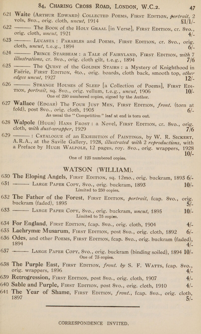 621 622 623 624 625 629 630 631 632 633 634 635 636 637 638 639 640 641 84, CHARING Cross Roap, LONDON, W.C.2. 47 Waite (ArtHurR Epwarp) CoLLEcTEeD Poems, First Epition, portratt, 2   vols, 8vo., orig. cloth, wzcu¢, 1914 £1/1/- The Book of the Hoty Graat [in Verse], First Eprrion, cr. 8vo., orig. cloth, uncut, 1921 4/- Lucasta : PARABLES and Poems, First EDITION, cr. 8vo., orig. cloth, uzcut, t.e.g., 1894 6/-  PRINCE STARBEAM: a TALE of FAIRYLAND, First EDITION, wz7zth 7 tllustrations, cr. 8vo., orig. cloth gilt, t. e.g., 1894 The Quest of the GoLpEN STaIRS: a Mystery of Knighthood in Faérie, First Epirion, 4to., orig. boards, cloth back, smooth top, other 1   edges uncut, 1927 2/- STRANGE Houses of Steep [a Collection of Poems|, First Epr- TION, portrazt, sq. 8vo., orig. vellum, t.e.g., uncut, 1906 10/- One of 250 numbered copies, signed by the Author. Wallace (Epcar) The Four Jusr MEN, First Epirion, fronz. (torn at fold), post 8vo.., orig. cloth, 1905 6/- As usual the ‘‘ Competition ” leaf at end is torn out. Walpole (HucH) Hans Frost: a Novel, Firsr Epirion, cr. 8vo., orig. cloth, wth dust-wrapper, 1929 7/6 : CATALOGUE of an ExuHIBITION of PainTiINGs, by W. R. SICKERT, A.R.A., at the Savile Gallery, 1928, 2W/ustrated with 2 reproductions, with a Preface by HucH Watpo tg, 12 pages, roy. 8vo., orig. wrappers, 1928 1  One of 125 numbered copies. WATSON (WILLIAM). The Eloping Angels, First Epition, sq. 12mo., orig. buckram, 1893 6/- Larce Paper Copy, 8vo., orig. buckram, 1893 10/- Limited to 250 copies.  The Father of the Forest, First Eprrion, portrait, fcap. 8vo., orig.  buckram (faded), 1895 §/- LARGE Paper Copy, 8vo., orig. buckram, uncut, 1895 10/- Limited to 75 copies. For England, First Epition, fcap. 8vo., orig. cloth, 1904 4/_ Lachrymz Musarum, First Epirion, post 8vo., orig. cloth, 1892 6/- Odes, and other Poems, First EDITION, fcap. 8vo., orig. buckram ea 1894 - Larce Paper Copy, 8vo., orig. buckram (binding soiled), 1894 10/- One of 75 copies.  The Purple East, First Eprrion, front. by S. F. Warts, fcap. 8vo., orig. wrappers, 1896 4/- Retrogression, First Epirion, post 8vo., orig. cloth, 1907 4/- Sable and Purple, First Eprrion, post 8vo., orig. cloth, 1910 4/- Hae Year of Shame, First Enpition, froné., fcap. 8vo., orig. eo 189 - 
