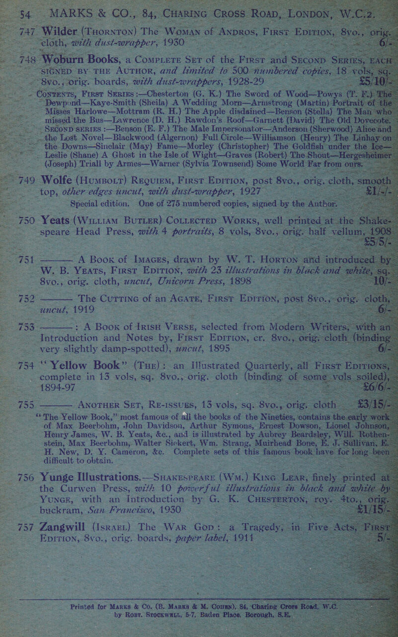    a4 © “MARKS: &amp; co... 84, Cuanine Cross. Roa, L¢ 47, Wilder. (Tuornrox) The Wana of AND S oe aes du ee a                    2 Copier. ike Gare eee G. K) ‘The Sword. of Wood 2 cee, sero Baye Smith (Sheila) A Wedding } Morn—Arnistrong (Marti oo. Harlowe—Mobtram - E. : The ie Root Gamett (avd he  a?  SS ae Tost Novel Bae acd oa Pall T Girele Williamson ( 1E é in the. Downs—Sinelair. (May) Fame—Morley (Christopher) The Goldf nd fe Leslie (Shane) A Ghost in the Isle of Wight—Graves (Robert) The S ~Hergeah i (J eee Trial Py Apmics-— Warner ee had Some Wend Far from our  oe Ae oe deat, pie Va anipber | 1927, ae edition. One of ae ae ses oo signed by  very ens pe ae uncut, 1895 754 “Yellow Book ” (Tue): an Iilustrated ‘Ove complete in 13 vols, sq. oes: orig. cloth (binging 1894-97 | ae ANOTHER Gar. Re- issuES, 13. vols, : sq. See Ot “The Yellow Book, os most famous of all the books of the nah tie        Henry James, W. B. Yeats, &amp;e., aed is iiustmated bya : Beards stein, Max Beerbohm,. Walter Sickert, Wm. Strang, Mi ivhead’ Bo - H. New, D. Y. Cameron, ce. Complete sets of this fs nou ) difficult to obtain. : Ree Bak ie   Printed tor MARKS ae Co. (R. MARKS &amp; M. Pae Rost. Sear, b ae paler  