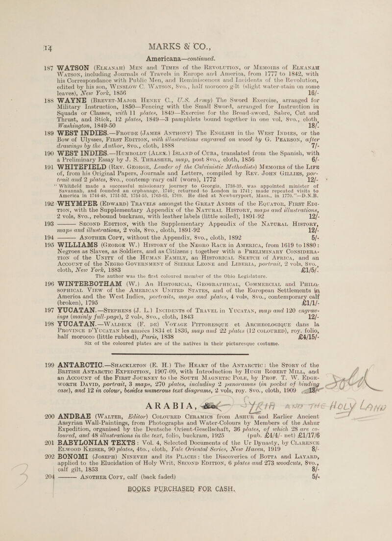 Americana—continued. 187 WATSON (mana) Men and Times of the RevoLuTion, or Memoirs of KLKANAH Watson, including Journals of Travels in Europe and America, from 1777 to 1842, with his Correspondance with Public Men, and Reminiscences and Incidents of the Revolution, edited by his son, WrnsLow C. Watson, 8vo., half morocco gilt (slight water-stain on some leaves), New York, 1856 16/- 188 WAYNE (Brevet-Masor Henry C., U.S. Army) The Sword Exercise, arranged for Military Instruction, 1850—Fencing with the Small Sword, arranged for Instruction in Squads or Classes, with 11 plates, 1849—Exercise for the Broad-sword, Sabre, Cut and Thrust, and Stick, 12 plates, 1849—3 pamphlets bound together in one vol, 8vo., cloth, Washington, 1849-50 18/. 189 WEST INDIES.—Frovpsz (James Anruoxy) The Enexuisy in the Wrst Inpins, or the Bow of Ulysses, Frrst Eprrion, with alustrations engraved on wood by G. PEARSON, after drawings by the Author, 8vo., cloth, L888 -i.- 7/- 190 WEST INDIES.—Homeotpr (Atex.) IsnaAnb of Cusa, translated from the Spanish, with a Preliminary Essay by J. 8. THRASHER, map, post 8vo., cloth, 1856 6/- 191 WHITEFIELD (Rev. Georan, Leader of the Calvinistic Methodists) Mmmorrs of the Lirs of, from his Original Papers, Journals and Letters, compiled by Rev. JoHN GILLIES, por- trait and 2 plates, 8vo., contemp*rary calf (worn), 1772 12/- ‘* Whitfield made a successful missionary journey to Georgia, 1738-39, was appointed minister of Savannah, and founded an orphanage, 1740; returned to London in 1741; made repeated visits to America in 1744-48, 1751-52, 1754-55, 1763-65, 1769. He died at Newburyport, Mass., in 1770.’’—D.N.B. 192° WHYMPER (Epwarp) Travers amongst the Great ANDES of the Equator, First Epti- TION, with the Supplementary Appendix of the Natura History, maps and illustrations,   2 vols, 8vo., rebound buckram, with leather labels (little soiled), 1891-92 12/- 193 Seconp Epition, with the Supplementary Appendix of the NaturaL History, maps and illustrations, 2 vols, 8vo., cloth, 1891-92 12/- 194 ANOTHER Copy, without the Appendix, 8vo., cloth, 1892 5/- 195 WILLIAMS (Grorce W.) History of the Negro Race in AMERICA, from 1619 to 1880: Negroes as Slaves, as Soldiers, and as Citizens ; together with a PRELIMINARY CONSIDERA- TION of the Unity of the Human Faminy, an Historica Sxercu of AFRICA, and an Account of the NEGRO GOVERNMENT of STERRE LEONE and LIBERIA, portrazt, 2 vols, 8vo. cloth, New York, 1883 £1/5/. The author was the first coloured member of the Ohio Legislature. 196 WINTERBOTHAM (W.) An Hisrorican, GEoGRAPHICAL, COMMERCIAL and PHILO- SOPHICAL VIEW of the AMERICAN UniTED States, and of the European Settlements in America and the West Indies, portracts, maps and plates, 4 vols, 8vo., contemporary calf (broken), 1795 £1/1/- 197 YUCATAN.—Sreruens (J. L.) Inctpments of TRAVEL in Yucatan, map and 120 engrav- ings (mainly full-page), 2 vols, 8vo., cloth, 1843 12/- 198 YUCATAN.—Watpeck (I. pr) Voyage Prrroresgur et ARCHEOLOGIQUE dans la PROVINCE D’ YUCATAN les années 1834 et 1836, map and 22 plates (12 coLOURED), roy. folio, half morocco (little rubbed), Paris, 1838 £4/15/- Six of the coloured plates are of the natives in their picturesque costume.  199 ANTARCTIC.—Suackxueron (E. H.) The Heart of the Antarctic: the Story of the BritisH ANTARCTIC EXPEDITION, 1907-09, with Introduction by Huau Rospertr MILL, and an Account of the First JouRNEY tothe SoutH Magnetic Pour, by Pror. T. W. Epas- wortH Davip, portrait, 3 maps, 270 plates, including 2 panoramas (in pocket of bndae 200 ANDRAE (Wattser, distor) Cotourep Crramics from AsHUR and Earlier Ancient Assyrian Wall-Paintings, from Photographs and Water-Colours by Members of the Ashur Expedition, organised by the Deutsche Orient-Gesellschaft, 36 plates, of which 28 are co- loured, and 48 allustrations in the text, folio, buckram, 1925 (pub. £4/4/- net) £1/17/6 201 BABYLONIAN TEXTS: Vol. 4, Selected Documents of the Ur Dynasty, by CLARENCE Etwoop Keiser, 90 plates, 4to., cloth, Yale Orientad Series, New Haven, 1919 8/- 202 BONOMI (Josrru) Nineven and its Piaces: the Discoveries of Borra and Layarp, applied to the Elucidation of Holy Writ, Sxrconp Eprrion, 6 plates and 273. woodcuts, 8vo., calf gilt, 1853 8/- ANOTHER Cory, calf (back faded) 5  204