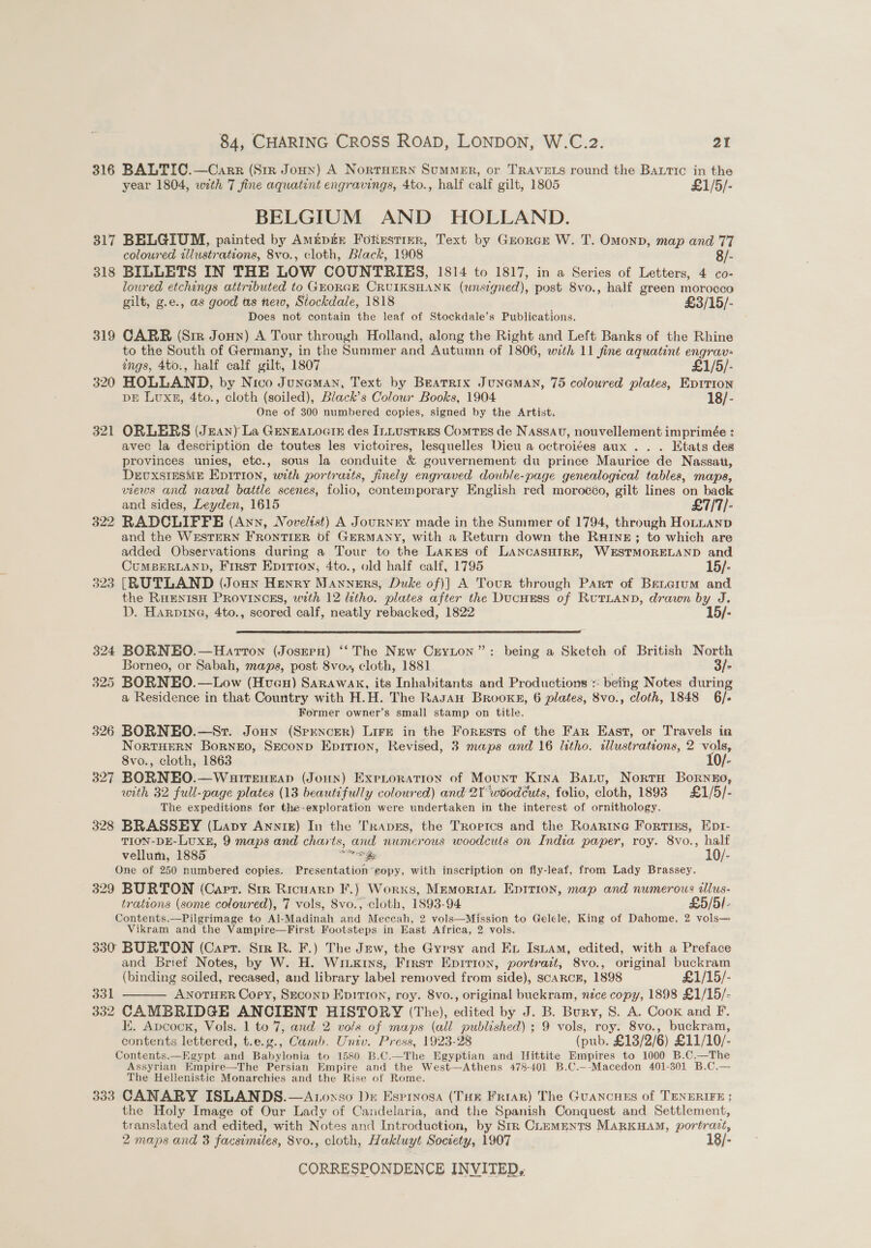 316 BALTIC.—Carr (Str Joun) A NortTHERN SumMMER, or TRAVELS round the Batic in the year 1804, with 7 fine aquatint engravings, 4to., half calf gilt, 1805 £1/5/- BELGIUM AND HOLLAND. 317 BELGIUM, painted by Amipin FoRustrer, Text by Grorcr W. T. Omonp, map and 77 coloured illustrations, 8vo., cloth, Black, 1908 8/- 318 BILLETS IN THE LOW COUNTRIES, 1814 to 1817, in a Series of Letters, 4 co- lowred etchings attributed to GEORGE CRUIKSHANK (wnsegned), post 8vo., half green morocco gilt, g.e., as good ts new, Stockdale, 1818 . £3/15/- Does not contain the leaf of Stockdale’s Publications. 319 CARR (Sir Jonny) A Tour through Holland, along the Right and Left Banks of the Rhine to the South of Germany, in the Summer and Autumn of 1806, with 11 fine aquatint engrav- ings, 4to., half calf gilt, 1807 £1/5/- 320 HOLLAND, by Nico Junaman, Text by Beatrix JunamAN, 75 coloured plates, Eprrion DE Luxn, 4to., cloth (soiled), Black’s Colour Books, 1904 18/- One of 300 numbered copies, signed by the Artist. 321 ORLERS (Jzan) La GENEALOGIE des ILLusTRES ComTEs de Nassau, nouvellement imprimée : avec la description de toutes les victoires, lesquelles Dieu a octroi¢es aux . . . Etats des provinces unies, etc., sous la conduite &amp; gouvernement du prince Maurice de Nassati, DEUXSIESME EDITION, with portrarts, finely engraved double-page genealogical tables, maps, views and naval battle scenes, folio, contemporary English red morocéo, gilt lines on back and sides, Leyden, 1615 £7/7/- 322 RADCLIFFE (Ann, Novelist) A Journey made in the Summer of 1794, through HoLLanp and the WESTERN FRONTIER Of GERMANY, with a Return down the RHINE; to which are added Observations during a Tour to the Lakss of LANCASHIRE, WESTMORELAND and CUMBERLAND, First Epittoy, 4to., old half calf, 1795 15/- 323 [RUTLAND (Jonny Henry Manners, Duke of)] A Tour through Parr of Bentcrum and the RHENISH PROVINCES, with 12 litho. plates after the Ducuess of RutTLanp, drawn by J. D. Harprna, 4to., scored calf, neatly rebacked, 1822 15/-  324 BORNEO.—Harron (Josern) ‘The New Creyton”: being a Sketch of British North Borneo, or Sabah, maps, post 8vov, cloth, 1881 . 3/s 325 BORNEO.—Low (Hueu) Sarawak, its Inhabitants and Productions : betng Notes during a Residence in that Country with H.H. The Rasau Brooks, 6 plates, 8vo., cloth, 1848 6/. Former owner’s small stamp on title. 326 BORNEO.—Sr. Jonny (Spuncer) Lire in the Forests of the Far East, or Travels in NorTHERN Borneo, SEconD Epirion, Revised, 3 maps and 16 litho. tllustrations, 2 vols, 8vo., cloth, 1863 10/- 327 BORNEO.—Watrencap (Joun) ExpLroration of Mount Kiya Batu, Norto Borneo, with 32 full-page plates (13 beautifully coloured) and 2Y woodcuts, folio, cloth, 1893 £1/5/- The expeditions fer the- exploration were undertaken in the interest of aruiolegy. 328 BRASSEY (Lapy Annie) In the TRApEs, the Tropics and the Roarine Fortius, Epr- TION-DE-LUXE, 9 maps and charts, and numerous woodcuts on India paper, roy. 8v0., half vellum, 1885 aes Be. 10/- One of 250 numbered copies. Presentation’eoepy, with inscription on fly-leaf, from Lady Brassey. 329 BURTON (Cart. Sir Ricuarp F.) Worxs, MemorniaL Epirion, map and numerous tlus- trations (some coloured), 7 vols, Svo., cloth, 1893-94 £5/5]- Contents.—Pilgrimage to Al-Madinah and Meccah, 2 vols—Mission to Gelele, King of Dahome, 2 vols— Vikram and the Vampire—First Footsteps in East Africa, 2 vols. 330 BURTON (Capt. Sir R. F.) The Jew, the Gypsy and Ex Isiam, edited, with a Preface and Brief Notes, by W. H. Wriixkins, Frrst Epirion, portrait, 8vo., original buckram (binding soiled, recased, and library label removed from side), scARCE, 1898 £1/15/- 331 ANOTHER Cory, Srconp EpiT10n, roy. 8vo., original buckram, nice copy, 1898 £1/15/- 332 CAMBRIDGE ANCIENT HISTORY (The), edited by J. B. Bury, 8. A. Cook and F. contents lettered, t.e.g., Camb. Univ. Press, 1923-28 (pub. £13/2/6) £11/10/- Contents.—Kgypt pod Babylonia to 1580 B.C.—The Egyptian and Hittite Empires to 1000 B.C.—The Assyrian Empire—The Persian Empire and the West—Athens 478-40] B.C.--Macedon 401-301 B.C.— The Hellenistic Monarchies and the Rise of Rome. 333 CANARY ISLANDS.—A.oxso Dz Espinosa (Tor Friar) The Guancues of TENERIFE: the Holy Image of Our Lady of Candelaria, and the Spanish Conquest and Settlement, translated and edited, with Notes and Introduction, by Str CLEMENTS MARKHAM, portrazt, 2 maps and 3 facsimiles, 8vo., cloth, Hakluyt Soctety, 1907 18/- 