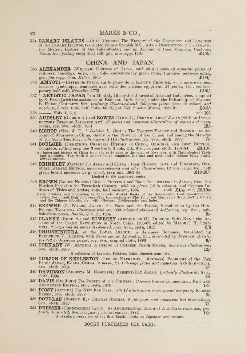 22 MARKS &amp;.-CO.,. | ; 334 CANARY ISLANDS.—Guas (Grorer) The History of the Discovery and Conquers of the Canary IsLanps, translated froma Spanish MS., with a DrescripTIon of the Isbanp 3 the Modern History of the Inhabitantss and an Account of their Manners, Customs, Trade, &amp;c.; folding-mayp;’ 4td.} calf gilt, nice'copy, 1764 £1/8/- GHINA: AND JAPAN. 335 ALEXANDER (Wit114M) Costum® of Japan, with 48 fine coloured aquatint plates of costumes, buildings, ships, &amp;c., folio, contemporary. green straight-grained morocco extra, g.e., fine copy, Wm. Miller, 1805 £4/4/- 336 [AMYOT].—Lerrre de PEexry, sur le génée de la Lancur Curnoise, et Ja nature de leur écriture symbolique, comparée avec celle des anciens egyptiens, 27 plates, 4to., contem- porary half calf, Bruwelles, 1773 £1/5/- 337 ‘‘ ARTISTIC JAPAN ”: a Monthly Illustrated Journal of Arts and Industries, compiled by S. Byne [with the assistance of Eminent Authorities], under the Editorship of Marcus B. Huisn, CompLere Set, profusely ailustrated with full-page plates (some in colour), and’ woodcuts, 6 vols, folio, half cloth (binding of Vol. 2 not uniform); 1888-91 £3/3/- 338 Vols. 1, 3, 6 each 10/- 339 AUDSLEY (Grorcu A.) and BOWES (James L.) Ceramic Art of JAPAN [with an InTRO- DUCTORY Essay on JAPANESE ART], 32 plates and numerous illustrations of marks and mono- grams, roy. 8vo., cloth, 1881 : 15/-- 340 BISHOP (Mrs. J. F., ‘‘ Isabella L. Bird”) The Yanerze VALLEY and Bryonp:. an Aw’ count of Journeys in China, chiefly in the Province of Sze Chuan and among the Man-tze ' of the Somo Territory, with map and 116 zlustrations, roy. 8vo., cloth, 1899 T[-° 341 BOULGER (Demerrivs Cuaries) History of Cuina, ORIGINAL AND Best Eprrton, Complete, folding map and 3 portraits, 3 vols, thk. 8vo., original cloth, 1881-84 £3/10/- An important history of China from the early ages to the reign of Kwangsu, with Chronological Table and Appendix. This work is seldom found complete, the last and most useful volume being nearly always absent. 342 BRINKLBEY (Cartan F.) Japan and Cuina: their History, Arts and Literature, Orr- eINAL LIBRARY EDITION, numerous coloured and other illustrations, 12 vols, large 8vo., half gteen levant morocco, t.e.g., wncut, FINE SET, 1903-04 £18/18/- Limited to 500 numbered copies. 343 BROWN (Louise Norton) Buock Prriytine and Book ILLUSTRATION in JAPAN, from the Earliest Period to the Twentieth Century, with 43 plates (18 in colours), and Copious In- ‘dexes of Titles and Artists, folio, half buckram, 1924 (pub. £4/4/- net) £2/10/# Early Printing and Engraving in Japan—Illustrated Books of the Seventeenth Century—Moronobu, Itcho, Korin. and their followers—The Impressionists—The Shijo and Maruyama Schools—The Ganku and the Chinese Schools, etc., with Glossary, Bibliography and Index. 344 BROWNE (G. Watpo) Japan: the Place and the People, Introduction by the Hon. Kogoro TAKAUIRA, dlustrated with over 300 coloured plates and half-tones, roy. 8vo., pub- lisher’s morocco, Boston, U.S.A., 1904 « 345 CLARKE (Rosr. S.) and SOWERBY (ArtTHUR DE C.) THRouGH SHEN-KaAN : the Ac- count of the CharK ExPEpItTion in North China, 1908-09, edited by Mayor C. H. Cuup- MELL, 2 maps and 64 plates (6 coloured), roy. 8vo., cloth, 1912 8/6 346 CHIUSHINGURA, or the Loyvan LeacurE: a Japanese Romance, translated by FREDERICK V. DICKENS, with Notes and an Appendix, &amp;c., alustrated by Japanese Artists,  printed on Japanese paper, roy. 8vo., original cloth, 1880 6/- 347 CORNABY (W. Arruur) A Srrine of CHinese PEACH-STONES, numerous illustrations, 8vo., cloth, 1895 12/- 4 eollection of Legends, Folklore, Tales, Superstitions, ete. 348 CURZON OF KEDLESTON (Grorcre Natnanien, Marquess) Propuems of the FAR East: JAPAN, Korea, Cuma, 2 maps, 21 full-page plates and numerous text-tllustrations, 8vo., cloth, 1894 8/- 349 DAVIDSON (Aveustra M. Cameseni) Present-Day Japan, profusely illustrated, 8vo., cloth, 1904 8/e 350 DAVIS (Str Joun) The Porrry of the CuixEese: Poeseos Sinicee Commentarii, New AND AUGMENTED EpiTion, 4to., cloth, 1870 18/- 351 DIOSY (Arriuvur) The New Far East, with 12 illustrations from especial designs by KuBota BeEISEN, 8vo., cloth, 1898 6/- oo2 DOUGLAS (RoBpERT K.) CuHInese Strortes, 8 full-page and numerous teaxt- Nene 8vo., cloth, 1893 353 DRESSER (CuristorHer) JAPAN: its ARCHITECTURE, ART and ARt MANUFACTURES, pro- fusely illustrated, 8vo., original pictorial canvas, 1882 18/- A standard oe one of the first English books on Japanese Architecture.