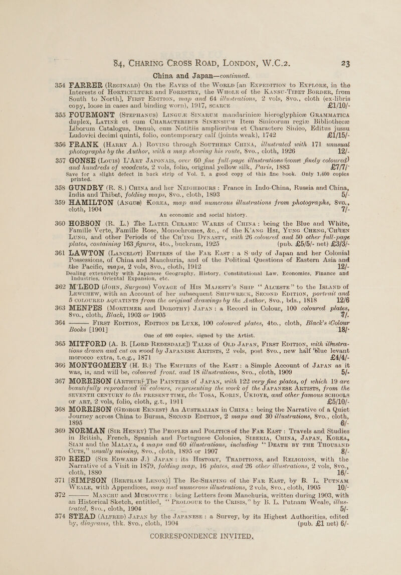 China and Japan—continued. 354 FARRER (Recrnatp) On the Eaves of the Worup [an Exprpition to Expnore, in the Interests of HorTICULTURE and Forrstry, the WHouk of the Kansu-Trper Borpmr, from South to North], Frrst Epirion, map and 64 illustrations, 2 vols, 8vo., cloth (ex-libris copy, loose in cases and binding worn), 1917, SCARCE £1/10/- 355 FOURMONT (Sreenanus) Lincu™® Srxarum mandarinice hieroglyphice GRAMMATICA duplex, Latink et cum CHARACTERIBUS SINENSIUM Item Sinicorum regize Bibliothecze Liborum Catalogus, Denud, cum Notitiis amplioribus et Charactere Sinico, Editus jussu Ludovici decimi quinti, folio, contemporary calf (joints weak), 1742 £1/15/- 356 FRANK (Harry A.) Rovriye through SournERN CHINA, dlustrated with 171 unusual photographs by the Author, with a map showing his route, 8vo., cloth, 1926 12/- 357 GONSE (Louis) L’ArrT Japonais, over 60 fine full-page illustrations some finely coloured) and hundreds of woodcuts, 2 vols, folio, original yellow silk, Paris, 1883 £7/7/- Save for a slight defect in back strip of Vol. 2, a good copy of this fine book. Only 1,400 copies printed. 358 GUNDRY (R. S.) Cuina and her Neraupours: France in Indo-China, Russia and China, India and Thibet, folding maps, 8vo., cloth, 1893 5/- 359 HAMILTON (Anots) Korea, map and numerous illustrations from photographs, 8vo., cloth, 1904 7j- An economic and social history. 360 HOBSON (R. L.) Dhe Larter Ceramic Wares of CHINA: being the Blue and White, Famille Verte, Famille Rose, Monochromes, &amp;c., of the K’ane Hs1t, Yuna CHENG, ‘CHEN Lune, and other Periods of the CH’1InGg Dynasty, with 26 coloured and 50 other full-page plates, containing 163 figures, 4to., buckram, 1925 (pub. £5/5/- net) £3/3/- 361 LAWTON (Lancenot) Empires of the Fan East: a S'udy of Japan and her Colonial Possessions, of China and Manchuria, and of the Political Questions of Eastern Asia and the Pacific, maps, 2 vols, 8vo., cloth, 1912 12/- Dealing extensively with Japanese Geography, History, Constitutional Law, Economics, Finance = Industries, Oriental Expansion, etc. 362 M’LEOD (Joun, Surgeon) VoyacEe of His Masestry’s Suir ‘‘ ALceste” to the Isianp of LewcuEw, with an Account of her subsequent SHrpwReck, Seconp Eprrion, portrait and 5 COLOURED AQUATINTS from the original drawings by the Author, 8vo., bds., 1818 12/6 363 MENPES (Mortimer and Dororny) Japan: a Record in Colour, 100 coloured plates, 8vo., cloth, Black, 1903 or 1905 9/. First Epition, Epirion DE Luxe, 100 colowred plates, 4to., cloth, Black’s ‘Colour Books [1901] “18/- One of 600 copies, signed by the Artist. 365 MITFORD (A. B. [Lorp REpsEspae]) TaLes of OLp Japan, First Epirion, with illustra- tions drawn and cut on wood by JAPANESE ARTISTS, 2 vols, post 8vo., new half ‘blue levant  morocco extra, t.e.g., 1871 £4/4/- 366 MONTGOMERY (H. B.) The Emperres of the Easr: a Simple Account of JAPAN as it was, is, and will be, colowred front. and 18 illustrations, 8vo., cloth, 1909 5/- 367 MORRISON (Arruur)-The Parntrrs of Japan, with 122 very fine plates, of which 19 are beautifully reproduced tn colours, representing the work of the JAPANESE ARTISTS, from the SEVENTH CENTURY to thé PRESENT TIME, the Tosa, Korin, UKIOYE, and other famous SCHOOLS OF ART, 2 vols, folio, cloth, g.t., 1911 £5/10/- 368 MORRISON (Grorce Ernest) An AusTRALIAN in Cutna : being the Narrative of a Quiet Journey across China to Burma, Seconp Eprtrion, 2 maps and 30 illustrations, 8vo., sat 1895 6/- 369 NORMAN (Site Henry) The Peorues and Pottrics of the Far East: Travels and Studies in British, French, Spanish and Portuguese Colonies, StpeRIA, CHINA, JAPAN, KOREA, S1AmM and the Manaya, 4 maps and 60 illustrations, including ‘* DEATH BY THE THOUSAND Cuts,” usually missing, 8vo., cloth, 1895 or 1907 8/- 370 REED (Srr Epwarp J.) Japan: its History, Trapitions, and Reticions, with the Narrative of a Visit in 1879, folding map, 16 plates, and 26 other illustrations, 2 vols, 8vo., 1  cloth, 1880 6/- 371 [SIMPSON (Bertram Lenox)] The Re-SHapine of the Far East, by B. L. Putnam WEALE, with Appendices, map and numerous tllustrations, 2 vols, 8vo., cloth, 1905 10/- 372 Mancuu and Muscovirt : being Letters from Manchuria, written during 1903, with an Historical Sketch, entitled, ‘‘ PRoLocux to the Crisis,” by B. L. Putnam Weale, ¢lus- trated, 8vo., cloth, 1904 2, 5/- 374 STEAD (ALFRED) JAPAN by the J APANESE : a Survey, by its Highest Authorities, edited by, diagrams, thk. 8vo., cloth, 1904 (pub. £1 net) 6/-