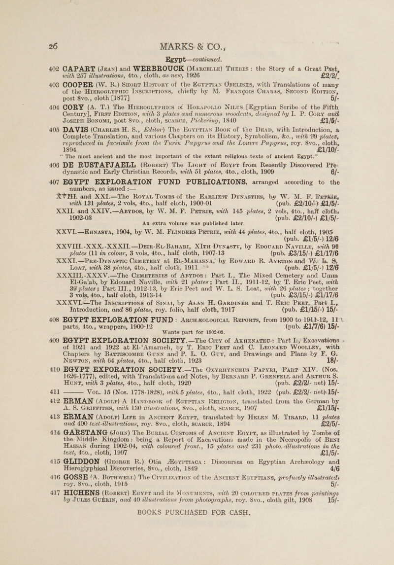 Egypt—continued. 402 CAPART (Jzan) and WERBROUCK (Marcetie) Tuners: the Story of a Great Past, with 257 tllustrations, 4to., cloth, as new, 1926 £2/2/ 403 COOPER (W. R.) SHorr Hisrory of the Eayetran Osxrisks, with Translations of many of the Hrrroeiypuic Inscriptions, chiefly by M. Francois Cuapsas, Seconp Eprition, post 8vo., cloth [1877] 5/- 404 CORY (A. T.) The Hierociypaics of Horapotto Nivvs [Egyptian Scribe of the Fifth Century], Frrst Epirton, with 3 plates and numerous woodcuts, designed by I. P: Cory anth JOSEPH Bonom1, post 8vo., cloth, scarcn, Pickering, 1840 £1/5/- 405 DAVIS (Cuaruss H. 8., Editor) The Eayrr1an Boox of the Deap, with Introduction, a Complete Translation, and various Chapters on its History, Symbolism, &amp;c., with 99 plates, reproduced in facsimile from the Turin Papyrus and the Louvre Papyrus, roy. 8vo., cloth, 1894 £1/10/- ‘‘ The most ancient and the most important of the extant religious texts of ancient Egypt.’’ 406 DE RUSTAFJAELL (Rozert) The Licut of Eeyrr from Recently Discovered Pre- dynastic and Early Christian Records, with 51 plates, 4to., cloth, 1909 6/- 407 EGYPT EXPLORATION FUND PUBLICATIONS, arranged according to the numbers, as issued :— XVEHE and XXI.—The Royant Tomes of the Earuiest Dynastizs, by W. M. F. Perets, with 131 plates, 2 vols, 4to., half cloth, 1900-01 (pub. £2/10/-): £1/5/- XXII. and XXIV.—Asypos, by W. M. F. Perris, with 145 plates, 2 vols, 4to., half cloth; 1902-03 (pub. £2/10/-) £1/5/- An extra volume was published later. XXVI.—Ennasya, 1904, by W. M. FLINDERS PETRIE, with 44 plates, 4to., half cloth, 1905 (pub. £1/5/-) 12/6 XXVIII.-XXX.-XXXII.—DeEtr-Ex-Banari, XItH Dynasty, by Epovuarp NAvILLE, with 91 plates (11 tn colour, 3 vols, 4to., half cloth, 1907-13 . (pub. £3/15/-) £1/17/6 XX XI.—PreE-Dynastic CEMETERY A EL- — by Epwarp R. Ayrtonand We Ik 8, Loat, wth 38 plates, 4to., half cloth, 1911-- (pub. £1/5/-) 12/6 XX XITI.-XXXV.—The Conmunus of ABypos: Part I., The Mixed Cemetery and Umm El-Ga’ab, by Edouard Naville, wth 21 plates; Part Hs 1911-12, by T. Eric Peet, with 39 plates 3 Part ITT., 1912-13, by Eric Peet and W. L. S. Loat, with 26 plates ; together 3 vols, 4to., half cloth, 1913- 14 (pub. £3/15/-) £1/17/6 XXXVIi—The Inscriptions of Srvar, by AtAN H.Garpiner and T. Eric Pret, Part 1, Introduction, and 86 plates, roy. folio, half cloth, 1917 (pub. £1/15/- ) 15/- 408 EGYPT EXPLORATION FUND: ArcuaoxocicaL Reports, from 1900 to 1911-12, 11%. parts, 4to., wrappers, 1900-12 (pub. £1/7/6) 15/- Wants part for 1902-03. 409 EGYPT EXPLORATION SOCIETY.—The Crry of Axuenatev-: Part Iy, Excavations » of 1921 and 1922 at El-‘Amarneb, by T. Eric Peet and C. Lronarp WOoLLEY, with Chapters by Bartiscompr GuNN and P. L. O. Guy, and Drawings and Plans by F. G. NEwToN, with 64 plates, 4to., half eloth, 1923 18/- 410 EGYPT EXPORATION SOCIETY.—The Oxyruyncuvus Papyri, Part XIV. (Nos. 1626-1777), edited, with Translations and Notes, by BERNARD P. GRENFELL and ARTHUR 8. Hunt, with 3 plates, 4to., half cloth, 1920 (pub. £2/2/- net) 15/- 411 Vou. 15 (Nos. 1778-1828), with 5 plates, 4to., half cloth, 1922 (pub. £2/2/- net) 15/- 412 ERMAN (Apotr) A Hanpsoox of EayptraAn Reticion, translated from the German by A. 8S. GRIFFITHS, with 130 illustrations, 8vo., cloth, scaRcE, 1907 £1/15/&lt; 413 ERMAN (ApotF) Lire in Ancrenr Eayrt, translated: by HELEN M. Tirarp, 11 ‘plates and 400 text-tllustrations, roy. 8vo., cloth, SCARCE, 1894 £2/5/- 414 GARSTANG (Jonny) The Burtat Customs of ANCIENT Eeyrt, as illustrated by Tombs of the Middle Kingdom: being a Report of Excavations made in the Necropolis of Brent Hassan during 1902-04, with coloured front., 15 plates and 231 photo.-illustrations in the text, 4to., cloth; 1907 £1/5/- 415 GLIDDON (GrorcE R.) Otia Aeypriaca: Discourses on Egyptian Archeology and 4/6  Hieroglyphical Discoveries, 8vo., cloth, 1849 416 GOSSE (A. Botuwetz) The Crvirization of the Anctent Eayprians, profusely tllustrateds roy. 8vo., cloth, 1915 5/- 417 HICHENS (Rosert) Eeyvrr and its MoNUMENTS, with 20 COLOURED PLATES from paintings by JULES GUERIN, and 40 illustrations from photographs, roy. 8vo., cloth gilt, 1908 15/-