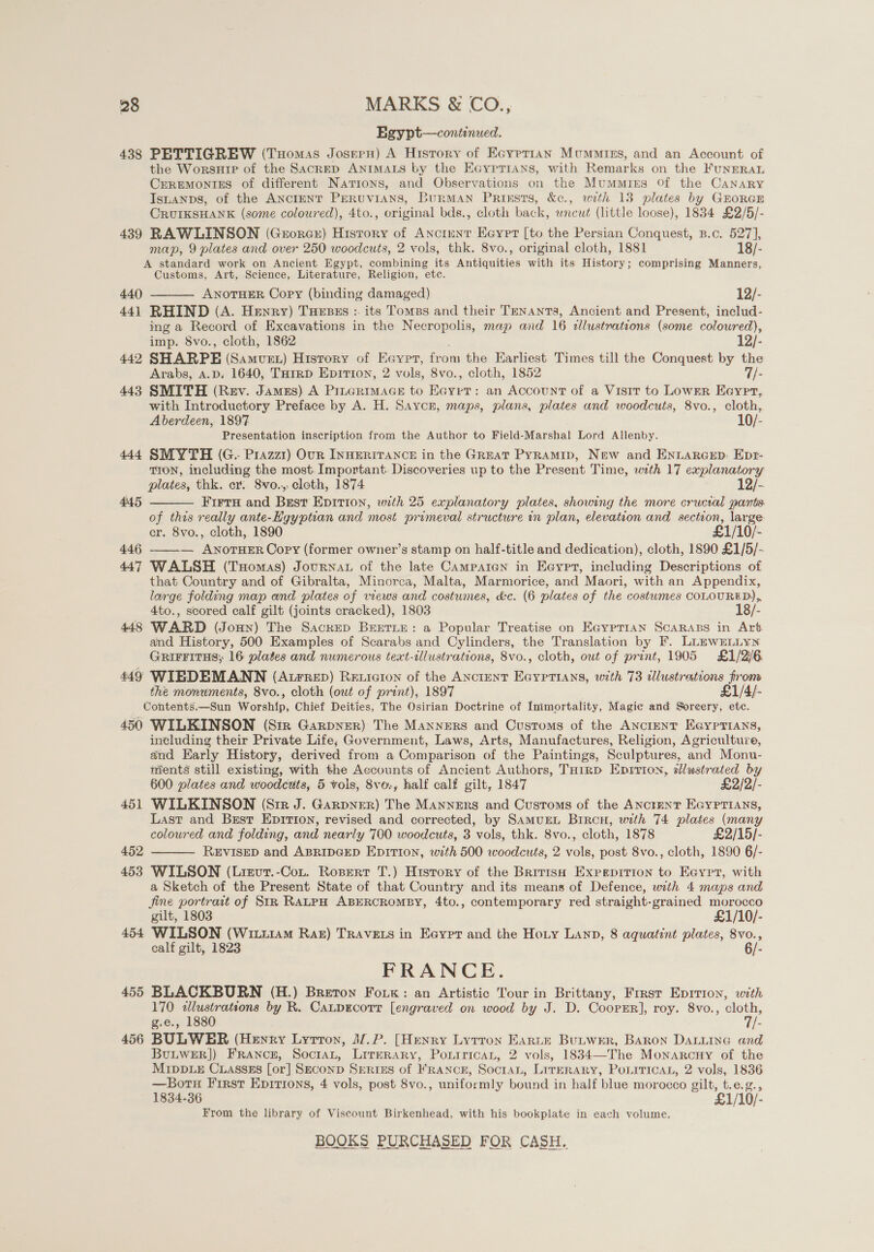 Egypt—continued. 438 PETTIGREW (THomas Josern) A Hisrory of Ecyptian Mummies, and an Account of the WorsnHie of the SacRED ANIMALS by the EGyprians, with Remarks on the FuNERAL CEREMONIES of different Nations, and Observations on the Mummirs Of the CANARY Isuanps, of the ANcteNT PeERUviIANS, Burman Prissts, &amp;c., with 13 plates by GEORGE CRUIKSHANK (some coloured), 4to., original bds., cloth back, wneut (little loose), 1834 £2/5/- 439 RAWLINSON (Georcr) Hisrory of Ancrunt Eeyrt [to the Persian Conquest, B.c. 527], map, 9 plates and over 250 woodcuts, 2 vols, thk. 8vo., original cloth, 1881 18/- A standard work on Ancient Egypt, combining its Antiquities with its History; comprising Manners, Customs, Art, Science, Literature, Religion, etc. 440 ANOTHER Copy (binding damaged) 12/- 44] RHIND (A. Henry) Tuesss :. its Tomes and their Tenants, Ancient and Present, includ- mg a Record of Excavations in the Necropolis, map and 16 allustrations (some coloured),  imp. 8vo., cloth, 1862 12/- 442 SHARPE (Samuet) History of Eeyer, from the Earliest Times till the Conquest by the Arabs, 4.D. 1640, THrrp Epition, 2 vols, 8vo., cloth, 1852 7/- 443 SMITH (Rev. James) A PILGRIMAGE to Bere : an Account of a Visit to LowEer Eeyrpr, with Introductory Preface by A. H. Saycr, maps, plans, plates and woodcuts, 8vo., cloth, Aberdeen, 1897 10/- Presentation inscription from the Author to Field-Marshal Lord Allenby. 444 SMYTH (G.. Prazz1) Our INHERITANCE in the Great Pyramip, New and ENLARGED: Epr- TION, including the most. Important. Discoveries up to the Present Time, with 17 explanatory plates, thk. cr: 8vo..,, cloth, 1874 12/- FirtuH and Best Epition, with 25 explanatory plates, showing the more crucial pants of this really ante-Kgyptian and most primeval structure in plan, elevation and section, large: cr. 8vo., cloth, 1890 £1/10/- 446 ——-— ANOTHER Copy (former owner’s stamp on half-title and dedication), cloth, 1890 £1/5/- 447 WALSH (Tuomas) JourNAL of the late Campaicn in Eeyrt, including Descriptions of that Country and of Gibralta, Minorca, Malta, Marmorice, and Maori, with an Appendix, large folding map and plates of views and costumes, &amp;c. (6 plates of the costwmes COLOURED), 4to., scored calf gilt (joints cracked), 1803 18/- 448 WARD (Joun) The Sacrep BEETLE: a Popular Treatise on Ea@yptraAN SCARABS in Art and History, 500 Examples of Scarabs and Cylinders, the Translation by F. LLEWELLYN GRIFFITHS; 16 plates and numerous text-illustrations, 8vo., cloth, out of print, 1905 £1/2/6 449 WIEDEMANN (Atrrep) Reuicion of the AnctentT Eayptians, with 73 illustrations from the monuments, 8vo., cloth (out of print), 1897 £1/4/- Contents.—Sun Worship, Chief Deities, The Osirian Doctrine of Inimortality, Magic and Soreery, etc. 450 WILKINSON (Sir Garpner) The Manners and Customs of the ANCIENT E@ypTIAns, including their Private Life; Government, Laws, Arts, Manufactures, Religion, Agriculture, and Early History, derived from a Comparison of the Paintings, Sculptures, and Monu- nients still existing, with the Accounts of Ancient Authors, Tuirp Eprrion, sllustrated by 600 plates and woodcttts, 5 vols, 8vo., half calf gilt, 1847 £2/2/- 451 WILKINSON (Sir J. Garpner) The Manners and Customs of the ANcrenT EGYPTIANS, Last and Brest Epirion, revised and corrected, by SamuEL Brrcu, with 74 plates (many coloured and folding, and nearly 700 woodcuts, 3 vols, thk. 8vo., cloth, 1878 £2/15/- 452 REVISED and ABRIDGED EpiTion, with 500 woodcuts, 2 vols, post 8vo., cloth, 1890 6/- 453 WILSON (Liervut.-Cot. Rospert T.) History of the British Expepririon to Eeypt, with a Sketch of the Present State of that Country and its means of Defence, with 4 maps and jine portrait of StR RALPH ABERCROMBY, 4to., contemporary red straight-grained morocco 445   gilt, 1803 £1/10/- 454 WILSON (Witi1am Raz) TRAvELS in Eoypt and the Hoty Lann, 8 aquatint plates, 8vo., calf gilt, 1823 6/- FRANCE. 455 BLACKBURN (H.) Breton Fok: an Artistic Tour in Brittany, First Eprrion, with 170 i ora by R. Catpecorr [engraved on wood by J. D. CoorEr], roy. 8vo., ae g.e., 188 /- 456 BULWER (Hewry Lyrron, J/.P. [Henry Lyrron Earte Butwer, Baron Datuina and BULWER]) France, Socran, Lirerary, Poxrrican, 2 vols, 1834—The Monarcuy of the MIDDLE CLASSES [or] SECOND SERIES of FRANCE, SocraL, LITERARY, POLITICAL, 2 vols, 1836 —Borsu First Epirions, 4 vols, post 8vo., uniformly bound in half blue morocco gilt, t.e.g., 1834-36 £1/10/- From the library of Viscount Birkenhead, with his bookplate in each volume.