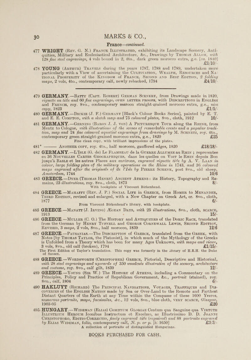 France—continued. 477 WRIGHT (Rev. G. N.) France Inuustrrarep, exhibiting its Landscape Scenery, Anti- | quities, Military and Ecclesiastical Architecture, &amp;e., Drawings by THomas ALLOM, with 128 fine steel engravings, 4 vols bound in 2, 4to., dark | green morocco extra, g.e. (ea, io! 478 YOUNG (Arruur) TRAveEts during the years 1787, 1788 and 1789, undertaken more particularly with a View of ascertaining the CuttivaTion, Wrautu, RESouRCES and Na- TIONAL PpospERiIty of the Kinapom of France, Seconp anp Best Epitrron, 2 folding maps, 2 vols, 4to., contemporary calf, newly rebacked, 1794 £4/10/-  479 GERMANY.—Barty (Carr. Rosert) German Scenery, from Drawings made in 1820, vignette on title and 60 fine engravings; OPEN LETTER PROOFS, with DrscRiIpTions in EnGLisH and FRENCH, roy. 8vo., contemporary maroon straight-grained morocco extra, g.e.; nice copy, 1823 £1/5/- 480 GERMANY.—Dicxte (J. F.) Germany [Black’s Colour Books Series], painted by E. T. and E. KE. Compron, with a sketch map and 75 colowred plates, 8vo., cloth, 1912 10/- 481 GERMANY.—Gernivne (Baron J. J. von) A Picruresque Tour along the Rute, from Mentz to Cologne, with allustrations of the scenes of remarkable events and a popular tradz- tion, map and 24 fine coloured aquatint engravings from drawings by M. SCHNETZ, roy. 4to., contemporary green Straight-grained morocco extra, g.e., 1820 £25 Fine clean copy, with brilliant impressions of the plates. 481* ANOTHER copy, roy. 4to., half morocco, gauffered edges, 1820 ; £18/18/-  482 GERMANY.—VW’Istz (G. de) Le Fnamprav de la GuERRE ALLUMEE au RHIN ; representee en 36 NOUVELLES CARTES GEHOGRAPHIQUES, dans les quelles ou Voit le RHIN depuis Bon jusqu’a BASLE et les autres Places aux environs, engraved wagnette title by A. V. LAAN in colour, large folding plan of the military operations on the Rhine in 1743, and 36 coloured maps engraved after the originals of de VIsle by PIERRE SCHENK, post 8vo., old sheep, Amsterdam, 1744 10/6 483 GREECEH.—Dyer (Tuomas Henry) ANctENT ATHENS: its History, Topography and Re- mains, 23 illustrations, roy. 8vo., cloth, 1873 8/- With bookplate of Viscount Birkenhead. 484 GREECE.—Mauarry (Rev. J. P.) Soctan Lire in Greece, from Homer to MENANDER, THIRD EpITIoN, revised and enlarged, with a New Chapter on Greek Art, cr. 8vo., cloth, 1877 6/- From Viscount Birkenhead’s library, with bookplate. / 485 GREECH.—Manartt (J. Irvine) AicEAN see with 25 illustrations, 8vo., cloth, ae: 1913 15 486 GREECE.—MvtuteEr (C. O.) The ee and ANTIQUITIES of the Doric Racsg, translated from the German by Henry TuFNELL and GEORGE CoRNEWALL LEWIS, SECOND EDITION, REVISED, 3 maps, 2 vols, 8vo., half morocco, 1839 12/6 487 GREECE.—Pavsanias.—The Description of Greece, translated from the GREEK, with Notes [by THomas Taytor, the Platonist], in which much of the Mythology of the Greeks is Unfolded from a Theory which has been for many Ages Unknown, with maps and views, 3 vols, 8vo., old calf (broken), 1794 £1/15/- ae aie Edition of Taylor’s translation. This copy was formerly in the iibrary of H.R.H. the Duke of Sussex. 488 GREECEH.—Worpswortn (CuristorpHER) GREECE, Pictorial, Descriptive and Historical, utth 28 steel engravings and upwards of 350 woodcuts illustrative of the scenery, architecture and costume, roy. 8vo., calf gilt, 1839 489 GREECE.—Youne (Sess W.) The History of ATuEns, including a Commentary on fi Principles, Policy and Practice of Republican Government, &amp;c., portrazt (stained), roy. 8vo., calf, 1804 6/- 490 HAKLUYT (Ricuarp) The Principat NaAvicATions, VoyacEs, TRAFFIQUES and Dis- COVERIES of the EnGiisH NaTIoNn made by Sea or Over-Land to the Remote and Farthest Distant Quarters of the Earth at any Time within the Compasse of these 1600 Yeeres, numerous portraits, maps, facsimiles, dc., 12 vols, 8vo., blue cloth, VERY SCARCE, Glasgow, 1903-05 £20 495, HUNGARY.—Wipeman (Exias) Comirrum Gioriae Centum qua Sanguine qua VIRTUTE Intvstrium Herovum: Iconibus Instructum et Excelmo, ac I[llustrissimo D. D. JoANnnI CHRISTOPHORO, EpITIO: CoRRECTIO, finely engraved ttle (repair ed) and 88 portrasts engraved by Etras WipEMAN, folio, contemporary calf, M. p: orp. fe: 1650] £3/3/- A collection of portraits of distinguished Hungarians.