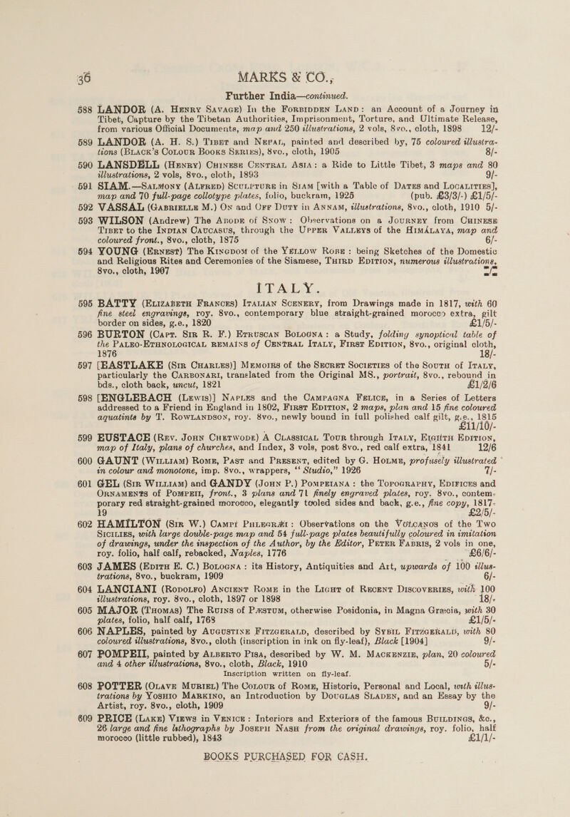 Further India—continued. 588 LANDOR (A. Henry Savace) In the Forsippen Lanp: an Account of a Journey in Tibet, Capture by the Tibetan Authorities, Imprisonment, Torture, and Ultimate Release, from various Official Documents, map and 250 illustrations, 2 vols, 8vo., cloth, 1898 12/- 589 LANDOR (A. H. 8S.) Trsetr and Nepan, painted and described by, 75 coloured illustra- itons (BLACK’s CoLouR Books SxER1k3), 8vo., cloth, 1905 8/- 590 LANSDELL (Hewry) Cuinese Cunrran Asi: a Ride to Little Tibet, 3 maps and 80 illustrations, 2 vols, 8vo., cloth, 1893 9/- 691 SIAM.—Satmony ) Pade ScuLeruRse in Sram [with a Table of Dates and Loca.itizs], map and 70 full-page collotype plates, folio, buckram, 1925 (pub. £3/3/-) £1/5/- 592 VASSAL (Gasrieiie M.) On and Orr Dury in ANNAM, tllustrations, 8vo., cloth, 1910 5/- 5938 WILSON (Andrew) The Aropg of Sxow: Observations on a JournzEY from CHINESE TIBET to the Inpran Caucasus, through the Uprrer Vauurys of the HimAnaya, map and coloured front., 8vo., cloth, 1875 6/- 594 YOUNG (Ernest) The Kixcpom of the YELLow Rone: being Sketches of the Domestic and Religious Rites and Ceremonies of the Siamese, THIRD EDITION, numerous illustrations, 8vo., cloth, 1907 we Be ETALWY.. 595 BATTY (Exuizatetu Franons) Iranian Scenery, from Drawings made in 1817, with 60 fine steel engravings, roy. 8vo., contemporary blue straight-grained morocco extra, gilt border on sides, g.e., 1820 £1/5/- 596 BURTON (Carr. Sir R. F.) Erruscan Botoena: a Study, folding synoptical table of the PALEO-ETHNOLOGICAL REMAINS of CENTRAL ITALY, Firsr Epition, 8vo., original ati 1876 18/- 597 [EASTLAKE (Sir Cuarves)] Memorns of the Secret Societies of the Sourn of ITaty, particularly the CARBONARI, translated from the Original MS., portrait, 8vo., rebound in bds., cloth back, uncut, 1821 £1/2/6 598 [ENGLEBACH (Lewis)] Napizs and the Campagna Fetics, in a Series of Letters addressed to a Friend in England in 1802, Firsr EDITION, 2 maps, plan and 15 fine coloured aquatinta by T. RowLANpbsoy, roy. 8vo., newly bound in full polished calf gilt, pg. rs m NO 11/10/ 599 EUSTACE (Rev. Jonn Cuetwoper) A CiassicaL Tour through Irauy, E1eitnH Epririon, map of Italy, plans of churches, and Index, 3 vols, post 8vo., red calf extra, 1841 12/6 600 GAUNT (WittraM) Roms, Past and Present, edited by G. Houmu, profusely illustrated in colour and monotone, imp. 8vo., wrappers, ‘‘ Studzo,” 1926 7T/- 601 GEL (Sir Witi1Am) and GANDY (Joun P.) Pompgetana: the Torpoararuy, Epirices and ORNAMEN'S of Pompsrti, front., 3 plans and 71 finely engraved plates, roy. 8vo., contem- porary red straight-grained moroéco, elegantly tooled sides and back, g.e., fine ie : 19 - 602 HAMILTON (Sir W.) Camri Putecrar: Observations on the Votcanos of the Two SIcILIES, with large double-page map and 54 full-page plates beautifully coloured in imitation of drawings, under the inspection of the Author, by the Editor, PETER Fasris, 2 vols in one, roy. folio, half calf, rebacked, Napies, 1776 “£6/6/- 603 JAMES (Epiru E. C.) Botoena : its History, Antiquities and Art, upwards of 100 slus- trations, 8vo., buckram, 1909 6/- 604 LANCIANI (Ropotro) Anctunt Rome in the Licut of Recent DiscoveRiEs, with 100 illustrations, roy. 8vo., cloth, 1897 or 1898 18/- 605 MAJOR (THomas) The Roins of Pastum, otherwise Posidonia, in Magna Grecia, with 30 plates, folio, half calf, 1768 £1/5/- 606 NAPLES, painted by AvuaustiIxE Fitrzageraup, described by Syspin Fir7zaERALp, with 80 coloured wlustrations, 8vo., cloth (inscription in ink on fly-leaf), Black [1904] 9/- 607 POMPEII, painted by ALBErto Pisa, described by W. M. MackeEnzin, plan, 20 coloured and 4 other illustrations, 8vo., cloth, Black, 1910 5/- Inscription written on fly-leaf. 608 POTTER (Oxave MortEz) The Contour of Romn, Historic, Personal and Local, weth «lus- trations by YoSHIO MARKINO, an Introduction by Dovenias SLADEN, and an Essay by the Artist, roy. 8vo., cloth, 1909 9/- 609 PRICE (Laxz) Views in Venice: Interiors and Exteriors of the famous Burpines, &amp;c., 26. large and fine lsthographs by Josnri Nasu from the original drawings, roy. folio, half morocco (little rubbed), 1843 £1/1/-