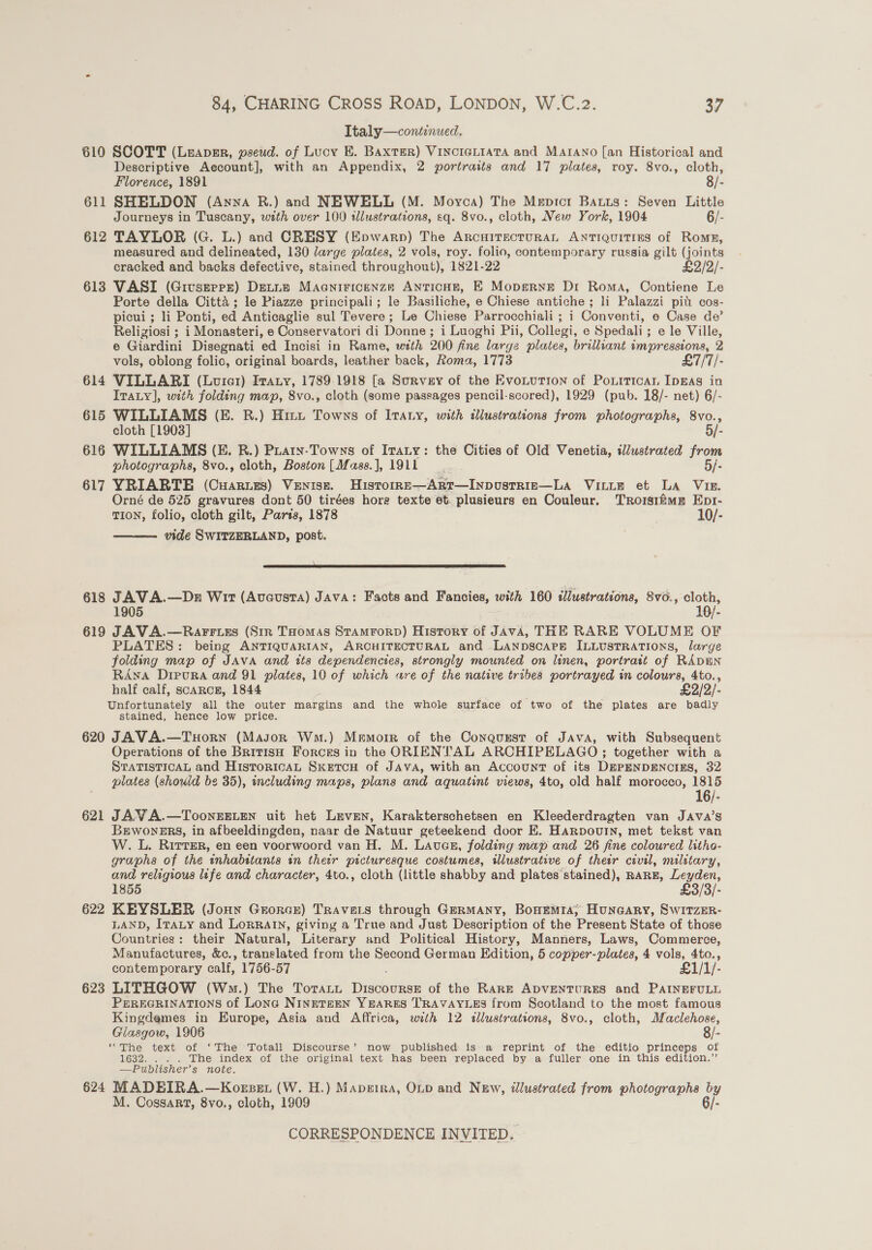 Italy—continwed. 610 SCOTT (Luapzr, pseud. of Lucy E. Baxter) VincreLiaTa and Marano [an Historical and Descriptive Account], with an Appendix, 2 portraits and 17 plates, roy. 8vo., cloth, Florence, 1891 8/- 611 SHELDON (Anna R.) and NEWELL (M. Moyca) The Mepict Batts: Seven Little Journeys in Tuscany, wth over 100 sllustrations, sq. 8vo., cloth, New York, 1904 6/- 612 TAYLOR (G. L.) and CRESY (Epwarp) The ArcHiTecrurRAL Antiquities of Romp, measured and delineated, 130 large plates, 2 vols, roy. folio, contemporary russia gilt (joints cracked and backs defective, stained throughout), 1821-22 £2/2/- 613 VASI (Givszerr) Dextne Maaniricenze Anticon, E Mopgerne Dr Roma, Contiene Le Porte della Citta ; le Piazze principali; le Basiliche, e Chiese antiche ; li Palazzi pit cos- picui ; li Ponti, ed Anticaglie sul Tevere ; Le Chiese Parrocchiali ; i Conventi, e Case de’ Religiosi ; i Monasteri, e Conservatori di Donne; i Luoghi Pii, Collegi, e Spedali; e le Ville, e Giardini Disegnati ed Incisi in Rame, with 200 fine large plates, brilliant impressions, 2 vols, oblong folic, original boards, leather back, Roma, 1773 £7/7/- 614 VILLARI (Lourcer) Ivaty, 1789-1918 [a Survey of the EvoLurion of Poxnrrican IpgAs in Iraty], with folding map, 8vo., cloth (some passages pencil-scored), 1929 (pub. 18/- net) 6/- 615 WILLIAMS (E. R.) Hit Towns of Itaty, with illustrations from photographs, 8vo., cloth [1903] 5/- 616 WILLIAMS (E. BR.) Puain-Towns of Iraty: the Cities of Old Venetia, illustrated from photographs, 8vo., cloth, Boston [Mass.], 1911 5/- 617 YRIARTE (Cuaries) Venise. Historre—ARtT—Inpusrrie—La Vinie et LA Vim. Orné de 525 gravures dont 50 tirées horg texte et. plusieurs en Couleur. TRorsifimm Ept- TION, folio, cloth gilt, Paris, 1878 10/- vide SWITZERLAND, post.  pe ENE REESE CL RSE bt I ECA EFC NIE. 618 JAVA.—Dn Wit (Aveusta) Java: Facts and Fancies, with 160 slustrations, 8vo., cloth, 1905 10/- 619 JAVA.—Rarrcss (Sir THomas StamForpD) History of JAVA, THE RARE VOLUME OF PLATES: being ANTIQUARIAN, ARCHITECTURAL and LANDSCAPE ILLUSTRATIONS, large folding map of JAVA and its dependencies, strongly mounted on linen, portrait of RADEN RANA DrpuRa and 91 plates, 10 of which are of the native tribes portrayed in colours, 4to., half calf, scaRcE, 1844 . £2/2/- Unfortunately all the outer margins and the whole surface of two of the plates are badly stained, hence low price. 620 JAVA.—THorN (Major Wm.) Memorr of the Conquusr of Java, with Subsequent Operations of the British Forces in the ORIENTAL ARCHIPELAGO ; together with a STATISTICAL and HistoricAL SKETCH of JAVA, with an Account of its DEPENDENCIES, 32 plates (should be 35), including maps, plans and aquatint views, 4to, old half morocco, 1815 * 621 JAVA.—ToonEELen uit het Leven, Karakterschetsen en Kleederdragten van JAvA’s BEwonersy, in afbeeldingden, naar de Natuur geteekend door E. Harpouin, met tekst van W. L. RitrER, en een voorwoord van H. M. Laven, folding map and 26 fine coloured litho- graphs of the inhabitants in their picturesque costumes, illustrative of thetr civil, military, and religious life and character, 4to., cloth (little shabby and plates stained), RARE, Leyden, 1855 £3/3/- 622 KEYSLER (Jonny Grorce) Travers through Germany, Bonrmra; Huncary, SwitzEr- LAND, IraLy and LorRAIN, giving a True and Just Description of the Present State of those Countries: their Natural, Literary snd Political History, Manners, Laws, Commerce, Manufactures, &amp;c., translated from the Second German Edition, 5 copper-plates, 4 ae 4to., contemporary calf, 1756-57 £1/1/- 623 LITHGOW (Wm.) The Torani oe of the RARE ADVENTURES and PAINEFULL PEREGRINATIONS of Lona NINETEEN YEARES TRAVAYLES from Scotland to the most famous Kingdemes in Europe, Asia and Affrica, with 12 «illustrations, 8vo., cloth, Maclehose, Glasgow, 1906 8/- “The text of ‘The Totall Discourse’ now published is. a reprint of the editio princeps of 1632. . . . The index of the original text has been replaced by a fuller one in this edition.” —Publisher’s note. 624 MADEIRA.—Korpet (W. H.) Maperra, Op and New, illustrated from photographs by M. Cossart, 8vo., cloth, 1909 6/-