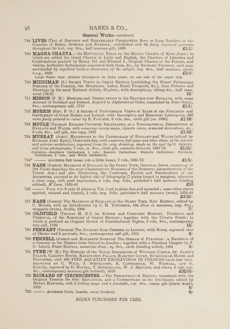 General Works—continued. 748 LIVES (The) of Emrnent and RemarKkaBLte CHaractrers Born or Long Resident in the Counties of Essex, Surrotk and NorFouk, embellished with 68 finely engraved portraits throughout the text, roy. 8vo., half morocco gilt, 1820 £1/1/- 749 MAGNA CHARTA.—An Hisrortcat Essay on the Magna Crarra of King Joun ; to which are added the Great Charter in Latin and English, the Charters of Liberties and Confirmations granted by Henry III. and Edward IL., Original Charter of the Forests, and various Authentic Instruments connected with them, &amp;c., by RicHarp THomson, each page surrotinded by engraved borders illustrative of the subject, roy. 8vo., half morocco, uncut; t.e.g., 1829 £3/3/- Large Paper copy, printed throughout on India paper, on one side of the paper only. 750 MIDDIMAN (S.) Serecrt Views in Great Briratn [exhibiting the Finest Picturesque Features of the Country, the Mountains, Lakes, Rural Prospects, &amp;c.], from Pictures and Drawings by the most Eminent Artists, 53 plates, with descriptiuns, oblong 4to., half roan, uncut [1812] 10/- 751 MISSON (F. M.) Memoirs and OssEervATIONS in his TRAVELS over ENGLAND, with some Account of Scotland and Ireland, dispos’d in Alphabetical Order, translated by JoHn OzELL, 8vo., contemporary calf, 1719 £1/1/- 752 MORRIS (Rev. F. 0.) A Srerizs of Proruresaur Views of Seats of the NoBLEMEN and GENTLEMEN of Great Britain and Ireland, with Descriptive and Historical Letterpress, 240 views finely printed in colour by B. Fawcett, 6 vols, 4to., cloth gilt [ca. 1880] £1/18/- 753 MOULE (Tuomas) Encuisu Counties DELINEATED, or a TOPOGRAPHICAL DESCRIPTION of ENGLAND and WALES, with numerous county maps, vignette views, armorial decorations, &amp;c., 2 vols, 4to., calf gilt, nice copy, 1837 £1/10/ 754 MURRAY (Joun) Hanpzsooxs to the CATHEDRALS of ENGLAND and Wares [edited by RICHARD JOHN KineG], CoMPLETE SET, with numerous full-page and other illust. of the interror and exterior architecture, engraved from the orig. drawings made on the spot by O. JEWITT, and from photographs, 7 vols, cr. 8vo., cloth gilt, contents lettered, 1861-73 £1/15/- Contents.—Southern Cathedrals, 2 vols.; Eastern Cathedrals; Western Cathedrals; Northern Cathedrals, 2 vols.; and Welsh Cathedrals. 754 ANOTHER SxEt (some vols a little loose), 7 vols, 1861-73 £1/5/- 755 NASH (Josrery) Manstons of ENGLAND in the OLDEN TimzE, ORIGINAL Issuk, consisting of 104 Views depicting the most Characteristic Features of the Domestic ARCHITECTURE of the Tupor AGE; and also illustrating the CostumrEs, Hasirs and RECREATIONS of our ANCESTORS, executed in the highest style of lithography (7 plates frayed in margins), otherwise a clean copy, with good impressions, 4 vols, imp. folio, publisher’s half morocco (binding rubbed), M’ Lean, 1839-42 £10 Vots. 1 to 3 only (9 plates in Vol. 1 cut to plate-line and mounted ; some other plates spotted, stained and frayed), 3 vols, imp. folio, publisher’s half morocco (worn), 3/10). 757 NASH (Joseru) The Mansions of ENGLAND in the OLDEN TimzE, New Epir1o0n, edited by C. Hoxmg, with an Introduction by C. H. Townsenn, 104 allust. in monotone, imp, 8vo., wrappers (worn), Studio, 1906 7/- 758 [OLDFIBLD (Tuomas H. B.)] An Entire and Comexiere History, Pourrican and PERSONAL, of the Boroueus of Great Britain ; together with the Cinque Ports; to which is prefixed an Original Sketch of Constitutional Rights, 3 vols, 8vo., contemporary  756  tree calf, 1792 19/- 759 PENNANT (THomas) The Journery from CHESTER to Lonpon, with Notes, engraved view of Chester and 5 portraits, 8vo., contemporary calf gilt, 1811 8/- 760 PENNELL (Joszeru and Exizapetu Ropsrys) The StrEAM of PLEASURE: a Narrative of a Journey on the Thames from Oxford to London ; together with a Practical Chapter by J. G. LeaGE, Frrst Epition, numerous tllust., sq. 8vo., cloth (binding soiled), 1891 6/- 761 PYNE (W. H.) The Hisrory of the Royat Resipences of Wrypsor CastLe, St. JAMES’S PALACE, CARLTON Houssz, KENSINGTON: PaLace, Hampron Court, BuckincHam House and FROGMORE, with 100 FINE AQUATINT ENGRAVINGS IN COLOURS From THE orIG. DRAWINGS BY C. Wixp, J. STEPHANOFF, R. CATTERMOLE, W. WESTALL, AND G. SAMUEL, engraved by D. Haven, T. SUTHERLAND, W. J. BENNETT, and others, 3 vols, roy. 4to., contemporary morocco gilt (rubbed), 1819 £32/10/- 762 RICHARD OF CIRCENCESTER.—The Description of Briratn, translated with the Original Treatise De Srtu Brirannim, and a ComMENTARY on the IT1InNERARY, edited by ar HAatcHErR, with 2 folding maps and a facsimile, roy. 8vo., russia gilt (joints Liar ; gi. 763 —. ANOTHER Copy, boards, wncut (broken) 8/- 