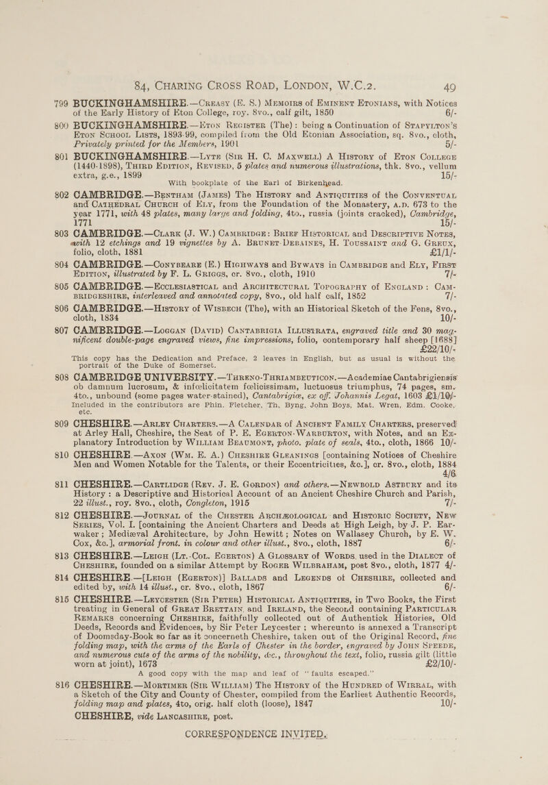 799 BUCKINGHAMSHIRE. —Creasy (Ff. S.) Memotrs of Eminent Eronrans, with Notices of the Early History of Eton College, roy. 8vo., calf gilt, 1850 6/- 800 BUCKINGHAMSHIRE.—Evron Recister (The): being a Continuation of Srapyiton’s Eton Scuoou Lists, 1893-99, compiled from the Old Etonian Association, sq. 8vo., cloth, Privately printed for the Members, 1901 5/- 801 BUCKINGHAMSHIRE.—Lyvre (Sir H. C. Maxwet.) A History of Eron CoLitecE (1440-1898), THirrp Epition, REVISED, 5 plates and numerous tliustrations, thk. 8vo., vellum extra, g.e., 1899 15/- With bookplate of the Earl of Birkenhead. 802 CAMBRIDGE.—Bentuam (James) The History and Antiquities of the ConveNTUAL and CATHEDRAL CHuRCH of ELy, from the Foundation of the Monastery, A.p. 673 to the year 1771, with 48 plates, many larye and folding, 4to., russia (joints cracked), Cambridge, 1771 15/- 803 CAMBRIDGE.—C ark (J. W.) Campripen: Brier HistoricaL and Descriptive Novss, ewith 12 etchings and 19 vignettes by A. BRuNET-DEBAINES, H. Toussaint and G. Grrux, folio, cloth, 1881 £1/1/- 804 CAMBRIDGE.—Oonyseare (E.) Highways and Byways in CAMBRIDGE and Ezy, First EDITION, ilustrated by F. L. Griags, er. 8vo., cloth, 1910 7T/- 805 CAMBRIDGE.—EcctiezsiasticaL and ARCHITECTURAL Topocrarny of ENGLAND: CAM- BRIDGESHIRE, ¢nterleaved and annotated copy, 8vo., old half calf, 1852 7/- 806 CAMBRIDGE.—History of Wissecu (The), with an Historical Sketch of the Fens, 8vo., cloth, 1834 10/- 807 CAMBRIDGE.—Logean (Davin) Cantrasricia ILLUSTRATA, engraved title and 30 mag- nificent double-page engraved views, fine impressions, folio, contemporary half sheep [1688] £22/10/- This copy has the Dedication and Preface, 2 leaves in English, but as usual is without the portrait of the Duke of Somerset. 808 CAMBRIDGE UNIVERSITY. —Tureno-TuriamMBEvTicon.—Academiae Cantabrigiensis ob damnum lucrosum, &amp; infcelicitatem fcelicissimam, luctuosus triumphus, 74 pages, sm. 4to., unbound (some pages water-stained), Cantabrigie, ex off. Johannis Legat, 1603 £1/10/- Included in the contributors are Phin. Fletcher, Th, Byng, John Boys, Mat. Wren, Edm. Cooke, etc. 809 CHESHIRE. —Artey Cuarrers.—A CaLenpAr of ANcrENT FamiILy CHARTERS, preserved at Arley Hall, Cheshire, the Seat of P. KE. Egzrton- WARBURTON, with Notes, and an Ex- planatory Introduction by Wi1LL14M Beaumont, photo. plate of seals, 4to., cloth, 1866 10/- 810 CHESHIRE .—Axon (Wm. E. A.) Cuesutre Gueanines [containing Notices of Cheshire Men and Women Notable for the Talents, or their Eccentricities, &amp;c.], cr. 8vo., cloth, 1884 4/6. 811 CHESHIRE.—Carriiper (Rev. J. E. Gorpon) and others.—NEwsoLD ASTBURY and its History : a Descriptive and Historical Account of an Ancient Cheshire Church and Parish, 22 illust., roy. 8vo., cloth, Congleton, 1915 7/- 812 CHESHIRE.—Journat of the CuEesteR ARCHAOLOGICAL: and Historic Society, New Serigs, Vol. I. [containing the Ancient Charters and Deeds at High Leigh, by J. P. Ear- waker ; Medieval Architecture, by John Hewitt; Notes on Wallasey Church, by E. W. Cox, &amp;c.], armorzal front. in colour and other illust., 8vo., cloth, 1887 6/- 813 CHESHIRE.—Leicu (Lr.-Cor. Ecerton) A GLossary of Worps. used in the DIALECT of CHESHIRE, founded on a similar Attempt by RoceR WILBRAHAM, post 8vo., cloth, 1877 4/- 814 CHESHIRE.—[Lertanu (Ecarrton)] BaLttAps and Lecenps ot CHESHIRE, collected and edited by, with 14 cllust., cr. 8vo., cloth, 1867 6/- 815 CHESHIRE.—Leycrsrer (Sir Peter) HistoricAL ANTIQUITIES, in Two Books, the First treating in General of GreAT BRETTAIN, and IRELAND, the Second containing PARTICULAR REMARKS concerning CHESHIRE, faithfully collected out of Authentick Histories, Old Deeds, Records and Evidences, by Sir Peter Leycester ; whereunto is annexed a Transcript of Doomsday-Book so far as it concerneth Cheshire, taken out of the Original Record, fine folding map, with the arms of the Harls of Chester in the border, engraved by JOHN SPEEDE, and numerous cuts of the arms of the nobility, &amp;c., throughout the text, folio, russia ae (little worn at joint), 1673 £2/10/- A good copy with the map and leaf of ‘‘ faults escaped.” 816 CHESHIRE.—Mortimer (Str Wii11AM) The History of the HUNDRED of WIRRAL, with a Sketch of the City and County of Chester, compiled from the Earliest Authentic Records, folding map and plates, 4to, orig. half cloth (loose), 1847 10/- CHESHIRE, vide LancasHire, post.