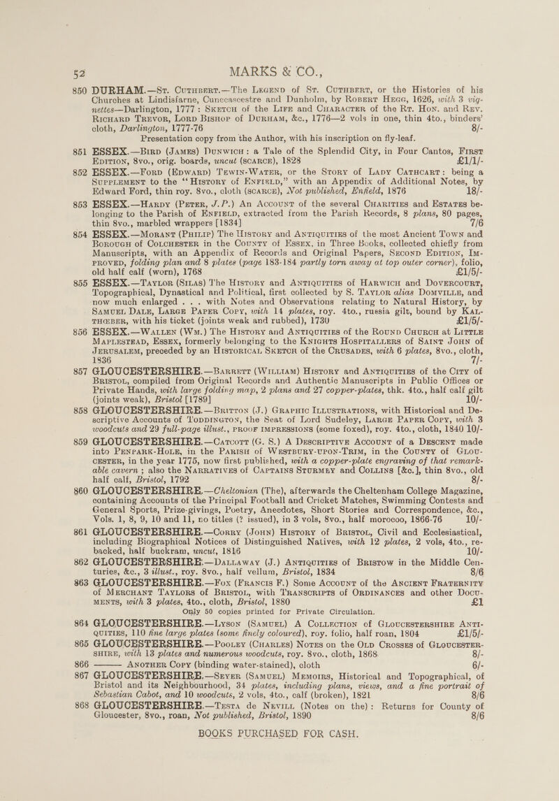 850 DURHAM.—St. Curnsart.—The Lecenp of St. Curnupert, or the Histories of his Churches at Lindisfarne, Cunecascestre and Dunholm, by Ropgert Hae, 1626, with 3 vig- nettes—Darlington, 1777: Sketcu of the Lirr and CuHARactErR of the Rt. Hon. and Rev. RicHarD TREVOR, Lorp BisHor of DurHam, &amp;c., 1776—2 vols in one, thin 4to., binders’ cloth, Darlington, 1777-76 8/- Presentation copy from the Author, with his inscription on fly-leaf. 851 ESSEX.—Birp (Jamss) Dunwicu: a Tale of the Splendid City, in Four Cantos, First EDITION, 8vo,, orig. boards, wncut (SCARCE), 1828 £1/1/- 852 ESSEX.—Forp (Epwarp) Tewrn-WarTeEr, or the Story of Lapy CatHcarT: being a SuppLEMENT to the ‘‘ History of ENnFris_p,” with an Appendix of Additional Notes, by Edward Ford, thin roy. 8vo., cloth ( (scARCE), Not published, Enfield, 1876 18/- 853 ESSEBX.—Harpy (Persr, J.P.) An Account of the several CHARITIES and EstarTss be- longing to the Parish of ENFIELD, extracted from the Parish Records, 8 plans, 80 pages, thin 8vo., marbled wrappers [1834] 7/6 854 ESSHX.—Morant (Puiuip) The History and ANTIQUITIES of the most Ancient Town and BorovueH of CoLCHESTER in the County of Essmx, in Three Books, collected chiefly from Manuscripts, with an Appendix of Records and Original Papers, Smconp Epition, Im- PROVED, folding plan and 8 platee (page 183-184 partly torn away at top outer corner), folio, old half calf (worn), 1768 £1/5/- 855 ESSHX.—Taytor (Sizas) The History and Antiquities of HARwicu and Dovercourt, Topographical, Dynastical and Political, first collected by S. Tavitor alias DoMvVILLE, and now much enlarged . .. with Notes and Observations relating to Natural History, by Samugen Dag, LARGE Paper Copy, with 14 plates, roy. 4to., russia gilt, bound by Kat- THG@BER, With his ticket (joints weak and rubbed), 1730 £1/5/- 856 ESSEX.—WAa LEN (Wm.) The History and Antiquities of the Rounp Caurcu at LitrLe MAPLESTEAD, Essex, formerly belonging to the Knicuts HospiraLuers of SAINT JOHN of JERUSALEM, preceded by an HistoricaAL SKETOH of the CRUSADES, with 6 plates, 8vo., ae 1836 - 857 GLOUCESTERSHIRE.—Barrert (WititAm) History and Antiquitizs of the Crty of BRISTOL, compiled from Original Records and Authentic Manuscripts in Public Offices or Private Hands, with large folding map, 2 plans and 27 copper-plates, thk. 4to., half calf gilt (joints weak), Bristol [1789] 10/- 858 GLOUCESTERSHIRE.—Britron (J.) Grapuic ILLUSTRATIONS, with Historical and De- scriptive Accounts of ‘'oppineton, the Seat of Lord Sudeley, Lance Parr Copy, with 3 woodcuts and 29 full-page illust., PROOF IMPRESSIONS (some foxed), roy. 4to., cloth, 1840 10/- 859 GLOUCESTERSHIRE.—Carcort (G. 8.) A Descriptive Account of a Descent made into PENPARK-HoLE, in the PARisH of WrsTtBURY-UPON-TRIM, in the County of GtLov- CESTER, in the year 1775, now first published, with a copper-plaie engraving of that remark- able cavern ; also the NARRATIVES of CapTains SturmMEY and Couuins [&amp;c.], thin 8vo., old half calf, Bristol, 1792 8/- 860 GLOUCESTERSHIRE. —Cheltonian (The), afterwards the Cheltenham College Magazine, containing Accounts of the Principal Football and Cricket Matches, Swimming Contests and General Sports, Prize-givings, Poetry, Aneedotes, Short Stories and Correspondence, &amp;c., Vols. 1, 8, 9, 10 and 11, no titles (? issued), in 3 vols, 8vo., half morocoo, 1866-76 10/- 861 GLOUCESTERSHIRE.—Corry (Joun) History of Briston, Civil and Ecclesiastical, including Biographical Notices of Distinguished Natives, with 12 plates, 2 vols, 4to., re- backed, half buckram, uncut, 1816 10/- 862 GLOUCESTERSHIRE. —Dat.away (J.) AntTIquITIES of Bristow in the Middle Cen- turies, &amp;c., 3 illust., roy. 8vo., half vellum, Bristol, 1834 8/6 863 GLOUCESTERSHIRE.—Fox (Francis F.) Some Account of the ANCIENT FRATERNITY of MercHAantT TAyLors of BristoL, with TRANSCRIPTS of ORDINANCES and other Docv- MENTS, with 3 plates, 4to., cloth, Bristol, 1880 Only 50 copies printed for Private Circulation. 864 GLOUCESTERSHIRE.—Lyson (Samvext) A Coxuection of GLOUCESTERSHIRE ANTI- QUITIES, 110 fine large plates (some finely coloured), roy. folio, half roan, 1804 £1/5/- 865 GLOUCESTERSHIRE.—Pootey (Cuarues) Notes on the OLp Crosszs of GLOUCESTER- SHIRE, with 13 plates and numerous woodcuts, roy. 8vo., cloth, 1868. 8/- 866 ANOTHER Copy (binding water-stained), cloth 6/- 867 GLOUCESTERSHIRE,—Sryer (Samuzt) Memorrs, Historical and Topographical, of Bristol and its Neighbourhood, 34 plates, including plans, views, and a fine portrait of Sebastian Cabot, and 10 woodcuts, 2 vols, 4to., calf (broken), 1821 8/6 868 GLOUCESTERSHIRE.—Trsta de Nevinnt (Notes on the): Returns for County of 8/6  Gloucester, 8vo., roan, Not published, Bristol, 1890
