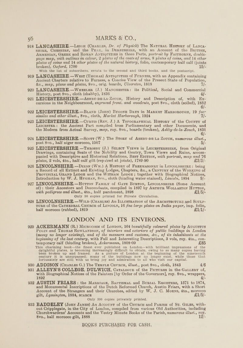918 LANCASHIRE.—Letcu (CuAruus, Dr. of Physick) The Naturat History of LAncA- SHIRE, CHESHIRE, and the Prax, in DERBYSHIRE, with an Account of the Bririsn, ARMENIAN, GREEK and ROMAN ANTIQUITIES in those Parts, portract by FaITHORNE, double- page map, with outlines in colour, 2 plates of the coata of arms, 8 plates of coins, and 14 other plates of coins and 14 other plates of the natural hestory, folio, contemporary half calf (joints broken), Oxford, 1700 15/- With the list of subscribers, errata to the second and third books, and the postscript. 919 LANCASHIRE.—West (Tuomas) AnTIQuitins of Furness, with an Appendix containing Ancient Charters relative to Furness, a Concise View of the Present State of Population, &amp;e., map, plans and plates, 8vo., orig. boards, Ulverston, 1818 7/- 920 LANCASHIRE.—Wueerer (J.) MANCHESTER: its Political, Social and Commercial History, post 8vo., cloth (shabby), 1836 4]- 921 LEICESTERSHIRE.—Asuey-ps-La-Zoucn, History and Description of, with Ex- cursions in the Neighbournood, engraved front. and woodcuts, post 8vo., cloth (soiled), 1852 6/- 922 LEICESTERSHIRE.—Butanp (Jonny) Bygone Days in Market Hargoroven, 19 fac- similes and other tllust., 8vo., cloth, Market Harborough, 1924 7/- 923 LEICESTERSHIRE.—Cortis (Rev. J.) A TopoGrarHicaAL History of the County of LEICESTER: the Ancient Part compiled from Parliamentary and other Documents, and the Modern from Actual Survey, map, roy. 8vo., boards (broken), Ashby-de-la-Zouch, 1831 6/- 924 LEICESTERSHIRE.—Scorr (W.) The Story of AsnBpy-pn-LA-Zovucn, numerous illust., post 8vo., half niger morocco, 1907 5/- 925 LEICHSTERSHIRE.—Turossy (J.) SeLect Virws in LEICESTERSHIRE, from Original Drawings, containing Seats of the Nobility and Gentry, Town Views and Ruins, accom- panied with Descriptive and Historical Relations, Best EpItTIon, with portrait, map and 76 plates, 2 vols, 4to., half calf gilt (repxired at joints), 1789-90 £3/3/- 926 LINCOLNSHIRE.—Dixon (Wm.) A History of FrEEMAsoNRY in LINCOLNSHIRE: being a Record of all Extinct and Existing Lodges, Chapters, &amp;c., a Century of the WORKING of PROVINCIAL GRAND LODGE and the WitTHAmM LopGE; together with Biographical Notices, Introduction by W. J. Huauan, 8vo., cloth (binding water-stained), Lincoln, 1894 9/- 927 LINCOLNSHIRE.—Houvrron Faminy of Gare Burton, LinconnsaHire (Some Account of): their Ancestors and Descendants, compiled in 1897 by ARTHUR WOLLASTON HuTTON, with pedigrees and sllust., 4to., half parchment, 1898 £1/5/- Only 50 copies printed for Private Circulation. 928 LINCOLNSHIRE.—W11p (Cuar.es) An ILLOSTRATION of the ARCHITECTURE and ScULP- TURE of the CATHEDRAL CHURCH of LINCOLN, 16 fine large plates on India paper, imp. folio, half morocco (rubbed), 1819 £1/1/- LONDON AND ITS ENVIRONS. 929 ACKERMANN (R.) Microcosm of Lonpon, 104 beautifully coloured plates by AuGusTUS Pugin and Tuomas RowLanpson, of interiors and extertors of public buildings in London (many no longer existing), and of the manners and customs, &amp;c., of its inhabitants at the beginning of the last century, with Full and Interesting Descriptions, 3 vols, roy. 4to., con- temporary calf (binding broken), Ackermann, 1808-09 . £85 This charming book—the finest ever published on London—with brilliant impressions of the delightful plates, is becoming increasingly difficult to obtain, owing to so many copies having been broken up and framed. As a picture of London at the beginning of the nineteenth century it is unsurpassed; many of the buildings now no longer exist, while those that fortunately are still with us bring joy and admiration to all who visit our capital. 930 ADDISON (Cartes G.) The Temeie Cuvrcn, tllust., post 8vo., cloth, 1843 4/6 931 ALLEYN’S COLLEGE, DULWICH, Catatocuz of the Picturss in the GALLERY of, with Biographical Notices of the Painters [by Order of the Governors], roy. 8vo., Soe ae 1892 fe 932 AUSTIN FRIARS: the Marrtacr, BaprismaL and BurtaL Recisters, 1571 to 1874, and Monumental Inscriptions of the Dutch Reformed Church, Austin Friars, with a Short Account of the Strangers and their Churches, edited by W, J. C. Mosrns, 4to., morocco gilt, Lymington, 1884, SCARCE £1/5/- Only 300 copies privately printed. 933 BADDELEY (Joun Jamzs) An Account of the Cuurcy and Parisu of St. GILes, with: out Cripplegate, in the City of London, compiled from variecus Old Authorities, including Churchwardens’ Accounts and the Vestry Minute Books of the Parish, numerous «dlust., roy. 8vo., half morocco gilt, 1888 12/: