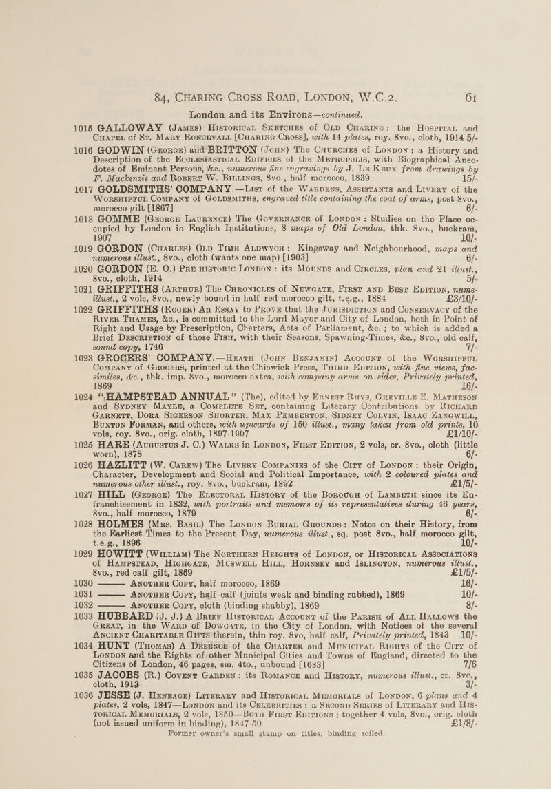 London and its Environs—continued. 1015 GALLOWAY (Jamus) Hisrorican Skercues of Otp CHarinc: the Hospiran and Capen of St. Mary Roncrvaut [Cuarine Cross], with 14 plates, roy. 8vo., cloth, 1914 5/- 1016 GODWIN (Grores) and BRITTON (Joun) The Cacrouszs of Lonpov: a History and Description of the EccLmsiasticaL Epirices of the Mrrropo.is, with Biographical Anec- dotes of Eminent Persons, &amp;c., numerous fine engravings by J. Le Keux from drawings by F. Mackenzie and Ropert W. BILuines, 8vo., half morocco, 1839 15/- 1017 GOLDSMITHS’ COMPANY.—List of the Warpens, Assistants and Livery of the WorsHIPFUL Company of GOLDSMITHS, engraved title containing the coat of arms, post 8vo., morocco gilt [1867] ) 6/- 1018 GOMME (Grorce Laurence) The GoveRNANCE of Lonpon: Studies on the Place oc- cupied by London in English Institutions, 8 maps of Old London, thk. 8vo., buckram, 1907 10/- 1019 GORDON (Cuar.zs) OLrp Timg ALpwycon: Kingsway and Neighbourhood, maps and numerous tllust., 8vo., cloth (wants one map) [1903] 6/- 1020 GORDON (FE. O.) Pre nistoric Lonpon : its Mounps and Crreixs, plan end 21 illust., 8vo., cloth, 1914 5/- 1021 GRIFFITHS (Arruur) The Curonicries of Newaatz, First AND Bust EpITIon, nume- illust., 2 vols, 8vo., newly bound in half red morocco gilt, t.e.g., 1884 £3/10/- 1022 GRIFFITHS (Roesr) An Essay to Prove that the Jurispicrion and Consrrvacy of the River THAMES, &amp;c., is committed to the Lord Mayor and City of London, both in Point of Right and Usage by Prescription, Charters, Acts of Parliament, &amp;c.; to which is added a Brief Description of those Fisu, with their Seasons, Spawning-Times, &amp;c., 8vo., old calf, sound copy, 1746 rye 1023 GROGERS’ COMPANY.—Heatxu (Joun Bensamin) Account. of the WorsHiIpFutL, Company of GROCERS, printed at the Chiswick Press, THIRD EDITION, with fine views, fac- similes, &amp;c., thk, imp. 8vo., morocco extra, with company arms on sides, Privately printed, 1869 16/- 1024 “HAMPSTEAD ANNUAL” (The), edited by Erxest Ruys, Grevitte E. Marnnson and Sypngy Mayup, a ComMeLEeTe Sart, containing Literary Contributions by RicHaRp GARNETT, DorA SIGERSON SHORTER, MAx PEMBERTON, SIDNEY CoLVIN, ISAAC ZANGWILL, Buxton Forman, and others, with upwards of 150 illust., many taken from old prints, 10 vols, roy. 8vo., orig. cloth, 1897-1907 £1/10/- 1025 HARE (Aveustus J. C.) Waxks in Lonpoyn, First Epirion, 2 vols, cr. 8vo., cloth (little worn), 1878 6/- 1026 HAZLITT (W. Carew) The Livery Companizs of the Crry of Lonpon: their Origin, Character, Development and Social and Political Importance, with 2 coloured pilates and numerous other illust., roy. 8vo., buckram, 1892 £1/5/- 1027 HILL (Groner) The Enectoran History of the Boroveu of LAMBETH since its En- franchisement in 1832, with portraits and memoirs of ita representatives during 46 years, 8vo., half morocco, 1879 ° 1028 HOLMES (Mrs. Bastt) The Lonpon Buriat Grounps: Notes on their History, from the Earliest Times to the Present Day, numerous iust., sq. post 8vo., half morocco gilt, t.e.g., 1896 10/- 1029 HOWITT (Witt1Am) The Nortuern Heteuts of Lonnon, or HistoRicaAL ASSOCIATIONS of HampstEAD, HiaHoate, Musweiut Hitt, Hornsey and ISLINGTON, numerous illust.,   8vo., red calf gilt, 1869 £1/5/- 1030 ANOTHER Copy, half morocco, 1869 16/- 1031 ANoTHER Copy, half calf (joints weak and binding rubbed), 1869 10/- 1032 ANOTHER Copy, cloth (binding shabby), 1869 8/-  1033 HUBBARD (J. J.) A Brizr Hisrortcan Account of the ParisH of ALL HALLows the GREAT, in the Warp of Dow«artn, in the City of London, with Notices of the several ANCIENT CHARITABLE Girts therein, thin roy. 8vo, half calf, Privately printed, 1843 10/- 1034 HUNT (THomas) A Derexcp of the CHarter and MonicrpaL Rieuts of the City of Lonpon and the Rights of other Municipal Cities and Towns of England, directed to the Citizens of London, 46 pages, sm. 4to., unbound [1683] 7/6 1035 JACOBS (R.) Covent GarpeNn: its Romancn and History, numerous illust., cr. 8ve., cloth, 1913 3/- 1036 JESSE (J. Hengace) Literary and Historica, MEmoriAzs of Lonpon, 6 plans and 4 plates, 2 vols, 1847—Lonpon and its CELEBRITIES : a SECOND SERIES of LITERARY and HIs- TORICAL MEMORIALS, 2 vols, 1850—Botu First Epitions ; together 4 vols, 8vo., orig. cloth (not issued uniform in binding), 1847-50 £1/8/- Former owner’s small stamp on titles, binding soiled.