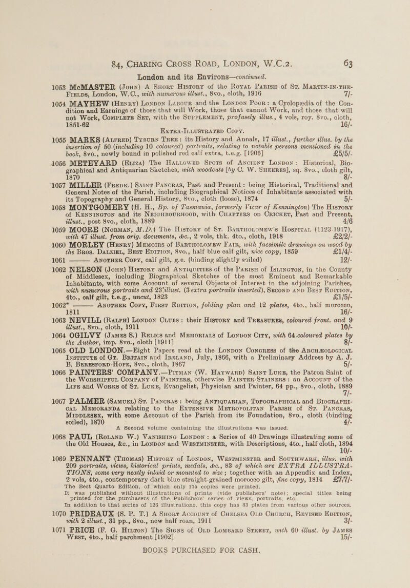 London and its Environs—continued. 1053 McMASTER (Joun) A Snort History of the Royat Paris of St. MARTIN-IN-THE- Fieuips, London, W,C., with numerous sllust., 8vo., cloth, 1916 rie 1054 MAYHEW (Heyry) Loypon Lazpour and the Lonpon Poor: a Cyclopedia of the Con- dition and Earnings of those that will Work, thore that cannot Work, and those that will not Work, CoMPLETE SET, with the SUPPLEMENT, profusely ulus. 4 vols, roy. 8vo., cloth, 1851-62 16/: ExtTRA-ILLUSTRATED Copy. 1055 MARKS (Atrrep) Tysurn Tree: its History and Annals, 17 iWlust., further illus. by the insertion of 50 (including 10 coloured) portraits, relating to notable persons mentioned in the book, 8vo., newly bound in polished 16 calf extra, t.e.g. [1905] £5/5/- 1056 METEYARD (Euiza) The Hattowep Spots of Anctent Lonpon: Historical, Bio- graphical and Antiquarian Sketches, with woodcuts [by C. W. SHEERES], sq. 8vo., cloth ra 1870 /- 1057 MILLER (Frepx.) Sart Pancras, Past and Present: being Historical, Traditional and General Notes of the Parish, including Biographical Notices of Inhabitants associated with its Topography and General History, 8vo., cloth (loose), 1874 5/- 1058 MONTGOMERY (4H. H., Bp. of Tasmania, formerly Vicar of Kennington) The History of KENNINGTON and its NEIGHBOURHOOD, with CilAPTERS on CRICKET, Past and Present, illust., post 8vo., cloth, 1889 4/6 1059 MOORE (Norman, M.D.) The Hisrory of St. BartwoLomew’s Hospiran (1123-1917), with 47 illust. from orig. documents, &amp;c., 2 vols, thk. 4to., cloth, 1918 £2/2/- 1060 MORLEY (Henry) Memorrs of BartHoLomew Fair, with facsimile drawings on wood by the Bros. DALZIEL, Brest Enition, 8vo., half blue calf gilt, nice copy, 1859 £1/4/- 1061 ANOTHER Copy, calf gilt, g.e. (binding slightly soiled) 12/-  1062 NELSON (Joun) History and Anriquitiss of the Parisu of Isntneton, in the County of Middlesex, including Biographical Sketches of the most Eminent and Remarkable Inhabitants, with some Account of several Objects of Interest in the adjoining Parishes, with numerous portraits and 23%llust. (3 extra portraits inserted), SeconD AND Bust Eprrion,  4to., calf gilt, t.e.g., wncwt, 1823 £1/5}- 1062* ANOTHER Copy, First Epition, folding plan and 12 plates, 4to., half morocco, 1811 16/- 1063 NEVILL (Ratpx) Lonpon Cuuss: their History and TreasuRES, coloured front. and 9 illust., 8vo., cloth, F911 10/- - 1064 OGILVY (James 8.) Rexics and Mrmortats of Lonvon City, with 64.coloured plates by the Author, imp. 8vo., cloth [1911] 8/- 1065 OLD LONDON. —Kight Papers read at the Lonpon Conaress of the ARCH ZOLOGICAL InstTituTE of Gr. BRITAIN and IRELAND, July, 1866, with a Preliminary Address by A. J. B. BeRESFORD-HopR, 8vo., cloth, 1867 5/- 1066 PAINTERS’ COMPANY.—Pirman (W. Haywarp) Saint Lux, the Patron Saint of the WoRSHIPFUL Company of PAINTERS, otherwise PAINTER-STAINERS: an ACCOUNT of the LiFe and Works of St. Luks, Evangelist, Physician and Painter, 64 pp., 8vo., cloth, &lt;“ 1067 PALMER (Samvst) St. Pancras: being ANTIQUARIAN, TOPOGRAPHICAL and BioGRAPHI- CAL MEMORANDA relating to the ExTENSIVE METROPOLITAN PARISH of St. PANCRAS, MIDDLESEX, with some Account of the Parish from its Foundation, 8vo., cloth (binding soiled), 1870 4/- A Second volume containing the illustrations was issued. 1068 PAUL (Rontanp W.) Vanisuine Lonpon : a Series of 40 Drawings illustrating some of the Old Houses, &amp;c., in LonpDon and WESTMINSTER, with Descriptions, 4to., half cloth, 1894 1069 PENNANT (Tuomas) History of Lonpon, WESTMINSTER and SoutHwaRk, tllus. with 209 portraits, views, historical prints, medals, &amp;c., 83 of which are HXTRA ILLUSTRA: TIONS, some very neatly inlaid or mounted to size; together with an Appendix and Index, 2 vols, 4to., contemporary dark blue straight-grained morocco gilt, fine copy, 1814 £7/7/- The Best Quarto Edition, of which only 175 copies were printed. It was published without illustrations of prints (vide publishers’ note); special titles being printed for the purchasers of the Publishers’ series of views, portraits, etc. In addition to that séries of 126 illustrations, this copy has 83 plates from various other sources. 1070 PRIDEAUX (8S. P. T.) A Siorr Account of CurtszeA OLD Cnurcu, Revisep Epition, with 2 illust., 31 pp., 8vo., new half roan, 1911 3/- 1071 PRICE (F. G. Hizton) The Sians of OLp Lomearp Srreret, with 60 tllust. by JAMES West, 4to., half parchment [1902] 15/-