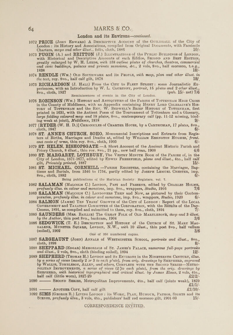 London and its Environs—continued. 1072 PRICE (Jonxn Epwarp) A Descriptive Account of the GuILpHALL of the City of London : its History and Associations, compiled from Original Documents, with Facsimile Charters, maps and other illust., folio, cloth, 1886 10/- 1073 PUGIN (A.) and BRITTON (J.) InLusrratioss of the Peptic: Buripinas of Lonpon, with Historical and Deseriptive Accounts of each Kdifice, Seconp AND Berst EpIrTIon, greatly enlarged by W. H. Luxps, with 158 outline plates of churches, theatres, commercial and civic butldings, palaces and private mansions, &amp;c., 2 vols, 8vo., half morocco, et 1838 : 1074 RENDLE (Wm.) Op SovutHwark and its P#orLn, with map, plan and other illust. in the text, roy. 8vo., half calf gilt, 1878 : 1075 RICHARDSON (J. Hatt) From the Crry to Fieer Street: some Journalistic Ex- periences, with an Introduction by W. L. Courtney, portrait, 15 plates and 2 other illust., 8vo., cloth, 1927 (pub. 15/- net) 76 Reminiscences of events in the City of London. 1076 ROBINSON (Wo.) History and Antiquities of the Partsu of Totreannam HiauH Cross in the County of Middlesex, with an Appendix containing Hranry Lorp CoLEeRatinn’s His- ToRY of TorreENHAM and the Rev. W. Bepweu.’s Brier History of Totrrenuam, first printed in 1631, with the Antient Poem of the Tournament of Tottenham and a Glossary, large folding coloured map and 18 plates, 8vo., contemporary calf (pp. 11-12 missing, bind- ing weak at joint), Middlesex, 1818 9/- 1077 [RYDER (W. H. D.)] Curonicirs of Cuarter House, by a CaRtTHusIAN, 17 plates, 8vo., cloth, 1847 6/- 1078 ST. ANNE’S CHURCH, SOHO, Monumental Inscriptions and Extracts from Regis- ters of Births, Marriages and Deaths at, edited by Wi_it1Am Essincton Hucuess, front. and coats of arms, thin roy. 8vo., cloth, 1905 6/- 1079 ST. HELEN, BISHOPSGATH.—A Short Account of the Ancient Historic Parish and Priory Church, 8 illust., thin roy. 8vo., 21 pp., new half roan, 1908 4/6 1080 ST. MARGARET, LOTHBURY, The Vestry Minute Boox of the Parisu of, in the City of London, 1571-1677, edited by Epwin FRESHFIELD, plans and illust., 4to., half calf gilt, Privately printed, 1887 15/- 1081 ST. MICHAEL, CORNHILL —Parisu Racisters, containing the Marriages, Bap- tisms and Burials, from 1546 to 1754, partly edited by Josmpna LemMuEL CHESTER, imp. 8vo., cloth, 1882 6/- Being publications of the Harleian Society: Registers, vol. 7. 1082 SALAMAN (Mauco.m CO.) Loypon, Past and Present, edited by CHarites Hots, profusely illus. in colour and monotone, imp. 8vo., wrappers, Studio, 1916 7/6 1083 SALAMAN (Matcotm C.) Lonpoxners THEN and Now, as pictured by their Contem- poraries, profusely illus. in colour and monotone, imp. 8vo., wrappers, Studzo, 1920 6/- 1084 SALMON (James) Ten Years’ GrowrH of the Crty of Lonpon: Report of the LocAL GOVERNMENT and TAXATION CoMMITTEE of the CORPORATION, with the Résults of the Day- Census, 1891, as compiled and submitted to them, roy. 8vo., cloth, 1891 7/- 1085 SAUNDERS (Mrs. Barniiz) The Great Fouk of OLtp MARYLEBONE, map and 3 illust. by the Author, thin post 8vo., buckram, 1904 3/6 1086 SEDGWICK (T. E.) Description and History of the Cuurcu of St. Mary Mac- DALENE, Munster SquaBez, Lonpon, N.W., with 10 illust., thin post 8vo., half vellum (soiled), 1902 One of 350 numbered copies. 1087 SARGEAUNT (Joun) Annats of Westminster ScHooL, portraits and illust., ge . cloth, 1898 1088 SHEPPARD (Epe@ar) Mumoriats of St. Jamus’s PAaLAce, numerous full-page portratts and illust., 2 vols, 8vo., cloth (binding soiled), 1894 12/- 1089 SHEPHERD (Tuomas H.) Lonpon and its ENvigons in the NiIngeTEENTH CENTURY, ¢llus. by @ series of views (mostly 2 or 3 to cach plate), from orig. drawings by SHEPHERD, engraved by WALLIS, TOMBLESON, ALLEN, and others, COMPLETE WITH THE SECOND SERIES—METRO- POLITAN IMPROVEMENTS, @ series of views (2 {to each plate), from the orig. drawings by SHEPHERD, with historical topographical and critical illust. by James Elmes, 2 vols, 4to.,   half calf (little worn), 1827-29 £2/2/- 1090 Szconp SuR1e8, Metropolitan Improvements, 4to., half calf (joints = ak /- 1091 ANOTHER Copy, half calf gilt £1/10/- 1092 SIMS (Georcs R.) Livine Loxpon : its Work, Pray, Humovr, Paruos, Sicguts and its Scunegs, profusely illuvs., 3 vols, 4to., publishers’ half red morocco gilt, 1901-03 15/-