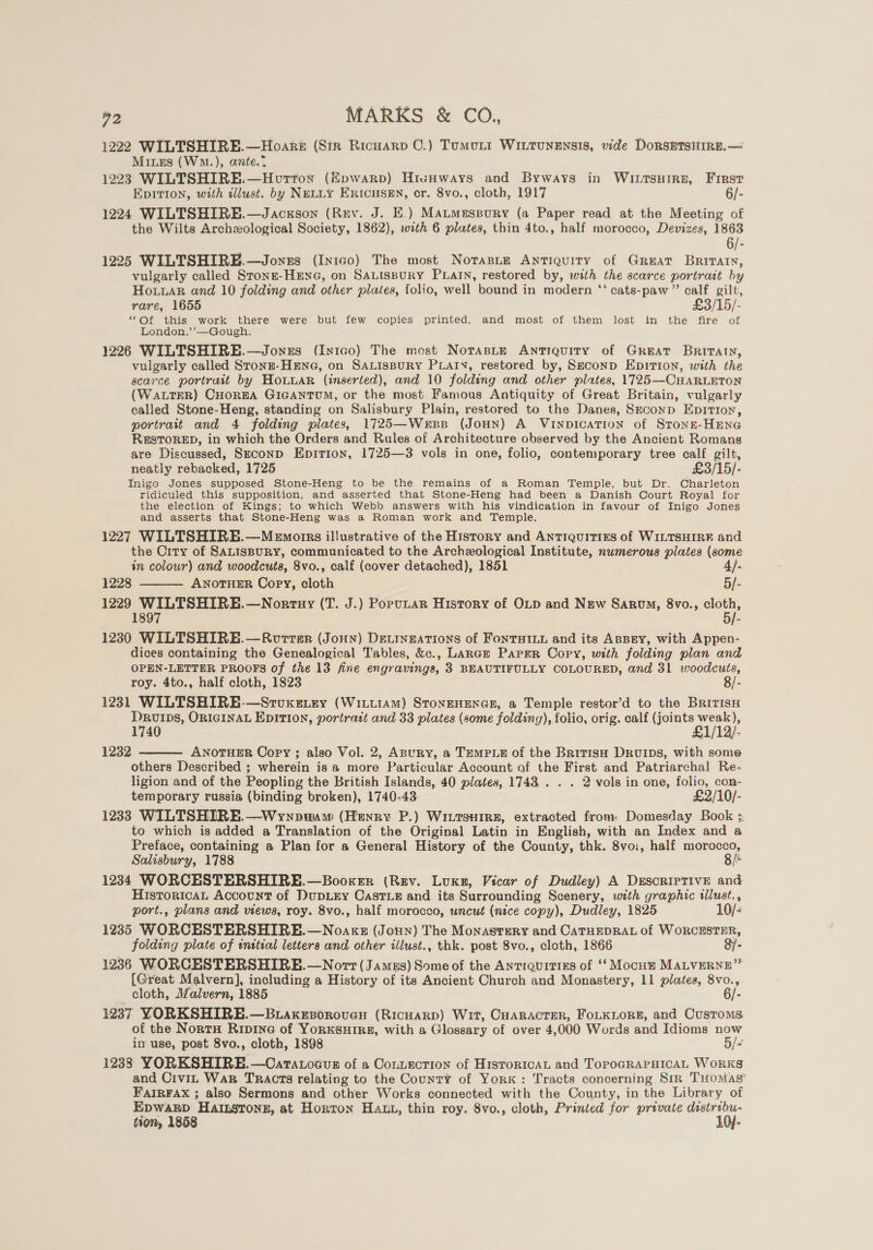 1222 WILTSHIRE.—Hoari (Sin Ricuarp CO.) Tumut WILTuNENSIS, wide DorsEtTsitirE.— Mixes (WM.), ante.? 1223 WILTSHIRE.—Hovrton (Hpwarp) HirsHways and Byways in WI.LtsHire, First EDITION, with illust. by NELLY ERICHSEN, cr. 8vo., cloth, 1917 6/- 1224 WILTSHIRE.—Jacxson (Rev. J. E.) Matmaspury (a Paper read at the Meeting of the Wilts Archeological Society, 1862), with 6 plates, thin 4to., half morocco, Devizes, 1863 6/- 1225 WILTSHIRE.—Jonzes (In1Go) The most NotasLe Antiquity of GREAT Britatn, vulgarly called Stonn-HENG, on SALISBURY PLAIN, restored by, with the scarce portrait hy Hoar and 10 folding and other plates, folio, well bound in modern ‘‘ cats-paw ” calf gilt, rare, 1655 £3/15/- ‘““Of this work there were but few copies printed, and most of them lost in the fire of London.’’—Gough. 1226 WILTSHIRE.—Jonxzs (Intco) The most NorasLe Antiquity of Great BRITAIN, vulgarly called Stonn-Hene, on SALISBURY PLAIN, restored by, SECOND EDITION, with the scarce portrait by HonuaR (inserted), and 10 folding and other plates, 1725—CHARLETON (WaLTER) CHOREA GIGANTUM, or the most Famous Antiquity of Great Britain, vulgarly called Stone-Heng, standing on Salisbury Plain, restored to the Danes, Seconp Epition, portrait and 4 folding plates, 1725—Werss (JoHN) A VINDICATION of Stongt-HENG RESTORED, in which the Orders and Rules of Architecture observed by the Ancient Romans are Discussed, Seconp Epirion, 1725—3 vols in one, folio, contemporary tree calf gilt, neatly rebacked, 1725 £3/15/- Inigo Jones supposed Stone-Heng to be the remains of a Roman Temple, but Dr. Charleton ridiculed this supposition, and asserted that Stone-Heng had been a Danish Court Royal for the election of Kings; to which Webb answers with his vindication in favour of Inigo Jones and asserts that Stone-Heng was a Roman work and Temple. 1227 WILTSHIRE.—Menorrs illustrative of the History and ANTIQUITIES of WILTSHIRE and the City of SALISBURY, communicated to the Archeological Institute, nwmerous plates (some in colour) and woodcuts, 8vo., calf (cover detached), 1851 4}. 1228 ANOTHER Copy, cloth 5/- 1229 A ontHY (T. J.) PopuLar History of OLp and Naw Sarvo, 8vo., =. 189  1230 WILTSHIRE.—Rorrer (Jonn) Devingations of FontTHILy and its ApBey, with Appen- dices containing the Genealogical Tables, &amp;c., Laraz Paper Copy, with folding plan and OPEN-LETTER PROOFS of the 13 fine engravings, 3 BEAUTIFULLY COLOURED, and 31 woodcuts, roy. 4to., half cloth, 1823 8/- 1231 WILTSHIRE-—Stuxeiey (WILLIAM) STONEHENGE, a Temple restor’d to the BritisH DRvIpDs, ORIGINAL EDITION, portrait and 33 plates (some folding), folio, orig. calf (joints weak), 1740 £1/12/. ANOTHER Copy ; also Vol. 2, ABuRy, a TEMPLE of the BritisH DRUIDS, with some others Described ; wherein is a more Particular Account of the First and Patriarchal Re- ligion and of the Peopling the British Islands, 40 plates, 1748 . . . 2 vols in one, folio, con- temporary russia (binding broken), 1740-43 £2/10/- 1233 WILTSHIRE. —Wynpuum (Henry P.) Wiitsuire, extracted from: Domesday Book ;: to which is added a Translation of the Original Latin in English, with an Index and a Preface, containing a Plan for a General History of the County, thk. 8vo:, half morocco, Salisbury, 1788 8/t 1234 WORCESTERSHIRE.—Booxer (Rev. Luxe, Vicar of Dudley) A Descriptive and HistoricaL Account of DupLEy Caste and its Surrounding Scenery, with graphic illust., port., plans and views, roy. 8vo., half morocco, wncut (nice copy), Dudley, 1825 10/&lt; 1235 WORCESTERSHIRE.—Noaxzs (Joun) The Monasrery and CATHEDRAL of WORCESTER, folding plate of inttial letters and other illust., thk. post 8vo., cloth, 1866 &amp;7- 1236 WORCESTERSHIRE.—Norrt(Jamus) Some of the Anrrquitixs of ‘‘ Mocu't MALVERNE” cloth, Malvern, 1885 6/- 1237 YORKSHIRE.—B.axkesoroven (RicHARD) Wit, CHARACTER, FoLKLORE, and Customs. of the NortH Rivine of YoRKSHIRE, with a Glossary of over 4,000 Words and Idioms now in use, post 8vo., cloth, 1898 5/&lt; 1238 YORKSHIRE.—Cararocvs of a Cortecrion of HistoricaL and TopoGRAPHICAL WoRKS and Civit War TRACTS relating to the County of York: Tracts concerning Sir THoMags FatrFAx ; also Sermons and other Works connected with the County, in the Library of EDWARD HAILSTONE, at Horton HALL, thin roy. 8vo., cloth, Printed for private distribu- tion, 1858 10}- 1232 