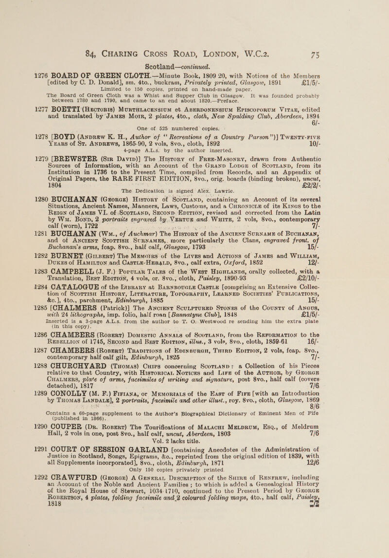 Scotland—continued. 1276 BOARD OF GREEN CLOTH.—Minute Book, 1809 20, with Notices of the Members [edited by CO. D. Donald], sm. 4to., buckram, Privately printed, Glasgow, 1891 £1/5/- Limited to 150 copies, printed on hand-made paper. The Board of Green Cloth was a Whist and Supper Club in Glasgow. It was founded probably between 1780 and 1790, and came to an end about 1820.—Preface. 1277 BOETTI (Hecrorts) MurtTHLAcENsiuM et. ABERDONENSIUM EPIscoporuM VITAE, edited and translated by JaAmEs Morr, 2 plates, 4to., cloth, New Spalding Club, Aberdeen, ae 6/- One of 525 numbered copies. 1278 [BOYD (Anprew K. H., Author of ‘‘ Recreations of a Country Parson”)| TWEnty-FIVE Years of St. ANDREws, 1865-90, 2 vols, 8vo., cloth, 1892 10/- 4-page A.L.s. ‘by the author inserted. 1279 [BREWSTER (Sir Davip)] The History of Frez-Masonry, drawn from Authentic Sources of Information, with an Account of the Granpo LopeE of ScoTLanp, from its Institution in 1786 to the Present Time, compiled from Records, and an Appendix of Original Papers, the RARE F IRST EDITION, 8vo., orig. boards (binding broken), uncut, 1804 £2/2/- The Dedication is signed Alex. Lawrie. 1280 BUCHANAN (Groraz) History of Scornann, ‘containing an Account of its several Situations, Ancient. Names,. Manners, Laws, Customs, and a CHRONICLE of its Kines to the Reien of JAMES VI. of ‘SScoraanp, Sxconp: EDITION, revised and corrected from the Latin by Wm. Bonn, 2 portraits engraved by. YEREUB and. be 2 bias 8vo., contemporary calf (worn), 1722 7|- 1281 BUCHANAN (W.., of Nicaea The Wistony of fee outs SurRNAME of BucHANAN, and of ANCIENT ScorrisH ScURNAMES,. more particularly the Clans, engraved front, of Buchanan's arms, fcap. 8vo., half calf, Glasgow, 1793 15/- 1282 BURNET (GitzeRT) The Mimores: of the Lives and Actions of JAMES and WILLIAM, Dukes of Haminton and Castix-Hera.p, 8vo., calf extra, Oxford, 1852 1 1288 CAMPBELL (J. F.) Porunar Taurs of the West HicHianps, orally collected, with a Translation, Best EpItTIon, 4 vols, cr. 8vo., cloth, Passley, 1890-93 £2/10/- 1284 CATALOGUE of the Lizrary at Barnnovere Castie [comprising an Extensive Collec- tion of Scorrisn History, LIrERATURE, TorocRaPHy, LEARNED SOCIETIES’ PUBLICATIONS, &amp;c.], 4to., parchment, Hdinburgh, 1885 15/- 1285 [CHALMERS (Patrick)] The Ancient ScutprurED Stones of the County of Aneus, with 24 lithographa, imp. folio, half roan [Bannatyne Club], 1848 £1/5/- Inserted is a 3-page A.L.s. from the author to T. O::Westwood re sending him the extra plate (in this copy). 1286 CHAMBERS (Roszert) Dauear6 ANNALS of SvorLaNnn, from the REFORMATION to the REBELLION of 1745, SzconD and Bsst Epition, sl/us., 3 vole, 8vo., cloth, 1859-61 16/- 1287 CHAMBERS (Roszert) Travitions of Evinsuren, THIRD EpITIon, 2 vols, feap. 8vo., contemporary half calf gilt, Hdinburgh, 1825 7/- 1288 CHURCHYARD (Tuomas) Cures concerning ScorTLaAND: a Collection of his Pieces relative to that Country, with Historica Notices and Lirs of the AuTHOR, by GEORGE CHALMERS, plate of arms, facsimiles of writing and signature, post 8vo., half calf (covers. detached), 1817 7/6 1289 CONOLLY (M. F.) Fretana, or Memortats of the East of Fire [with an Introduction by THomaASs LanpAug], 2 portraits, facsimile and other illust., roy. 8vo., cloth, Glasgow, ie Contains a 60-page supplement to the Author’s Biographical Dictionary of Eminent Men of Fife (published in 1866). 1290 COUPER (Dr. Rosert) The Tourifications of MALAcHI MgLpRumM, Esq., of Meldrum Hall, 2 vols in one, post 8vo., half calf, uncut, Aberdeen, 1803 7/6 Vol. 2 lacks title. 1291 COURT OF SESSION GARLAND [containing Anecdotes of the Administration of Justice in Scotland, Songs, Epigrams, &amp;c., reprinted from the original edition of 1839, with all Supplements incorporated], 8vo., cloth, Edinburgh, 1871 12/6 Only 150 copies privately printed. 1292 CRAWFURD (Grorcr) A GeyrraL Description of the Suire of RENFREW, including an Account of the Noble and Ancient Families ; to which is added a Genealogical History of the Royal House of Stewart, 1034-1719, continued to the Present Period by GnoreE wal a
