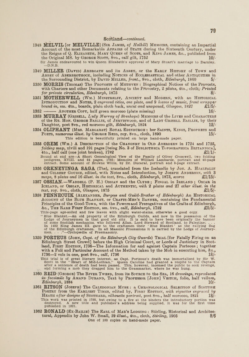 79 Scotland—continued. 1348 MELVIL [or MELVILLE) (Siz Jamus, of Halhill) Memorrs, containing an Impartial Account of the most Remarkable Arrarrs of STaTE during the Sixteenth Century, under the Reigns of Q. ELizaBetu, MAry QvuEEN of Scots, and Kine JAmgs, &amp;c., published from the Original MS. by Grorex Scort, 8vo., calf gilt, 1752 10/- Sir Jene endeavoured to win Queen Elizabeth’s approval of Mary Stuart’s marriage to Darnley. 1349 MILLER (Davin) ArproatH and its AspBEy, or the Earty History of Town and AxBBgy of ABERBROTHOCK, including Notices of EccLEesiAstTicaL and other ANTIQUITIES in the Surrounding District, by Davip Miter, front., 8vo., cloth, Hdsnburgh, 1860 5/- 1350 MORRIS (Tuomas) The Provosts of Mretuven: Biographical Notices of the Provosts, with Charters and other Documents relating to the Provostry, 2 plates, 4to.,: cloth; Printed for private circulation, Hdsnburgh, 1875 8/- 1351 MOTHERWELL (Wo.) Minstre.tsy, ANcIENT and Mopsrn, with an HiIsToRIcAL IntTRODUCTION and Nortss, 2 engraved titles, one plate, and 9 leaves of music, front wrapper bound in, sm. 4to., boards, plain cloth back, uncut and unopened, Glasgow, 1827 £1/5/- 1352 ANOTHER Copy, half green morocco (plate missing) 16/- 1353 MURRAY (Griset., Lady Murray of Stanhope) Mremorrs of the Lives and CHARACTERS of the Rr. Hon. GeorGE BAILLIE, of JERVISWOOD, and of LADY GRISELL BAILLIB, by their  Daughter, post 8vo., red morocco gilt, Hdinburgh, 1824 12/- 1354 OLIPHANT (Mrs. Maraarzt) Royan Epinpurau: her Saints, Kines, Propuers and PoETS, numerous illust. by GEORGE REID, roy. 8vo., cloth, 1890 15/- This edition is beautifully printed on large hand-made paper. 1355 OREM (Wm.) A DescrretTion of the CHANONRY in OLD ABERDEEN in 1724 and 1725, folding map, xlviii and 191 pages [being No. 3 of BrsLiorHecA ToPOGRAPHICA Britannica], 4to., half calf (one joint broken), 1782 £1/1/- Bound at end are—A Short Genealogical View of the Family of Oliver Cromwell, two folding pedigrees, XVIII. and 64 pages, 1785: Memoirs of William Lambarde, portrait and 40-page extract. Some account of Browne Willis, by Dr. Ducaral, portrait and 8-page extract. 1356 ORKNEYINGA SAGA (The), translated from the Icelandic by Jon. A. HJALTALIN and GILBERT GouUDIE, edited, with Notes and Introduction, by JosePH ANDERSON, with 3 maps, 8 plates and 16 tllust. in the text, 8vo., cloth, Hdinburgh, 1873, scarce £1/15/- 1357 OSSIAN.—Wanppett (P. H.) Ossian and the Ciypz; Finca in IreLanp; Oscar in ICELAND, or OSSIAN, HISTORICAL and AUTHENTIC, with 2 plates and 27 other slust. in the text, roy. 8vo., cloth, Glasgow, 1875 £1/5/- 1358 PENNECUIK (AuEexanper, Burgess and Gutld-Brother of Edinburgh) An HistortcaL Account of the BLugz BuLaANnKket, or Crarts:-MEn’s BANNER, containing the Fundamental Principles of the Good-Town, with the Powers and Prerogatives of the Crafts of Edinburgh, &amp;c., THe Rare First Epition, sm. svo., calf, Hdinburgh, 1722 £5/5/- Title-page age-soiled and few leaves with slight water-stains, otherwise a good copy. “Blue Blanket.—An old property of the Edinburgh Guilds, and now in the possession of the Lodge of Journeymen in that good old city. It is said to have been originally the banner of some Scottish mechanics, who followed Allan, Lord Steward of Scotland, to Palestine; ... In 1482 King James III. gave to the craftsmen their ‘Blue Blanket’ as the rallying flag of the Edinburgh craftsmen. In all Masonic Processions it is carried by the Lodge of Journey- men, .. .’’—Cyclopedia of Freemasonry. 1359 PORTEUS (Joun, Capt. of the Edinburgh City Guards) Tria [for Fatally Firing on an Edinburgh Street Crowd] before the High Criminal Court, or Lords of Justiciary in Scot- land, First Epition, 1736—The Information for and against Captain Porteous ; together with a Full and Particular Account of the Method taken by the Mob in executing him, &amp;c., 1736—2 vols in one, post 8vo., calf, 1736 18/- This trial is of great literary aberest: as Capt. Porteous’s death was immortalised by Sir W. Scott in the ‘‘ Heart of Mid-Lothian.’’ Queen Caroline had granted a respite to the Captain after a sentence of death had been passed. This, however, incensed the public to seek revenge, Bs and forming a mob they dragged him to the Grassmarket, where he was hung. 1360 REID (Grorct) The River Tween, from its Source to the Sea, 16 drawings, reproduced in facsimile by AMAND DuRAND, Text by Proressor [JoHn] Verrcu, folio, half vellum, Edinburgh, 1884 10/- 1361 RITSON (JoserH) The CaLeponran Mose: a CHRONOLOGICAL SELECTION of ScoTTisH PortTry from the EARLiust Times, edited by, Firsr Epirion, with vignettes engraved by Heatu after designs of STOTHARD, silhouette portrait, post 8vo., half morocco, 1821 18/- This work was printed in 1785, but-owing to a fire at the binders the introductory portion was destroyed. A new title -and publisher’s address being supplied, it was for the first time published in 1821. 1362 RONALD (Ex-Baiz) The Eart of Mar’s Lopatna:: Stirling, Historical and Architec- tural, Appendix by John W. Small, I s/ust., 4to., cloth, Stirling, 1905 8/6 One of 100 copies on hand-made paper.