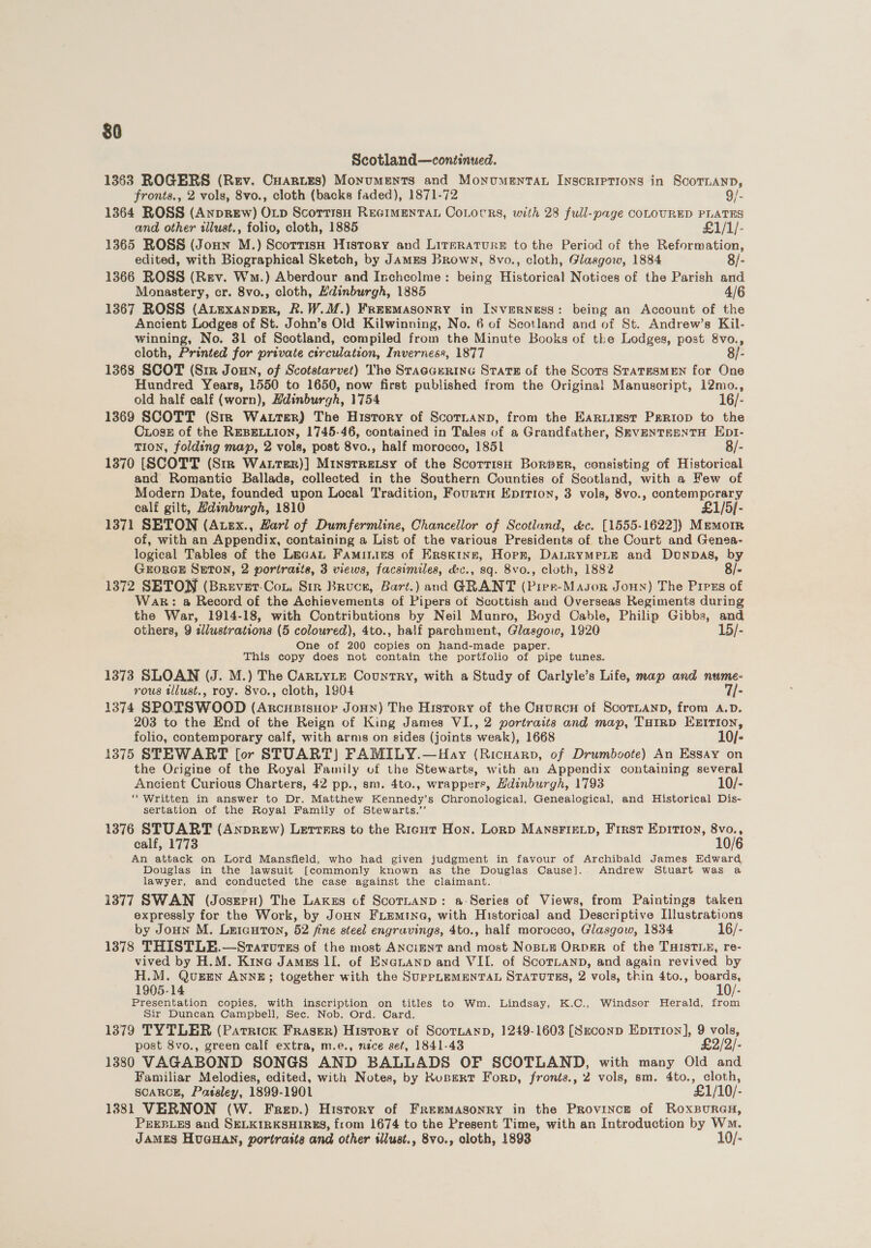 $0 Scotland—continued. 1363 ROGERS (Rev. Cuariss) Monuments and Monumentan Inscriptions in oe fronts., 2 vols, 8vo., cloth (backs faded), 1871-72 1364 ROSS (Anprew) Op Scorrisn REGIMENTAL CoLocrs, with 28 full-page COLOURED PLATES and other tllust., folio, cloth, 1885 £1/1/- 1365 ROSS (Joun M.) Scorrisn History and Literature to the Period of the Reformation, edited, with Biographical Sketch, by Jamrs Brown, 8vo., cloth, Glasgow, 1884 8/- 1366 ROSS (Rev. Wm.) Aberdour and Inchcolme: being Historical Notices of the Parish and Monastery, cr. 8vo., cloth, Ydinburgh, 1885 4/6 1367 ROSS (Auexanper, R.W.M.) Freemasonry in Inverness: being an Account of the Ancient Lodges of St. John’s Old Kilwinning, No. 6 of Scotland and of St. Andrew’s Kil- winning, No. 31 of Scotland, compiled from the Minute Books of the Lodges, post 8vo., cloth, Printed for private circulation, Inverness, 1877 8/- 1368 SCOT (Sir Joun, of Scotstarvet) The Staccerine State of the Scors STATESMEN for One Hundred Years, 1550 to 1650, now first published from the Original Manuscript, 12mo., old half calf (worn), Edinburgh, 1754 16/- 1369 SCOTT (Str Watter) The History of ScorLann, from the EARLIEST Pgrriop to the Coss of the REBELLION, 1745-46, contained in Tales of a Grandfather, SEVENTEENTH Ept- TION, folding map, 2 vols, post 8vo., half morocco, 1851 8/- 1370 [SCOTT (Str Watter)] Mtnstretsy of the Scorrish BorpeEr, consisting of Historical and Romantic Ballads, collected in the Southern Counties of Scotland, with a Few of Modern Date, founded upon Local Tradition, Fourth Epition, 3 vols, 8vo., contemporary calf gilt, Hdinburgh, 1810 £1/5]- 1371 SETON (Atex., Harl of Dumfermline, Chancellor of Scotland, &amp;c. [1555-1622]) Memoir of, with an Appendix, containing a List of the various Presidents of the Court and Genea- logical Tables of the Lacan Faminies of Erskine, Horr, DaLRymMpeLE and Donpbas, by GEORGE SETON, 2 portratis, 3 views, facsimiles, &amp;c., sq. 8vo., cloth, 1882 . 1372 SETON (Brever.Cou. Sir Bruce, Bart.) and GRANT (Pier-Masor Joun) The Pires of Wak: &amp; Record of the Achievements of Pipers ot Scottish and Overseas Regiments during the War, 1914-18, with Contributions by Neil Munro, Boyd Cable, Philip Gibbs, and others, 9 sl/ustrations (5 coloured), 4to., balf parchment, Glasgow, 1920 15/- One of 200 copies on hand-made paper. This copy does not contain the portfolio of pipe tunes. 1373 SLOAN (J. M.) The CartyLe Country, with a Study of Carlyle’s Life, map and nume- rous illust., roy. 8vo., cloth, 1904 7/- 1374 SPOTSWOOD (Arcusisuor JoHn) The History of the CourcH of SCOTLAND, from A.D. 203 to the End of the Reign of King James VI., 2 portraits and map, THIRD EBZITION, folio, contemporary calf, with arnis on sides (joints weak), 1668 10/- 1375 STEWART [or STUART) FAMILY.—Hay (Ricuarp, of Drumboote) An Essay on the Origine of the Royal Family of the Stewarts, with an Appendix containing several Ancient Curious Charters, 42 pp., sm. 4to., wrappers, Hdinburgh, 1793 10/- “Written in answer to Dr. Matthew Kennedy’s Chronological, Genealogical, and Historical Dis- sertation of the Royal Family of Stewarts.’’ 1376 STUART (AnprRew) Letrrres to the Ricut Hon. Lonp MAnsFIELD, First EDITION, 8vo., calf, 1773 10/6 An attack on Lord Mansfield, who had given judgment in favour of Archibald James Edward Douglas in the lawsuit [commonly known as the Douglas Cause]. Andrew Stuart was a lawyer, and conducted the case against the claimant. 1377 SWAN (JosepH) The Lakers cof ScornaANnp: a Series of Views, from Paintings taken expressly for the Work, by JoHn FLemtina, with Historical and Descriptive Illustrations by Joun M. Leiauton, 52 fine steel engravings, 4to., half morocco, Glasgow, 1834 16/- 1378 THISTLE.—Starturss of the most AncignT and most Nospiu Orpgr of the THISTLE, re- vived by H.M. Kine James II. of Enanuanp and VII. of ScorTLann, and again revived by H.M. QuEEn ANNE; together with the SUPPLEMENTAL STATUTES, 2 vols, thin 4to., ery. 1905-14 : Presentation copies, with inscription on titles to Wm. Lindsay, K.C., Windsor Herald, from Sir Duncan Campbell, Sec. Nob. Ord. Card. 1379 TYTLER (Parrick Fraser) History of ScottanD, 1249-1603 [Szconp Epitron], 9 vols, post 8vo., green calf extra, m.e., nice set, 1841-43 £2/2/- 1380 VAGABOND SONGS AND BALLADS OF SCOTLAND, with many Old and Familiar Melodies, edited, with Notes, by Rupert Forp, fronts., 2 vols, sm. 4to., cloth, SCARCE, Parsley, 1899-1901 £1/10/- 13881 VERNON (W. Frep.) History of FrRemMASONRY in the Province of RoxBuRGH, PEEBLES and SELKIRKSHIRES, from 1674 to the Present Time, with an Introduction by Wm. JAMES HUGHAN, portraits and other sllust., 8vo., cloth, 1893 10/-