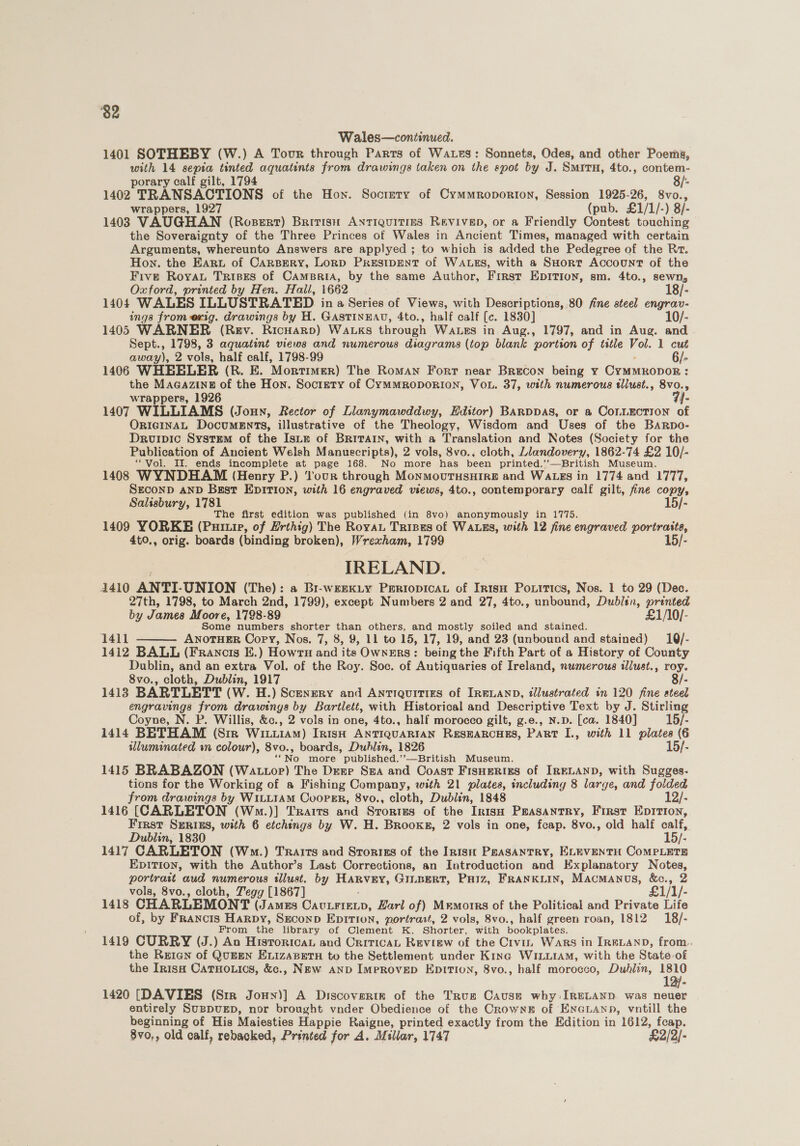 82 Wales—continued. 1401 SOTHEBY (W.) A Tour through Parts of Waxes: Sonnets, Odes, and other Poems, with 14 sepia tinted aquatints from drawings taken on the spot by J. Situ, 4to., contem- porary calf gilt, 1794 8/-- 1402 TRANSACTIONS of the Hon. Socrety of Cymmroporion, Session 1925-26, 8vo., wrappers, 1927 (pub. £1/1/-) 8/- 1403 VAUGHAN (Rosert) Britisu ANTIQUITIES REVIVED, or a Friendly Contest touching the Soveraignty of the Three Princes of Wales in Ancient Times, managed with certain Arguments, whereunto Answers are applyed ; to which is added the Pedegree of the Rr. Hon. the Eart of Carsery, Lorp PRESIDENT of WALES, with a SHort Account of the Five Royat Trises of CamsBriA, by the same Author, First Epition, sm. 4to., sewn, Oxford, printed by Hen. Hall, 1662 18/- 1404 WALES ILLUSTRATED in a Series of Views, with Descriptions, 80 fine steel engrav- ings from exig. drawings by H. GASTINEAU, 4to., half calf [c. 1830] 10/- 1405 WARNER (Rev. Ricuarp) Wauks through WALES in Aug., 1797, and in Aug. and Sept., 1798, 3 aquatint views and numerous diagrams (top blank portion of title Vol. 1 cut away), 2 vols, half calf, 1798-99 1406 WHEELER (R. E. Mortimer) The Roman Forr near Brecon being y Gritinobon ; : the Magazine of the Hon. Society of CyMMRODORION, VOL. 37, with numerous tllust., 8vo. “y wrappers, 1926 1407 WILLIAMS (Joun, Rector of Lilanymawddwy, Editor) BARDDAS, or a COLLECTION e ORIGINAL DocumEnts, illustrative of the Theology, Wisdom and Uses of the BaRpo- Druipic System of the Isitz of BRITAIN, with a Translation and Notes (Society for the Publication of Ancient Welsh Manuscripts), 2 vols, 8vo., cloth, Llandovery, 1862-74 £2 10/- “Vol. II. ends incomplete at page 168. No more has been printed.’’—British Museum. 1408 WYNDHAM (Henry P.) our through MoNMOUTHSHIRE and WALES in 1774 and 1777, SECOND AND Bsst EDITION, with 16 engraved views, 4to., contemporary calf gilt, fine copy, Salisbury, 1781 15/- The first edition was published (in 8vo) anonymously in 1775. 1409 YORKE (Pup, of Hrthig) The Roya Trizes of WALES, with 12 fine engraved portraita, 4t0., orig. boards (binding broken), Wrexham, 1799 15/- IRELAND. 4410 ANTI-UNION (The): a Bi-weexiy PERIODICAL of IR1sH Poxitics, Nos. 1 to 29 (Dec. 27th, 1798, to March 2nd, 1799), except Numbers 2 and 27, 4to., unbound, Dublin, printed by James Moore, 1798-89 £1/10/- Some numbers shorter than others, and mostly soiled and stained. 1412 BALL (Francis E.) Howru and its OwnERS: being the Fifth Part of a History of County Dublin, and an extra Vol. of the Roy. Soc. of Autiquaries of Ireland, nwmerous illust., ay 8vo., cloth, Dublin, 1917 1413 BARTLETT (W. H.) Scenery and Antiquities of IRELAND, illustrated in 120 fine ate! engravings from drawings by Bartlett, with Historical and Descriptive Text by J. Stirling Coyne, N. P. Willis, &amp;c., 2 vols in one, 4to., half morocco gilt, g.e., N.p. [ca. 1840] 15/- 1414 BETHAM (Sir Wiu1AM) Irish ANTIQUARIAN RESEARCHES, PART I., with 11 plates (6 illuminated wn colour), 8vo., boards, Dublin, 1826 15/- ‘‘No more published.’’—British Museum. 1415 BRABAZON (Wattor) The Deze Sua and Coast Fisuerizs of IRELAND, with Sugges- tions for the Working of a Fishing Company, with 21 plates, including 8 large, and folded from drawings by WILLIAM CooPER, 8vo., cloth, Dublin, 1848 12/- 1416 (CARLETON (Wm.)] Traits and Srortus of the InisH Preasantry, First Epition, First SERIES, with 6 etchings by W. H. Brooker, 2 vols in one, fcap. 8vo., old half calf, Dublin, 1830 15/- 1417 CARLETON (Wm.) Traits and Srorizs of the IntsH PeaSANTRY, ELEVENTH CoMPLETE EpIrTIon, with the Author’s Last Corrections, an Introduction and Explanatory Notes, portratt aud numerous illust. by leah GILBERT, PHiz, FRANKLIN, MACMANUS, &amp;c., 2 vols, 8vo., cloth, Tegg [1867] £1/1/- 1418 CHARLEMONT (JAMES ineienn: Earl of) Mrmotrs of the Political and Private Life of, by Francis Harpy, Seconp Epition, portrast, 2 vols, 8vo., half green roan, 1812 18/- From the library of Clement K. Shorter, with bookplates. 1419 CURRY (J.) An Histrorican and Critica, Review of the Civu, Wars in IReLAND, from. the Rutan of QumEN ELIzAaBETH to the Settlement under Kina WILLIAM, with the State. of the Inisa CatTHo.ics, &amp;c., NEw AND IMPROVED EDITION, 8vo., half morocco, Dublin, 1810 1420 [DAVIES (Sir Jouy)] A Discovertk of the True Cause why: IRELAND. was neuer entirely SuppuED, nor brought vnder Obedience of the CrownkE of EnGLaAnp, vntill the beginning of His Maiesties Happie Raigne, printed exactly from the Edition in 1612, fcap. 8vo,, old calf, rebacked, Printed for A. Millar, 1747 £2/2/-