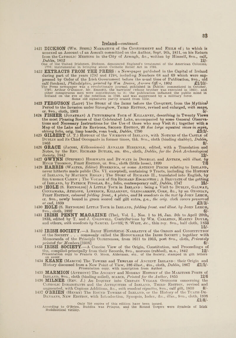 88 Treland—continued. 1421 DICKSON (Wm. Steer) Narrative of the ConFINEMENT and ExiLe of ; to which is annexed an Account cf an Assault committed on the Author, Sept. 9th, 1811, on his Return from the CatnoLtic MEETING in the City of Armagh, &amp;c., written by Himself, 8vo., calf, Dublin, 1812 12/- One of the United Irishmen, Dickson, denounced England’s treatment of the American Colonies; 1776; instrumental in bringing about Catholic Relief Act in 1793. 1422 EXTRACTS FROM THE PRESS: a Newspaper published in the Capital of Ireland during part of the years 1797 and 1794, including Numbers 68 and 69 which were sup- pressed by Order of the Irish Government before the usual time of Publication, 8vo., old calf (broken), Philadelphin, printed hy Wm Duane, Aurora Offi-e, 1802 £1/ /10/- The Press newspaper was a revolutionary journal, published in Dublin: commenced in October, i797; Arthur O’Gonnor, Mr. Emmétt, the barrister (whose brother was executed in 1803), and other conspicuous men were contributors to it; the publication inflamed the public mind in Ireland on the eve of the rebellion in 1798, and was suppressed by a military force. Some old signatures partly erased from title. 1423 FERGUSON (Lapy) ‘he Srory of the Intsu before the Conqugst, from the Mythical Period to the Invasion under Strongbow, TutRD Eprtion, revised and enlarged, with maps, cr. 8vo., cloth, 1903 5/- 1424 FISHER (JONATHAN) A Picturesque Tour of Kintarney, describing in Twenty Views the most Pleasing Scenes of that Celebrated Lake, accompanied by some General Observa- tions and Necessary Instructions for the Use of those who may Visit it; together with a Map of the Lake and its Environs, Seconp Epitioy, 20 fine large aquatint views in sepia, oblong folio, orig. limp boards, roan back, Dublin, 1790 £3) 1425 GILBERT (J. T.) History of the Viceroys of IRELAND, with Notices of the CastL# of en and its Chief Occupants in former times, thk. 8vo., cloth (binding shabby), sett 1865 = 1426 GRACE (Jacosi, Kilkenniensis) ANNALES HIBERNIH, edited, with a Translation and Notes, by the Rev. RicHarp BuTLer, sm. 4to., cloth, Dublin, for the Irish Archeological Society, 1842 12/- 1427 GWYNN (Srepuen) Hicnways and By-ways in DonEeGat and ANTRIM, with illust. by Hueu TuHomson, First Epirion, er. 8vo., cloth (little loose), 1899 7/6 1428 HARRIS (WALTER, Editor) Hiperntca, or some ANTIENT PIEcES relating to IRELAND, never hitherto made public (No. VI. excepted), containing 9 Tracts, including the History of IRELAND, by Maurice REGAN; The Story of Ricuarp II., translated into English, by Sir GEORGE Carew ; The Voyace of Str Richard’ EpukcomBst ; A BREVIATE of the getting of IRELAND, by Patrick Fincuas, &amp;c., folio, contemporary calf, Dublin, 1747 15/- 1429 [HOLE (S. Reynoips)] A Lirrtn Tocr in IreLanp: being a Visit to Dupin, GALWAY, CoNNAMARA, ATHLONE, LIMERICK, KILLARNEY, GLENGARRIFF, CorK, &amp;c., by an OXONIAN, Frrst Epition, coloured folding front., 4 plates, and 34 woodcuts in the text by Joun Leecy, cr. 8vo., newly bound in green scored calf gilt extra, g.e., the orig. cloth covers preserved at end, 1859 £3/3/- 1430 HOLE (S. Reynotps) Lirri® Tour in IkEnanp, folding front. and illust. by JoHN Be 8vo., cloth, 1892 1431 IRISH PENNY MAGAZINE (The), Vol. I., Nos. 1 to 16, Jan. 5th to April 20th, 1833, edited by T. and J. CoLpwE Lt, Contributions by Won. CARLETON, MARTIN Dovix, and others, with woodcuts by SAMUEL Loveg'S. “West, «&amp;c., thin roy. 8vo., half cloth, EP 1432 IRISH SOCIETY.—A Brim Hisrokrear Narrative of the ORtGIn and ConstrruTIoN of the Soctmty . . . commonly called the Honovuras.e the Intsu Society ; together with Memoranda of the Principle Occurrences, from 1611 to 1915, post 8vo., cloth, Privately printed for Members.{1916] 6/- 1433 IRISH SOCIETY.—A. Concise View of the Origin, Constitution, and Proceedings of the, compiled- principally from their Records, 8vo., morocco (rubbed), m.e., 1842 12/- Presentation copy to Francis G. Moon, Alderman, etc., of the Society, stamped in gilt letters on cover. 1434 KBANE (Marcus) The Towers and Temexes of AncrentT IRELAND: their Origin and History discussed from a New Point of View, 186 zlust., 4to., cloth, Dublin, 1867 £1/5/- Presentation copy, with inscription from Author. 1435 MARMION (AntHony) The Anciunt and Mopern History of the MARITIME Ports of IRELAND, 8vo., cloth ice soiled), scarcr, Printed for the Author, 1855 12/6 1436 MILNER (Rev. J.) An InquiRy into CrRTAIN VULGAR OpINIONS concerning the Catnonic INHABITANTS and the AntiquiITIES of IRELAND, THrrRD Epirion, revised and augmented, with Copious Additions, &amp;c., with woodcut vignettes, 8vo., calf gilt, 1810 8/- 1437 O BRIEN (Henry) The Rounp Towers of Irenanp, or the History of the Tuatu-Dr- Dayaans, New Epition, with Introduction, Synopsis, Index, &amp;c., i/lus., 8vo., cloth, 1898 £1/8/- ; Only 750 copies of this edition have been issued. According to O’Brien, Buddha was Priapus, and the Round Towers were Symbols of Irish Buddhistical virility, :