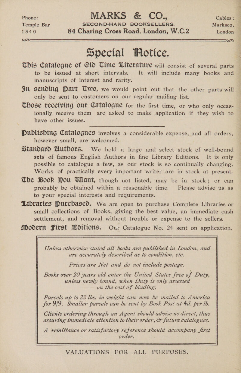 Phone : MARKS &amp; CO., Cables : : Temple Bar SECOND-HAND BOOKSELLERS, Marksco, 1340 84 Charing Cross Road, London, W.C.2 London aS eee eee  Special otice. This Catalogue of Old Time Literature will consist of several parts to be issued at short intervals. It will include many books and manuscripts of interest and rarity. gn sending Part Two, we would point out that the other parts will only be sent to customers on our regular mailing list. Those recetving our Catalogue for the first time, or who only occas- ionally receive them are asked to make application if they wish to have other issues. Publishing Catalogues involves a considerable expense, and all orders, however small, are welcomed. Standard Hutbors. We hold a large and select stock of well-bound sets of famous English Authors in fine Library Editions. It is only possible to catalogue a few, as our stock is so continually changing. Works of practically every important writer are in stock at present. The Book Wou Want, though not listed, may be in stock; or can probably be obtained within a reasonable time. Please advise us as to your special interests and requirements. | Libraries Purchased. We are open to purchase Complete Libraries or small collections of Books, giving the best value, an immediate cash settlement, and removal without trouble or expense to the sellers. Modern First Woitions. Our Catalogue No. 24 sent on application. Unless otherwise stated all books are published in London, and are accurately described as to condition, etc. Books over 20 years old enter the United States free o f Duty, unless newly bound, when Duty zs only assessed on the cost of binding. Parcels up to 22 lbs. in weight can now be mailed to America for 9/9. Smaller parcels can be sent by Book Post at 4d. per lb. Clients ordering through an Agent should advise us direct, thus assuring tmmedtaie attention to their order, &amp; future catalogues. A remittance or satisfactory reference should accompany first order.  VALUATIONS FOR ALL PURPOSES.