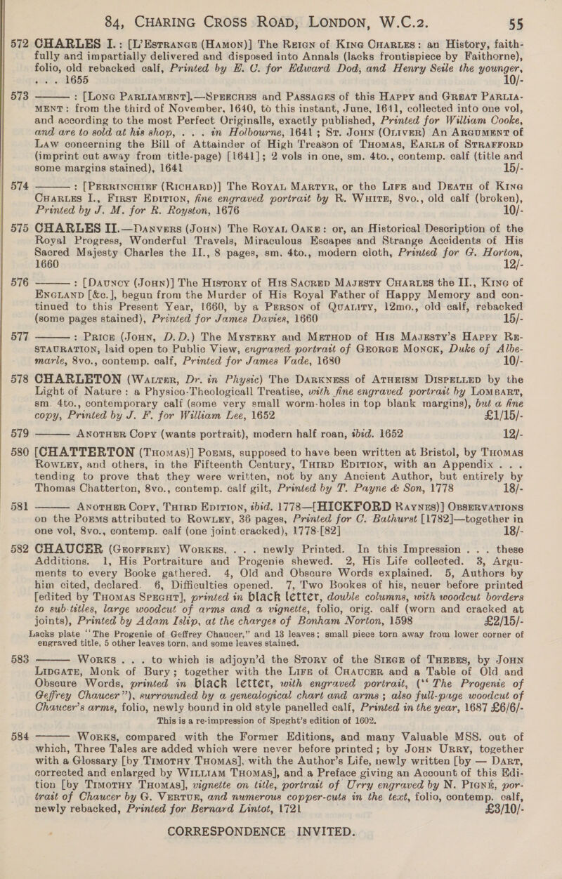  573 | 574 575 576 577 578 579 580 582 84, CHARING Cross ROAD, LONDON, W.C.z2. 55 fully and impartially delivered and disposed into Annals (lacks frontispiece by Faithorne), folio, old rebacked calf, Printed by H. CU. for Edward Dod; and Henry Setle the younger, ae 1655 10/- : [Lone PARLIAMENT].—SPEECHES and Passaces of this Happy and Great PARLia- MENT: from the third of November, 1640, to this instant, June, 1641, collected into one vol, and according to the most Perfect Originalls, exactly published, Printed for William Cooke, and are to sold at his shop, . . . «n Holbourne, 1641; St. Jonn (OniveR) An ARGUMENT of Law coneerning the Bill of Attainder of High Treason of THomas, EARLE of STRAFFORD (imprint cut away from title-page) [1641]; 2 vols in one, sm. 4to., contemp. calf (title and some margins stained), 1641 15/-  : [PERRINCHIEF (RICHARD)] The RoyAaL Martyr, or the Lirz and DeatH of Kine Cuaruss J., First Epition, fine engraved portrait by R. WuitE, 8vo., old calf (broken), Printed by J. M. for R. Royston, 1676 10/- CHARLES II.—Danvers (Joun) The Royan Oaxke: or, an Historical Description of the Royal Progress, Wonderful Travels, Miraculous Escapes and Strange Accidents of His Sacred Majesty Charles the II., 8 pages, sm. 4to., modern cloth, Printed for G. Horton, 1660 12/- : [Dauncy (JoHn)] The History of H1s Sacrep Masgesty CHARLES the II., Kine of ENGLAND [&amp;c.], begun from the Murder of His Royal Father of Happy Memory and con- tinued to this Present Year, 1660, by a Person of Quanity, 12mo., old calf, rebacked (some pages stained), Printed for James Davies, 1660 15/-   : Pricz (Joun, D.D.) The Mystery and Mretuop of His Masgusty’s Harry Ru- STAURATION, laid open to Public View, engraved portrast of GroreEm Monck, Duke of Albe- marle, 8vo., contemp. calf, Printed for James Vade, 1680 10/- CHARLETON (Watrtsr, Dr. én Physic) The Darkness of AtHErsm DISPELLED by the Light of Nature: a Physico-Theologicall Treatise, vsth fine engraved portrast by LoMBART, sm. 4to., contemporary calf (some very small worm-holes in top blank margins), but a fine copy, Printed by J. F. for William Lee, 1652 £1/15/- ANOTHER Copy (wants portrait), modern half roan, ibid. 1652 12/- [CHATTERTON (Txomas)] Poems, supposed to have been written at Bristol, by Tuomas Row ey, and others, in the Fifteenth Century, TH1RD Epition, with an Appendix... tending to prove that they were written, not by any Ancient Author, but entirely by Thomas Chatterton, 8vo., contemp. calf gilt, Printed by T. Payne &amp; Son, 1778 18/- ANOTHER Copy, THrrD Eprrton, tbid. 1773 —[HICKFORD Raywnus)] OsseRvations ov the Porms attributed to Rowxgy, 36 pages, Printed for C. Bathurst [1782]—together in one vol, 8vo., contemp. calf (one joint cracked), 1778-[82] 18/- CHAUCHER (Grorrrey) Worxkgs,... newly Printed. In this Impression . .. these Additions. 1, His Portraiture and Progenie shewed. 2, His Life collected. 3, Argu- ments to every Booke gathered. 4, Old and Obscure Words explained. 5, Authors by him cited, declared. 6, Difficulties opened. 7, Two Bookes of his, neuer before printed {edited by THomas Sprcut], printed in black letter, double columns, with woodcut borders to sub-tetles, large woodcut of arms and a vignette, folio, orig. calf (worn and cracked at joints), Printed by Adam Islip, at the charges of Bonham Norton, 1598 £2/15/-    583 584 engraved title, 5 other leaves torn, and some leaves stained. WorkKS.. . to which is adjoyn’d the Story of the Since of THEesBus, by JoHN Lipeate, Monk of Bury; together with the Lirg of CHAUCER and a Table of Old and Obscure Words, printed in black letter, with engraved portrait, (‘‘ The Progente of Geffrey Chaucer”), surrounded by a genealogical chart and arms ; also full-page woodcut of Chaucer’s arms, folio, newly bound in old style panelled calf, Printed in the year, 1687 £6/6/- This is a re-impression of Speght’s edition of 1602.   Works, compared with the Former Editions, and many Valuable MSS. out of which, Three Tales are added which were never before printed; by JoHn Urry, together with a Glossary [by TimotHy THomAS], with the Author’s Life, newly written [by — Dart, corrected and enlarged by WiLL1Am THOMAS], and a Preface giving an Account of this Kdi- tion [by Timotoy Tuomas], vignette on title, portrast of Urry engraved by N. PIGNE, por- trait of Chaucer by G. VERTUR, and numerous copper-cuts in the text, folio, contemp. calf, newly rebacked, Printed for Bernard Lintot, 1721 £3/10/-