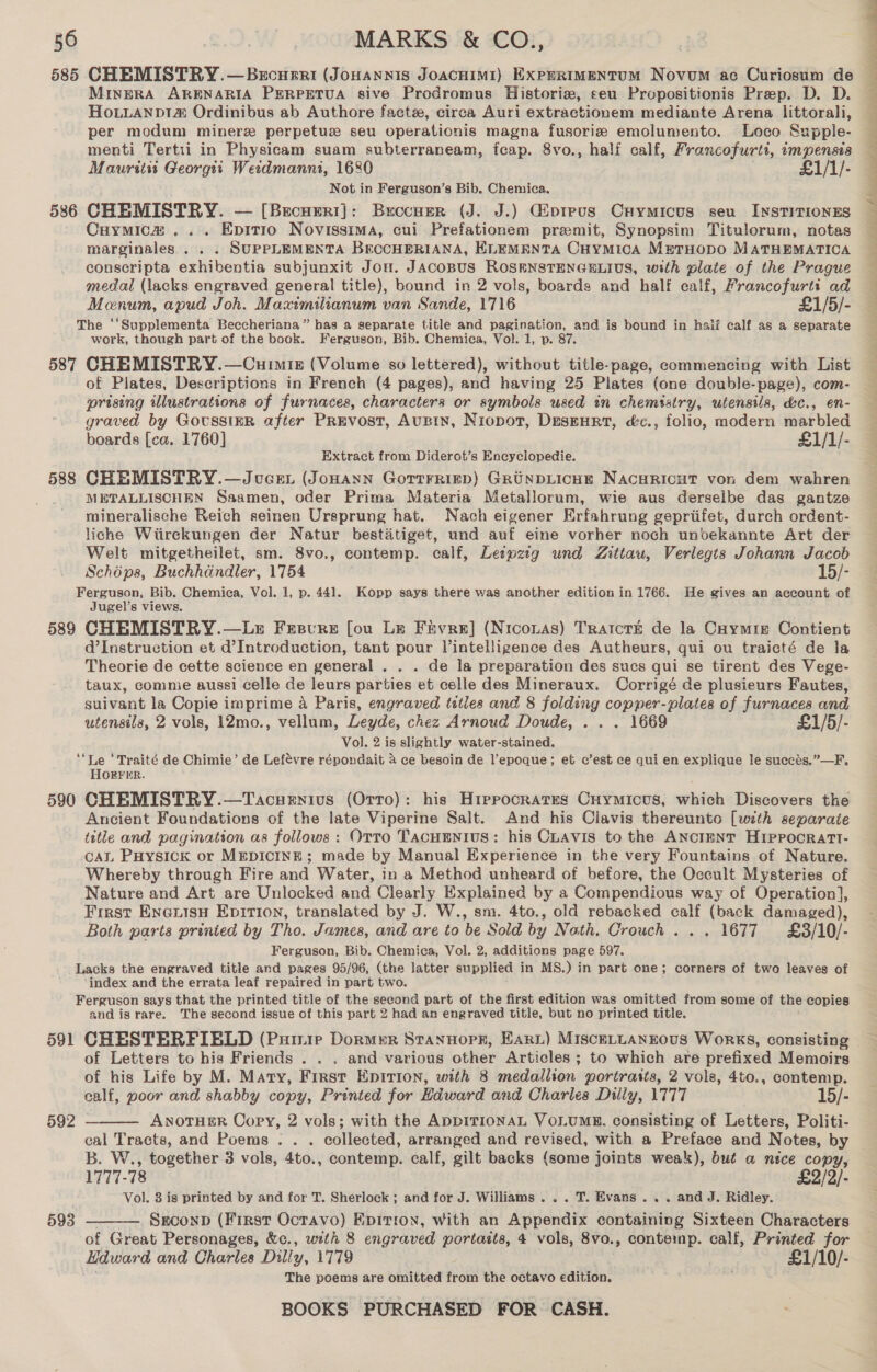 586 MineRA ARENARIA PERPETUA sive Prodromus Historie, seu Propositionis Prep. D. D. HoLLANpDt&amp; Ordinibus ab Authore facte, circa Auri extractionem mediante Arena littorali, per modum minerz perpetuz seu operationis magna fusorie emolumento. Loco Supple- menti Tertii in Physicam suam subterraneam, feap. 8vo., half calf, Francofurtt, impensia Mauritit Georgti Wetdmanni, 1680 £1/1/- Not in Ferguson’s Bib. Chemica. CHEMISTRY. — [Brecurri]: Beccuer (J. J.) Giprevs Caymicus seu InstiTionEs Cuymica ... Epitro Novissima, cui Prefationem premit, Synopsim Titulorum, notas marginales . . . SUPPLEMENTA BECCHERIANA, ELEMENTA Cuymica MetrHopo MATHEMATICA conscripta exhibentia subjunxit Jou. JACOBUS ROSENSTENGELIUS, with plate of the Prague medal (lacks engraved general title), bound in 2 vols, boards and half calf, Francofurti ad Menum, apud Joh. Maximilianum van Sande, 1'716 £1/5/- 587 588 589 590 591 592 - 593 work, though part of the book. Ferguson, Bib. Chemica, Vol. 1, p. 87. CHEMISTRY.—Curmis (Volume so lettered), without title-page, commencing with List of Plates, Descriptions in French (4 pages), and having 25 Plates (one double-page), com- prising illustrations of furnaces, characters or symbols used in chemistry, utensils, &amp;c., en- graved by GovussiER after Prevost, Aubin, Niopot, Desgurt, é&amp;c., folio, modern marbled boards [ca. 1760] £1/1/- Extract from Diderot’s Encyclopedie. CHEMISTRY.—Jvcen (Jonann Gortrriep) GrunpLicne Nacwricut von dem wahren METALLISCHEN Saamen, oder Prima Materia Metallorum, wie aus derselbe das gantze mineralische Reich seinen Ursprung hat. Nach eigener Erfahrung gepriifet, durch ordent- liche Wiirckungen der Natur bestaitiget, und auf eine vorher noch unvekannte Art der Welt mitgetheilet, sm. 8vo., contemp. calf, Lespzig und Zittau, Verlegts Johann Jacob Schéps, Buchhdndler, 1754 15/- Ferguson, Bib. Chemica, Vol. 1, p. 441. Kopp says there was another edition in 1766. He gives an account of Jugel’s views. CHEMISTRY.—Lz Fesvre fou Le Fivre] (Niconas) Tratcré de la Caymre Contient d’Instruction et d’Introduction, tant pour Vintelligence des Autheurs, qui ou traicté de la Theorie de cette science en general . . . de la preparation des sucs qui se tirent des Vege- taux, commie aussi celle de leurs parties et celle des Mineraux. Corrigé de plusieurs Fautes, suivant la Copie imprime a Paris, engraved titles and 8 folding copper-plates of furnaces and utensils, 2 vols, 12mo., vellum, Leyde, chez Arnoud Doude, . . . 1669 £1/5/- Vol. 2 is slightly water-stained. - - ‘Traité de Chimie’ de Lefevre répondait 4 ce besoin de l’epoque; et c’est ce qui en explique le succés.”—F, ORFER. CHEMISTRY.—Tacuenius (Otto): his Hippocrates Cuymicus, which Discovers the Ancient Foundations of the late Viperine Salt. And his Clavis thereunto [with separate title and pagination as follows : Orto TacuEntius: his Cuavis to the ANcImNT HIPPOcRATI- cAL Puysick or MEDICINE; made by Manual Experience in the very Fountains of Nature. Whereby through Fire and Water, in a Method unheard of before, the Occult Mysteries of Nature and Art are Unlocked and Clearly Explained by a Compendious way of Operation}, First Eneaxuisu Epirion, translated by J. W., sm. 4to., old rebacked calf (back damaged), Both parts prinied by Tho. James, and are to be Sold by Noth. Crouch ... 1677 £8/10/- Ferguson, Bib. Chemica, Vol. 2, additions page 597. Lacks the engraved title and pages 95/96, (the latter supplied in MS.) in part one; corners of two leaves of ‘index and the errata leaf repaired in part two. Ferguson says that the printed title of the second part of the first edition was omitted from some of the copies and is rare. The second issue of this part 2 had an engraved title, but no printed title. CHESTERFIELD (Pumuire Dormer Stannopr, Fart) MiscetLANEous Works, consisting of Letters to his Friends . . . and various other Articles ; to which are prefixed Memoirs of his Life by M. Mary, First Epirion, with 8 medallion portratts, 2 vols, 4to., contemp. calf, poor and shabby copy, Printed for Edward and Charles Dilly, UTT7 15/- ANOTHER Copy, 2 vols; with the ADDITIONAL VOLUMR. consisting of Letters, Politi- cal Tracts, and Poems... . collected. arranged and revised, with a Preface and Notes, by B. W., together 3 vols, 4to., contemp. calf, gilt backs (some joints weak), but a nice copy, 1777-78 £2/2/- Vol. 3 is printed by and for T. Sherlock ; and for J. Williams... 7. Evans... and J. Ridley. Sreconp (First Octavo) Epition, with an Appendix containing Sixteen Characters of Great Personages, &amp;c., with 8 engraved portaits, 4 vols, 8vo., conteimp. calf, Printed for Hdward and Charles Dilly, 1779 . £1/10/- The poems are omitted from the octavo edition.   