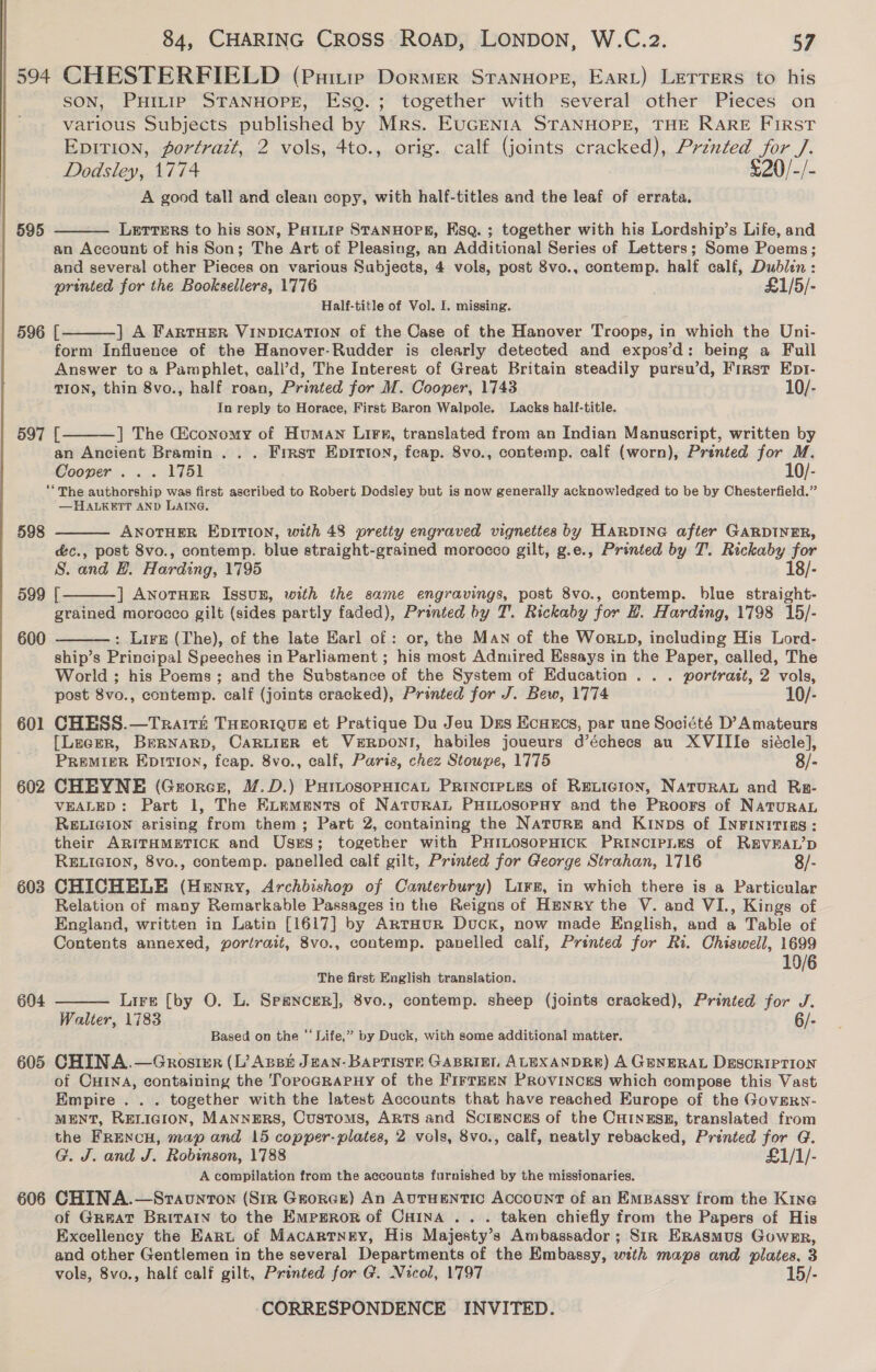 594 CHESTERFIELD (Privie Dormer Stanuore, EarL) Lerrers to his SON, PHILIP STANHOPE, Eso. ; together with several other Pieces on various Subjects published by Mrs. EUGENIA STANHOPE, THE RARE FIRST Epition, portrazt, 2 vols, 4to., orig. calf (joints cracked), Prénted for /. Dodsley, 1774 £20/-/- A good tall and clean copy, with half-titles and the leaf of errata. 595 Letters to his son, Pattie STANHOPE, Esq. ; together with his Lordship’s Life, and an Account of his Son; The Art of Pleasing, an Additional Series of Letters; Some Poems; and several other Pieces on various Subjects, 4 vols, post 8vo., contemp. half calf, Dublen : printed for the Booksellers, 1776 £1/5/- Half-title of Vol. I. missing.   596 [ ] A FartHER VINDICATION of the Case of the Hanover Troops, in which the Uni- form Influence of the Hanover-Rudder is clearly detected and expos’d: being a Fuil Answer to a Pamphlet, call’d, The Interest of Great Britain steadily pursu’d, First Ept- TION, thin 8vo., half roan, Printed for M. Cooper, 1743 10/- In reply to Horace, First Baron Walpole. Lacks half-title.  597 [ ] The Giconomy of Human Lire, translated from an Indian Manuscript, written by an Ancient Bramin . . . Frrst EpIttIon, feap. 8vo., contemp. calf (worn), Printed for M. Cooper... 1751 10/- ‘“ The authorship was first ascribed to Robert Dodsiey but is now generally acknowledged to be by Chesterfield.” —HALKETT AND LAING. 598 ANOTHER EDITION, with 48 pretty engraved vignettes by HARDING after GARDINER, é&amp;c., post 8vo., contemp. blue straight-grained morocco gilt, g.e., Printed by T. Rickaby for S. and EB. Harding, 1795 18/- 599 [ ] ANotHER IssuB, with the same engravings, post 8vo., contemp. blue straight- grained morocco gilt (sides partly faded), Printed by T'. Rickaby for 2. Harding, 1798 15/- : Lire (The), of the late Earl of : or, the Man of the WoRLD, including His Lord- ship’s Principal Speeches in Parliament ; his most Admired Essays in the Paper, called, The World ; his Poems; and the Substance of the System of Education . . . portrait, 2 vols, post 8vo., contemp. calf (joints cracked), Printed for J. Bew, 1774 10/- 601 CHESS.—Trait&amp;t THEORIQUE et Pratique Du Jeu Des Ecuxcs, par une Société D’ Amateurs [LeceR, BERNARD, CARLIER et VERDONI, habiles joueurs d’échecs au XVIIIe siécle], PREMIER Eprtion, feap. 8vo., calf, Paris, chez Stowpe, 1775 8/- 602 CHEYNE (Grorcs, M.D.) PurtosopHicaL Prinorpies of Revicion, NATURAL and Rrpr- VEALED: Part 1, The ELemMmnts of NaturaL PHILOSOPHY and the Proors of NatuRAL RELIGION arising from them; Part 2, containing the Natur# and Kinps of INFINITI@8: their ARITHMETICK and Uses; together with PHILOSOPHICK PRINCIPLES of REVEAL’D RELIGION, 8vo., contemp. panelled calf gilt, Printed for George Strahan, 1716 8/- 603 CHICHELE (Henry, Archbishop of Canterbury) Lirg, in which there is a Particular Relation of many Remarkable Passages in the Reigns of Henry the V. and VI., Kings of England, written in Latin [1617] by ArraHur Duck, now made English, and a Table of Contents annexed, portrait, 8vo., contemp. panelled calf, Printed for Ri. Chiswell, 1699 10/6   600  The first English translation. Lire [by O. L. Spencer], 8vo., contemp. sheep (joints cracked), Printed for J. Walter, 1783 6/- Based on the ‘‘ Life,” by Duck, with some additional matter. 604  605 CHINA.—Gnrosier (L’? Anes Jean-Barpriste GABRIEL ALEXANDRE) A GENERAL DESCRIPTION of CHINA, containing the Torograpnuy of the FirtEzN PRovincgs which compose this Vast Empire . . . together with the latest Accounts that have reached Europe of the GoveRn- MENT, RELIGION, MANNERS, Customs, ARTS and Scrmncgs of the CHINESE, translated from the FRENcH, map and 15 copper- plates, 2 vols, 8vo., calf, neatly rebacked, Printed for G. G. J. and J. Robinson, 1788 £1/1/- A compilation from the accounts furnished by the missionaries. 606 CHINA.—Sravunton (Sir Grorce) An AUTHENTIC AccounT of an EmMBassy from the Kine of Great Britain to the Emperor of Cuina .. . taken chiefly from the Papers of His Excellency the Earut of Macartney, His Majesty’s Ambassador; Str Erasmus Gower, and other Gentlemen in the several Departments of the Embassy, with maps and plates, 3 vols, 8vo., half calf gilt, Printed for G. Nicol, 1797 15/-