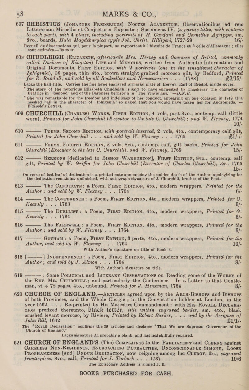 607 CHRISTIUS (Jowannes Frepericus) Nocres AcAapEmMicm, Observationibus ad rem Litterariam Miscellis et Conjecturis Exposite ; Specimena IV. (separate titles, with contents to each part), with 4 plates, including portraits of H. Cardani and Cornelius Agrippa, sm. 8vo., boards, Hale Magdeburgice typis Joh. Christ. Hilligert, 1727-29 16/- Recueil de dissertations qui, pour la plupart, se rapportent &amp; l’histoire de France et a celle d’Allemagne ; elles sont estimées.— BRUNET. 608 CHUDLBIGH (Etizasern, afterwards Mrs. Hervey and Countess of Bristol, commonly called Duchess of Kingston) Lirk and Memoirs, written from Authentic Information and Original Documents, First Epirion, with 2 portraits (one in the sensational character of — Iphigenia), 36 pages, thin 4to., brown straight-grained morocco gilt, by Bedford, Printed for R. Randall, and sold by all Booksellers and Newscarriers . . . [1788] £2/15/- Lacks the half-title. Carries the fine large engraved armorial plate of Hervey, Earl of Bristol, inside cover. “The story of the notorious Elizabeth Chudleigh is raid to have suggested to Thackeray the character of Beatrice in ‘Esmond’ and of the Baroness Bernstein in ‘The Virginians.’ ”—D.N.B. “She was remarkable for the freedom and indelicacy of her conduct, appearing on one occasion in 1749 at a masked hall in the character of ‘Iphigenia’ so naked that you would have taken her for Andromeda.’”— Walpole’s Letters. 609 CHURCHILL (Cuartzs) Works, Firta Epirion, 4 vols, post 8vo., contemp. calf (little © worn), Printed for John Churchill (Lxecutor to the late C. Churchill); and W. Fleaney, TO. 610  Porms, SECOND EDITION, with portratt inserted, 2 vols, 4to., contemporary calf gilt, Printed for John Churchill . . . and sold by W. Flexney . . . 1765 £1/-/- Porms, FourtH EnirT10n, 2 vols, 8vo., contemp. calf, gilt backs, Printed for John Churchill (Executor to the late C. Churchill), and W. Flexney, 1769 15/- Sermons [dedicated to Bishop WARBURTON], First EDITION, 8vo., contemp. calf gilt, Prénted by W. Griffin for John Churchill (Executor of Charles Churchill), d&amp;c., 1765 15/- On verso of last leaf of dedication is a printed note announcing the sudden death of the Author, apologizing for the dedication remaining unfinished, with autograph signature of J. Churchill, brother of the Poet. 611  612        613 The CANDIDATE: a Poem, First Epition, 4to., modern wrappers, Printed for the Author; and sold by W. Flexney . . . 1764 7 6/- 614 The ConFERENCE: a Poem, First EpITiIon, 4to., modern wrappers, Printed for G. Kearsly . . . 1763 6/- 615 The DvuELLIStT: a Poem, First Epition, 4to., modern wrappers, Prinied for G. Kearsly . . . 1764 6/- 616 The FAREWELL: a Poem, First Epition, 4to., modern wrappers, Printed for the Author ; and sold by W. Flexney ... 1764 6/- 617 GoTHAM: a Poem, First EpITIon, 3 parts, 4to., modern wrappers, Printed for the Author, and sold by W. Flexney ... 1764 — 10/- With Author’s signature on title of Book 3. 618 [ ] InDEPENDENCE: a Poem, First Epition, 4to., modern wrappers, Prénted for the Author ; and sold by J. Almon ... 1764 With Author’s signature on title. 619 —: Some PoLiticAL and LITERARY OBSERVATIONS on Reading some of the WorRKS of  the Rev. Mr. CHURCHILL; and particularly the Conference. In a Letter to that Gentle- man, vi + 72 pages, 4to., unbound, Printed for J. Hinxman, 1764 8/- 620 CHURCH OF ENGLAND.—Anrricuzs agreed upon by the Arcu-BisHops and BisHors of both Provinces, and the Whole Clergie ; in the Convocation holdem at London, in the yeer 1562. . . . Re-printed by His Majesties Commandment: with His RoyaLi DecLaRa- TION prefixed thereunto, black (etter, title within engraved border, sm. 4to., black crushed levant morocco, by Riviere, Printed by Robert Barker, . ... and by the Assignes of John Bill, 1642 £1/1/- The ‘‘ Royall Declaration” confirms the 39 articles and declares ‘‘That We are Supream Governour of the Church of England.” Lacks signature Al probably a blank, and last leaf skilfully repaired. 621 CHURCH OF ENGLAND'S (The) Comprarnts to the ParniamentT and CLERey against Caresess Non-Resipents, KncroacHine Pru RALITIES, UNCONSCIONABLE Stmony, Loose PROPHANENESS [and] Unvur ORDINATION, now reignige among her Cuerey, &amp;c., engraved frontispiece, 8vo., calf, Printed for J. Torbuck . . . 1737 10/6 The Epistolary Address is ‘slatted J. Be
