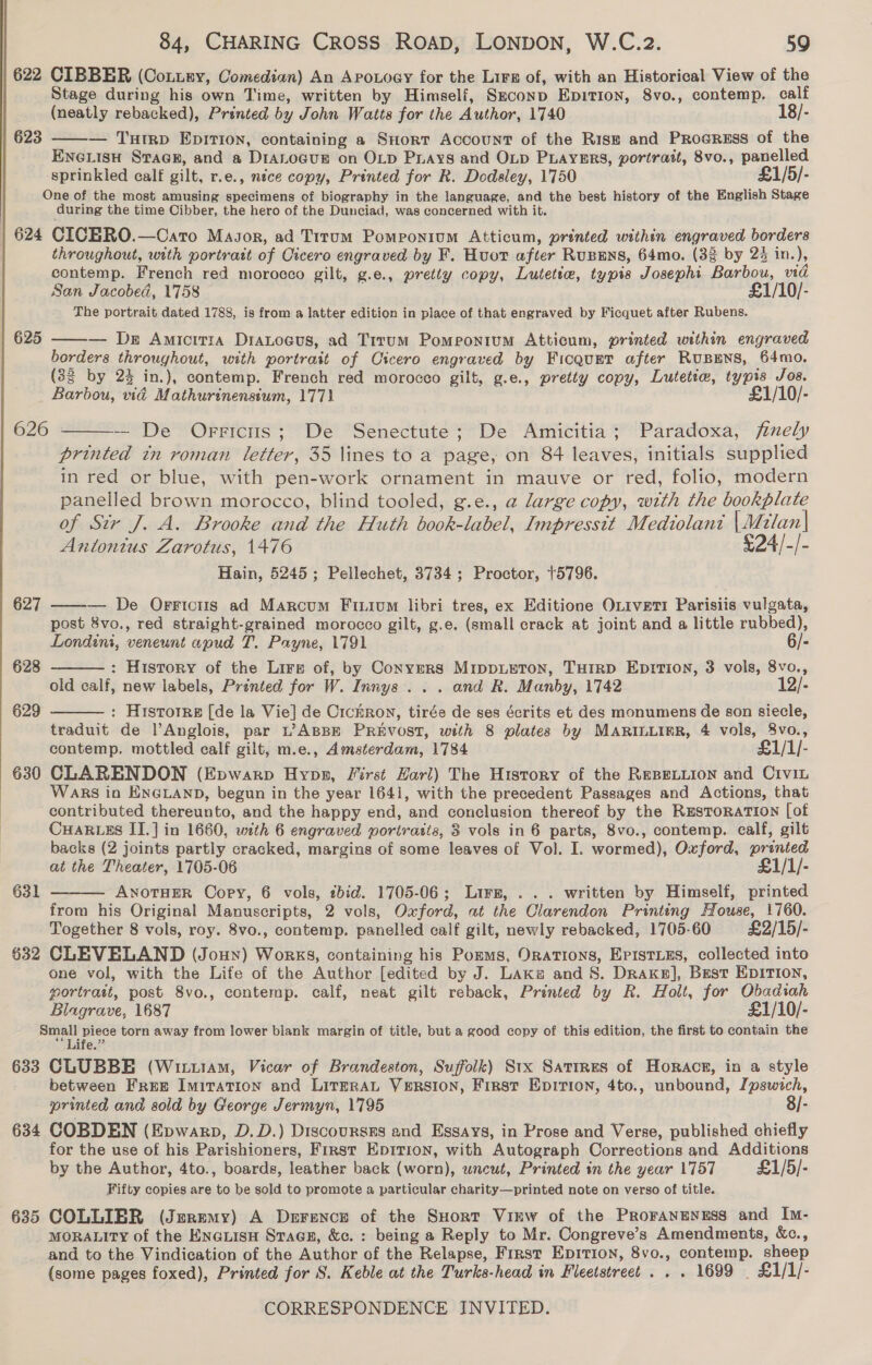  | 622 CIBBER (Conuey, Comedian) An Arouogy for the Lirs of, with an Historical View of the Stage during his own Time, written by Himself, Szconp Epition, 8vo., contemp. calf (neatly rebacked), Printed by John Watts for the Author, 1740 18/- | 623 ——— Turrp Epirtion, containing a Short Account of the Rise and Progress of the ENGLISH Srac@E, and a D1iaLocur on OLD Puays and OLD PLAYERS, portrait, 8vo., panelled sprinkled calf gilt, r.e., nice copy, Printed for R. Dodsley, 1750 £1/5/- One of the most amusing specimens of biography in the language, and the best history of the English Stage during the time Cibber, the hero of the Dunciad, was concerned with it. | 624 CICBRO.—Cato Major, ad Titum Pomronium Atticum, printed within engraved borders throughout, with portratt of Cicero engraved by F. Huot after Rupens, 64mo. (33 by 24 in.), contemp. French red morocco gilt, g.e., pretty copy, Lutetie, typis Josephi Barbou, vid The portrait dated 1788, is from a latter edition in place of that engraved by Ficquet after Rubens. | 625 — Ds Amicitia Dianocus, ad Trrum Pomeontum Atticum, printed within engraved borders throughout, with portrait of Cicero engraved by Ficqurt after RUBENS, 64mo. (83 by 23 in.), contemp. French red morocco gilt, g.e., pretty copy, Lutetta, typis Jos. Barbou, vid Mathurinensium, 1771 £1/10/-  626 - — De Orricis; De Senectute; De Amicitia; Paradoxa, /fmely printed tn roman letter, 35 lines to a page, on 84 leaves, initials supplied in red or blue, with pen-work ornament in mauve or red, folio, modern panelled brown morocco, blind tooled, g.e., a large copy, with the bookplate of Sir J. A. Brooke and the Huth book-label, Impressit Mediolant [ Aclan |   Antonius Zarotus, 1476 £24/-/- Hain, 5245; Pellechet, 3734; Proctor, +5796. 627 ——— De Orriciis ad Marcum Fiium libri tres, ex Editione OLiveri Parisiis vulgata, post 8vo., red straight-grained morocco gilt, g.e. (small crack at joint and a little rubbed), Londini, veneunt apud T. Payne, 1791 6/- 628 : History of the Lire of, by Conyers MrIppLETON, THIRD EprTion, 3 vols, 8vo., old calf, new labels, Printed for W. Innys . . . and R. Manby, 1742 12/- 629 : Hrstotre [de la Vie] de CrckRron, tirée de ses écrits et des monumens de son siecle, traduit de lAnglois, par Lt’ ABBE PREVOST, with 8 plates by MARILLIER, 4 vols, 8vo., contemp. mottled calf gilt, m.e., Amsterdam, 1784 £1/1/- 630 CLARENDON (Epwarp Hypn, First Harl) The History of the REBELLION and CiviL WARS in ENGLAND, begun in the year 1641, with the precedent Passages and Actions, that contributed thereunto, and the happy end, and conclusion thereof by the RusToRATION [of CHARLES II.] in 1660, with 6 engraved portratis, 8 vols in 6 parts, 8vo., contemp. calf, gilt backs (2 joints partly cracked, margins of some leaves of Vol. I. wormed), Oxford, printed at the Theater, 1705-06 £1/1/- ANOTHER Copy, 6 vols, zbid. 1705-06; Lirz, ... written by Himself, printed from his Original Manuscripts, 2 vols, Oxford, at the Clarendon Printing House, 1760. Together 8 vols, roy. 8vo., contemp. panelled calf gilt, newly rebacked, 1705-60 £2/15/- 632 CLEVELAND (Joun) Works, containing his Pozms, Orations, Episties, collected into one vol, with the Life of the Author [edited by J. Laka and 8S. Drakes], Best EDITION, portrait, post 8vo., contemp. calf, neat gilt reback, Printed by R. Holt, for Obadiah Blagrave, 1687 £1/10/- Small a torn away from lower blank margin of title, but a good copy of this edition, the first to contain the ““Life.??   631 633 CLUBBE (Wit1am, Vicar of Brandeston, Suffolk) Stx Satrres of Horace, in a style between Free Imitation and LirrraL Version, First Epirion, 4to., unbound, Ipswich, printed and sold by George Jermyn, 1795 8/- 634 COBDEN (Epwarp, D.D.) Discoursss and Essays, in Prose and Verse, published chiefly for the use of his Parishioners, First Eprrion, with Autograph Corrections and Additions by the Author, 4to., boards, leather back (worn), wncut, Printed in the year 1757 £1/5/- Fifty copies are to be sold to promote a particular charity—printed note on verso of title. 635 COLLIER (Jmrmmy) A Drrence of the SHort Virw of the ProranenEss and Im- MORALITY of the Enauisu Stages, &amp;c. : being a Reply to Mr. Congreve’s Amendments, &amp;c., and to the Vindication of the Author of the Relapse, First Eprrion, 8vo., contemp. sheep (some pages foxed), Printed for S. Keble at the Turks-head in Fleetstreet . . . 1699 | £1/1/-