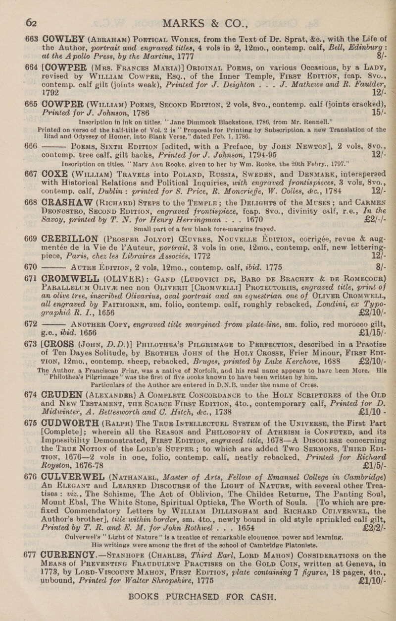 663 COWLEY (Azpranam) PorticaL Works, from the Text of Dr. Sprat, &amp;c., with the Life of the Author, portrast and engraved titles, 4 vols in 2, 12mo., contemp. calf, Bell, Hdinburg : at the Apollo Press, by the Martins, 1777 8/- 664 [COWPER (Mrs. Frances Marta)] Orn1c1InAL PoEms, on various Occasions, by a Lapy, revised by WiriiiAm Cowper, Esq., of the Inner Temple, First Epition, fcap. 8vo., contemp. calf gilt (joints weak), Printed for J. Deighton... J. Mathews and R. ae 1792 aj” Printed for J. Johnson, 1786 5/- Inscription in ink on titles, ‘‘ Jane Dimmock Blackstone, 1786, from Mr. Rennell.” Printed on verso of the half-title of Vol. 2 is ‘‘ Proposals for Printing by Subscription, a new Translation of the Iliad and Odyssey of Homer, into Blank Verse,” dated Feb. 1, 1786. Poems, SixtH Epirion [edited, with a Preface, by JoHN NgEwton], 2 vols, 8vo., contemp. tree calf, gilt backs, Printed for J. Johnson, 1794-95 12/- Inscription on titles, ‘‘ Mary Ann Rooke, given to her by Wm. Rooke, the 20th Febry., 1797.” 667 COXE (Witi1aM) TRAVELS into PoLanp, Russia, SWEDEN, and DENMARK, interspersed with Historical Relations and Political Inquiries, with engraved frontispteces, 3 vols, 8vo., contemp. calf, Dublin: printed for S. Price, R. Moncrieffe, W. Colles, &amp;c., 1784 12/- 668 CRASHAW (Ricuarp) Stxps to the TEMPLE; the Deniguts of the Muses; and CARMEN DronostrRo, SECOND EpitIon, engraved frontispiece, feap. 8vo., divinity calf, r.e., In the Savoy, printed by T. N. for Henry Herringman . . . 1670 £2/-/- Small part of a few blank fore-margins frayed. 669 CREBILLON (Prosper JoLyor) Giuvres, Nouvenie Eprrion, corrigée, revue &amp; aug- mentée de la Vie de Auteur, portrait, 3 vols in one, 12mo., contemp. calf, new lettering- piece, Paris, chez les Libratres Associés, 1772 12/- 670 Autre Epirion, 2 vols, 12mo., contemp. calf, sbid. 1775 8/- 671 CROMWELL (OLIVER): Ganp (Lupovict pr, Baro DE BracHEy &amp; DE RomEcoUR) PARALLELUM OLIV nec non OLIVERIT [CROMWELLI] PROTECTORIIS, engraved title, print of an oltwve tree, inscribed Olivarius, oval portrait and an equestrian one of OLIVER CROMWELL, all engraved by FAITHORNE, sm. folio, contemp. calf, roughly rebacked, Londini, ex Set  666   graphid R. I., 1656 £2/10/- 672 ANOTHER Copy, engraved title margined from plate-line, sm. folio, red morocco gilt, e., ibid. 1656 £1/15/- 673 [CROSS (Joun, D.D.)] PHinotHea’s PILGRIMAGE to PERFECTION, described in a Practise of Ten Dayes Solitude, by BrotHeR JouHn of the Hony Crosss, Frier Minour, First Ept- TION, 12mo., contemp. sheep, rebacked, Bruges, printed by Luke Kerchove, 1688 £2/10/- The Author, a es ae Friar, was a native of Norfolk, and his real name appears to have been More. His ‘Philothea’s Pilgrimage” was the first of five books known to have been written by him. Particulars of the Author are entered in D.N.B. under the name of Cross. 674 CRUDEN (ALExaAnpER) A CompLete ConcorDANcEH to the Hoty Sorrprures of the OLD and New TESTAMENT, THE ScARcE First Epirion, 4to., contemporary calf, Prented for D. Midwinter, A. Bettesworth and C. Hitch, &amp;c., 1738 £1/10 - Ee ee ee [Complete]; wherein all the REASoN and PHinosopny of ATHEISM is CoNFUTED, and its Impossibility Demonstrated, First Epirion, engraved title, 1678—A DiscouRSE concerning the Truk Notion of the Lonp’s Supper; to which are added Two Sermons, THrRD EDI- TION, 1676—2 vols in one, folio, contemp. calf, neatly rebacked, Printed for Rechard Royston, 1676-78 £1/5/- 676 CULVERWBHL (Natuanan., Master of Arts, Fellow of Emanuel College in Cambridge) An ELEGANT and LeaRnep Discourse of the Lieut of Natures, with several other Trea- tises: viz., The Schisme, The Act of Oblivion, The Childes Returne, The Panting Soul, Mount Ebal, The White Stone, Spiritual Opticks, The Worth of Souls. [To which are pre- fixed Commendatory Letters by WiLLtam DILLINGHAM and RICHARD CULVERWEL, the Author’s brother], tide within border, sm. 4to., newly bound in old style sprinkled calf gilt, Printed by T. R. and EH. M. for John Rothwel . . . 1654 £2/2/- Culverwel’s *' Light of Nature” is a treatise of remarkable eloguence, power and learning. His writings were among the first of the school of Cambridge Platonists. 677 CURRENCY.—Srannorr (Cuaruzs, Third Karl, Lorp Manon) Consipsrations on the MBANS of PREVENTING FRAUDULENT PRACTISES on the GoLp Coy, written at Geneva, in 1773, by Lorp- Viscount Manon, First Epition, plate containing 7 figures, 18 Pay 4to., unbound, Printed for Walter Shropshire, 1775 £1/10/-