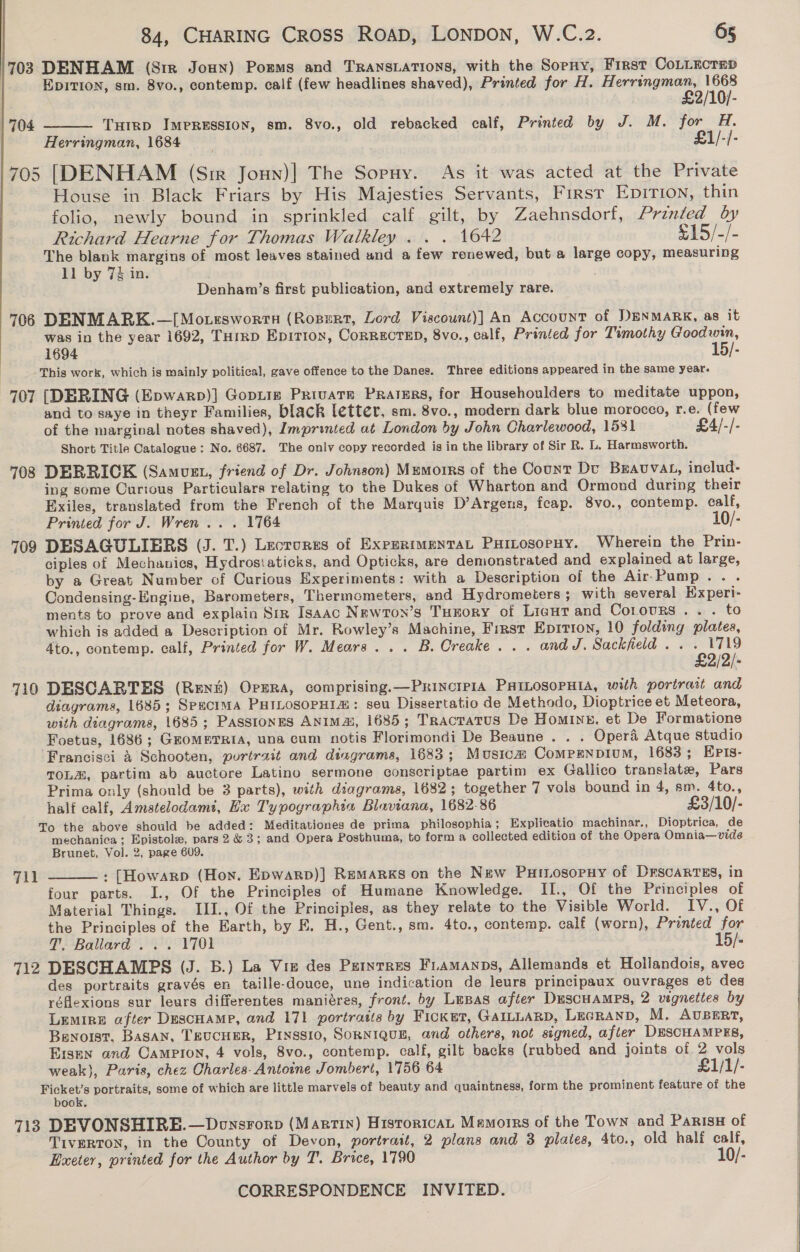 703 DENHAM (Sir Joun) Porms and TRANSLATIONS, with the Sopny, First CoLLucrnp | EpITION, sm. 8vo., contemp. calf (few headlines shaved), Printed for H. Herringman, 1668  £2/10/- | 704 Tuirp Impression, sm. 8vo., old rebacked calf, Printed by J. M. for H. Herringman, 1684 | £1/-/- 705 [DENHAM (Sir Joun)] The Sopny. As it was acted at the Private House in Black Friars by His Majesties Servants, First Epirion, thin folio, newly bound in sprinkled calf gilt, by Zaehnsdorf, Printed by Richard Hearne for Thomas Walkley . . . 1642 £15/-/- The blank margins of most leaves stained and a few renewed, but a large copy, measuring 11 by 7% in. Denham’s first publication, and extremely rare. 706 DENMARK.—[Motesworra (Rosert, Lord Viscount)] An Account of DENMARK, as it was in the year 1692, THiRD Epition, CorRgCTED, 8vo., calf, Printed for Timothy Goodwin, 1694 15/- This work, which is mainly political, gave offence to the Danes. Three editions appeared in the same year. 707 [DERING (Epwarp)] Gopiie Private PratErs, for Househoulders to meditate uppon, and to saye in theyr Families, black letter, sm. 8vo., modern dark blue morocco, r.e. (few of the marginal notes shaved), Imprinted at London by John Charlewood, 1531 £4/-/- Short Title Catalogue : No. 6687. The only copy recorded is in the library of Sir R. L. Harmsworth. 708 DERRICK (Samuzt, friend of Dr. Johnson) Mumorrs of the Counr Dt Bravuvat, includ- ing some Curious Particulars relating to the Dukes of Wharton and Ormond during their Exiles, translated from the French of the Marquis D’Argens, feap. 8vo., contemp. calf, Printed for J. Wren... 1764 10/- 709 DESAGULIERS (J. T.) Lectures of ExperimentaL PuitosopHy. Wherein the Prin- ciples of Mechanics, Hydrostaticks, and Opticks, are demonstrated and explained at large, by a Great Number cf Curious Experiments: with a Description of the Air-Pump... Condensing-Engine, Barometers, Thermometers, and Hydrometers; with several HExperi- ments to prove and explain Sir Isaac NewTon’s Turory of Ligur and Cotours ... to which is added a Description of Mr. Rowley’s Machine, First Epition, 10 folding plates, 4to., contemp. calf, Printed for W. Mears... B. Creake... andJ. Sackfield . . ‘eoah /2/- 710 DESCARTES (Rent) Opzra, comprising.—Principia PHILOSOPHIA, with portrait and diagrams, 1685; Specima PHILOSOPHIa: seu Dissertatio de Methodo, Dioptrice et Meteora, with diagrams, 1685; PassionEs ANIMai, 1685; TRACTATUS De Homing. et De Formatione Foetus, 1686; GEOMETRIA, una cum notis Florimondi De Beaune. . . Opera Atque Studio ‘Francisci 4 Schooten, purtrait and diagrams, 1683; Musica CompENnpium, 1683 ; EPIs- TOLE, partim ab auctore Latino sermone conscriptae partim ex Gallico translate, Pars Prima only (should be 3 parts), with diagrams, 1682; together 7 vols bound in 4, sm. 4to., half calf, Amstelodamt, Ex Typographia Blaviana, 1682-86 £3/10/- To the above should be added: Meditationes de prima philosophia ; Explicatio machinar., Dioptrica, de mechanica ; Epistole, pars 2&amp;3; and Opera Posthuma, to forma collected edition of the Opera Omnia—vide Brunet, Vol. 2, page 609.  Fil : [Howarp (Hon. Epwarp)] Remarks on the New PHILosoPHy of DrscARTES, in four parts. I., Of the Principles of Humane Knowledge. IL., Of the Principles of Material Things. III., Of the Principles, as they relate to the Visible World. IV., Of the Principles of the Earth, by BE. H., Gent., sm. 4to., contemp. calf (worn), Printed for T, Ballard... 1701 15/- 712 DESCHAMPS (J. B.) La Vim des Petnrres FLAMANDS, Allemands et Hollandois, avec des portraits gravés en taille-douce, une indication de leurs principaux ouvrages et des réflexions sur leurs differentes maniéres, front. by Lepas after DuscHamps, 2 vignettes by Lemire after Descuamp, and 171 portrats by Ficket, GAILLARD, LEGRAND, M. AUBERT, Benoist. BASAN, TEUCHER, Prinssio, SoRNIQUE, and others, not signed, after DESCHAMPES, Ersen and Campion, 4 vols, 8vo., contemp. calf, gilt backs (rubbed and joints of 2 vols  weak), Paris, chez Charles- Antoine Jombert, 1756 64 £1/1/- Ficket’s portraits, some of which are little marvels of beauty and quaintness, form the prominent feature of the book. 713 DEVONSHIRE.—Donsrorp (Martin) HistoricaL Mamorrs of the Town and Parisu of TIVERTON, in the County of Devon, portrait, 2 plans and 3 plates, 4to., old half calf, Exeter, printed for the Author by T. Brice, 1790 10/-      