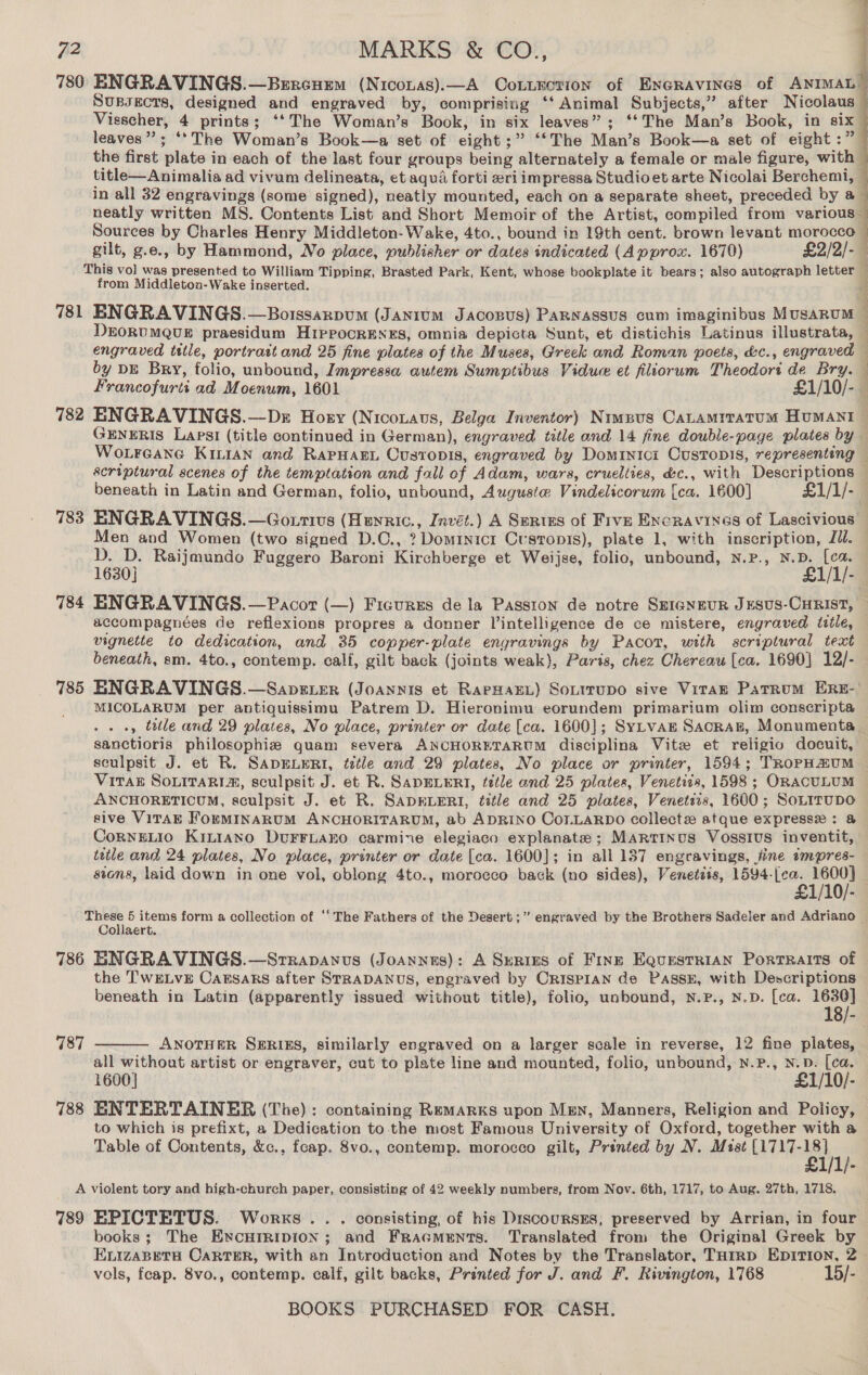 780 ENGRAVINGS.—Brrcumm (Nicozas).—A Cotircrion of Exeravines of ANIMAL Supsects, designed and engraved by, comprising ‘‘ Animal Subjects,” after Nicolaus Visscher, 4 prints; ‘‘The Woman’s Book, in six leaves”; ‘‘The Man’s Book, in six leaves”; ‘*The Woman’s Book—a set of eight ;” ‘‘The Man’s Book—a set of eight :” the first plate in each of the last four groups being alternately a female or male figure, with title—Animalia ad vivum delineata, et aqua forti eri impressa Studioet arte Nicolai Berchemi, © in all 32 engravings (some signed), neatly mounted, each on a separate sheet, preceded by a neatly written MS. Contents List and Short Memoir of the Artist, compiled from various— Sources by Charles Henry Middleton- Wake, 4to., bound in 19th cent. brown levant morocco — gilt, g.e., by Hammond, No place, publisher or dates indicated (Approx. 1670) £2/2/-— This vol was presented to William Tipping, Brasted Park, Kent, whose bookplate it bears; also autograph letter 1 from Middleton-Wake inserted. )  781 BNGRAVINGS.—Boissarpum (Jaxium Jacopus) PaRNassuUS cum imaginibus MusARUM © DEORUMQUE praesidum HiPPocrENES, omnia depicta Sunt, et distichis Latinus illustrata, — engraved title, portrart and 25 fine plates of the Muses, Greek and Roman poets, &amp;c., engraved — by DE Bry, folio, unbound, Impressa autem Sumptibus Vidue et fliorum Theodort de Bry. — Francofurti ad Moenum, 1601 £1/10/-— 782 ENGRAVINGS.—Dr Hozy (Nicouaus, Belga Inventor) Nrwpus CaLramrratum HumaAnt GENERIS Laps! (title continued in German), engraved title and 14 fine double-page plates by Wotreane Kitian and Rapuarn Ovstopis, engraved by Dominici Custonis, representing — scriptural scenes of the temptation and fall of Adam, wars, cruelties, &amp;c., with Descriptions © beneath in Latin and German, folio, unbound, Auguste Vindelicorum [ca. 1600] £1/1/-— 783 ENGRAVINGS.—Go.tius (Heyric., Invét.) A Series of Five Encravines of Lascivious Men and Women (two signed D.C., ? Dominicr Custropis), plate 1, with inscription, Jil. D. D. Raijmundo Fuggero Baroni Kirchberge et Weijse, folio, unbound, N.P., N.D. [ca 1630] £1/1/- 784 ENGRAVINGS.—Pacor (—) Ficurzs de la Passion de notre SEIGNEUR JESUS-CHRIST, — accompagnées de reflexions propres a donner Vintelligence de ce mistere, engraved title, vignette to dedication, and 35 copper-plate engravings by Pacot, with scriptural text beneath, sm. 4to., contemp. calf, gilt back (joints weak), Paris, chez Chereau (ca. 1690] 12/- 785 ENGRAVINGS.—Sapster (Joannis et RapHaEL) Sonirupo sive ViraAE PatRum ERE-' MICOLARUM per antiquissimu Patrem D. Hieronimu eorundem primarium olim conscripta ., ttle and 29 plates, No place, printer or date [ca. 1600]; SyLvan Sacraz, Monumenta sanctioris philosophiz quam severa ANCHORETARUM disciplina Vite et religio docuit, sculpsit J. et R. SADELERI, fztle and 29 plates, No place or printer, 1594; TRoPHAUM ViTak SoLiraRi®, sculpsit J. et R. SADELERI, tetle and 25 plates, Venetizs, 1598 ; ORACULUM ANCHORETICUM, sculpsit J. et R. SADELERI, title and 25 plates, Venetsis, 1600; SoLITUDO sive VITAE ForMINARUM ANCHORITARUM, ab ADRINO CoLLARDO collectz atque expressx : &amp; CoRNELIO KiLt1ano DuFFLAEO carmine elegiaco explanate; MARTINUS Vosstus inventit, title and 24 plates, No place, printer or date [ca. 1600]; in all 137 engravings, fine impres- — sions, laid down in one vol, oblong 4to., morocco back (no sides), Veneteis, shinee i ee 5 items form a collection of ‘‘ The Fathers of the Desert ;” engraved by the Brothers Sadeler and Adriano | Collaert. 786 ENGRAVINGS.—Srrapanus (Joannes): A Surnres of Fins EQurstRiAN Portraits of the TwELvE Caksars after STRADANUS, engraved by CRISPIAN de PassE, with Descriptions beneath in Latin (apparently issued without title), folio, unbound, N.P., N.D. [ca. 1630] 18/- ANOTHER SERIES, similarly engraved on a larger scale in reverse, 12 fine plates, all without artist or engraver, cut to plate line and mounted, folio, unbound, Nn.P., N.D. [cea. 1600] £1/10/- 788 ENTERTAINER (The): containing Remarks upon Men, Manners, Religion and Policy, to which is prefixt, a Dedication to the most Famous University of Oxford, together with a Table of Contents, &amp;c., fcap. 8vo., contemp. morocco gilt, Printed by N. Mist me  787 A violent tory and high-church paper, consisting of 42 weekly numbers, from Nov. 6th, 1717, to Aug. 27th, 1718. 789 EPICTETUS. Works .. . consisting, of his DrscoursESs, preserved by Arrian, in four books; The Encurripion; and Fracments. Translated from the Original Greek by ELIZABETH CARTER, with an Introduction and Notes by the Translator, THirRD EpitTion, 2 vols, feap. 8vo., contemp. calf, gilt backs, Printed for J. and F. Rivington, 1768 — -15/-
