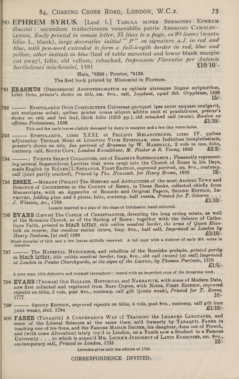 EPHREM SYRUS. [Leaf I.] TasuLta supeER SERMONES EPHREM diaconi: secundum traductionem venerabilis patris AMBRosII CAMALDU- LENSIS, finely printed tn roman letter, 33 lines to a page, on 89 leaves (wants folio I., blank), large decorative initial ‘“P” on stgnature a.l. in red and blue, with pen-work extended to forma full-length border in red, blue and yellow, other initials tn blue (leaf of table mounted and lower blank margin cut away), folio, old vellum, rebacked, Jmpressum Floréntie per Antonin bartholomet mischomint, 1481 £10/10/- Hain, *6599 ; Proctor, *6138. The first book printed by Miscomini in Florence. ERASMUS (Destperius) APOPHTHEGMATUM ex optimis utriusque linguz scriptoribus, Libri Octo, printer’s device on title, sm. 8vo., cali, Lugduni, apud Seb. Gryphium, 1556 15)-  EvisroLaRum Opus ComPLEecTEeNs Universas quotquot ipse autor unquam euulgavit, ant euulgatas uoluit, quibus preter nouas aliquot addite sunt et praefationes, printer's device on title and last leaf, thick folio (1215 pp.), old rebacked calf (worn), Basslece ex officina Frobeniana, 1538 £1/10/- Title and few early leaves slightly damaged by damp in margins and a few tiny worm-holes. EPISTOLARUM, LIBRI XXXI. et Puinipp1 MBELANCTHONIS, LIBRI IV. quibus adjiciuntur THomaE Morr et Lupovicr Vivis EpisToLaz, cum Indicibus locupletissimis, printer’s device on title, fine portrait of Erasmus by W. MARSHALL, 2 vols in one, folio, contemp. calf, Sounp Copy, Londiné Kacudebant, M. Flesher &amp; R. Young, 1642 £2/2/- : Twenty SeL_ect CoLLogvuigs, out of ERASMUS ROTERODAMUS ; Pleasantly represent- ing several Superstitious Levities that were crept into the Church of Rome in his Days, made English by Ro[crr] L’Estrancs, First Epition, engraved portrait, sm. 8vo., contemp. calf (joint partly cracked), Printed by Tho. Newcomb, for Henry Brome, 1680 18/- 95 ESSEX.—Morant (Puitie) The History and Antiquities of the most Ancient Town and Boroucu of CoLCHESTER in the County of EssEx, in Three Books, collected chiefly from Manuscripts, with an Appendix of Records and Original Papers, Seconp Epition, Im- PROVED, folding plan and $ plates, folio, contemp. half russia, Printed for T. Osborne... J. Whaston, &amp;c., 1768 £1/10/- Loosely inserted is a plan of the siege of Colchester, hand coloured. 796 EVANS (Lewis) The Castie of CHRISTIANITI£, detecting the long erring estate, as well of the Romaine Church, as of the Byshop of Rome: together with the defence of Catho- lique Faith, printed in black letter, title within woodcut border, the arms of Queen Hliza- beth on reverse, fine woodcut initial letters, feap. 8vo., half ealf, Imprinted at London by Henry Denham, [at end] 1568 £3/10/- Blank margins of title and a few leaves skilfully renewed. A tall copy with a number of early MS. notes in margins.    — The Harerut, Hypocrisig, and rebellion of the Romishe prelacie, printed partly in black lettet, title within woodcut border, feap. 8vo., old calf (worn) [at end] Imprinted at London in Paules Churchyarde, at the signe of the Lucrece, by Thomas Purfoote, ait ; 1/5/-. A poor copy, title defective and wormed throughout ; bound with an imperfect copy of the foregoing book. 797  798 EVANS (Tuomas) Oxp Batiaps, Historical and NARRATIVE, with some cf Modern Date, now first collected and reprinted from Rare Copies, with Notes, First EDITION, engraved vignette on titles, 2 vols, post 8vo., contemp. calf gilt (joints weak), Printed for T. Evans, 1777 10/- 799 ——-— Sxconp EDITION, engraved vignette on titles, 4 vols, post 8vo., contemp. calf gilt (one joint weak), sbid. 1784 £1/10/- 300 FABER (Tanaguit) A Comprnpious Way of Teacnine the LEARNED LANGUAGES, and some of the Liberal Sciences at the same time, us’d formerly by Tanaquit FaBER in teaching one of his Sons, and the Famous MaDam Dactzr, his daughter, done out of French, and (with some Alteration) lately try’d in London, on a Youth now a Student in a Famous University . . . to which is annex’d Mr. Lockr’s JUDGMENT of Latin EX§ERCISES, sm. 8vo., contemporary calf, Printed in London, 1721 12/- Lowndes gives only the edition of 1723. 